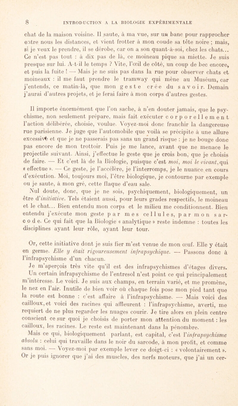 chat de la maison voisine. Il saute, à ma vue, sur un banc pour rapprocher entre nous les distances, et vient frotter à mon coude sa tête noire ; mais, si je veux le prendre, il se dérobe, car on a son quant-à-soi, chez les chats... Ce n’est pas tout : à dix pas de là, ce moineau pique sa miette. Je suis presque sur lui. A-t-il le temps ? Vite, l’œil de côté, un coup de bec encore,, et puis la fuite ! — Mais je ne suis pas dans la rue pour observer chats et moineaux : il me faut prendre le tramway qui mène au Muséum, car j’entends, ce matin-là, que mon geste crée du savoir. Demain j’aurai d’autres projets, et je ferai faire à mon corps d’autres gestes. Il importe énormément que l’on sache, à n’en douter jamais, que le psy- chisme, non seulement prépare, mais fait exécuter corporellement Faction délibérée, choisie, voulue. Voyez-moi donc franchir la dangereuse rue parisienne. Je juge que l’automobile que voilà se précipite à une allure excessive et que je ne passerais pas sans un grand risque : je ne bouge donc pas encore de mon trottoir. Puis je me lance, avant que ne menace le projectile suivant. Ainsi, j’effectue le geste que je crois bon, que je choisis de faire. — Et c’est là de la Biologie, puisque c’est moi, moi le vivant, qui « effectue ». —- Ce geste, je l’accélère, je l’interromps, je le nuance en cours d’exécution. Moi, toujours moi, l’être biologique, je contourne par exemple ou je saute, à mon gré, cette flaque d’eau sale. Nul doute, donc, que je ne sois, psychiquement, biologiquement, un être d''initiative. Tels étaient aussi, pour leurs grades respectifs, le moineau et le chat... Bien entendu mon corps et le milieu me conditionnent. Bien entendu j’exécute mon geste par mes cellules, par mon s a r- code. Ce qui fait que la Biologie « analytique » reste indemne : toutes les disciplines ayant leur rôle, ayant leur tour. Or, cette initiative dont je suis fier m’est venue de mon œuf. Elle y était en germe. Elle y était rigoureusement infrapsychique. — Passons donc à l’infrapsychisme d’un chacun. Je m’aperçois très vite qu’il est des infrapsycliismes d’étages divers. Un certain infrapsychisme de l’entresol n’est point ce qui principalement m’intéresse. Le voici. Je suis aux champs, en terrain varié, et me promène, le nez en l’air. Inutile de bien voir où chaque fois pose mon pied tant que la route est bonne : c’est affaire à Finfrapsychisme. — Mais voici des cailloux, et voici des racines qui affleurent : Finfrapsychisme, averti, me requiert de ne plus regarder les nuages courir. Je tire alors en plein centre conscient ce sur quoi je choisis de porter mon attention du moment : les cailloux, les racines. Le reste est maintenant dans la pénombre. Mais ce qui, biologiquement parlant, est capital, c’est F infrapsychisme absolu : celui qui travaille dans le noir du sarcode, à mon profit, et comme sans moi. — Voyez-moi par exemple lever ce doigt-ci : «volontairement». Or je puis ignorer que j’ai des muscles, des nerfs moteurs, que j’ai un cer-