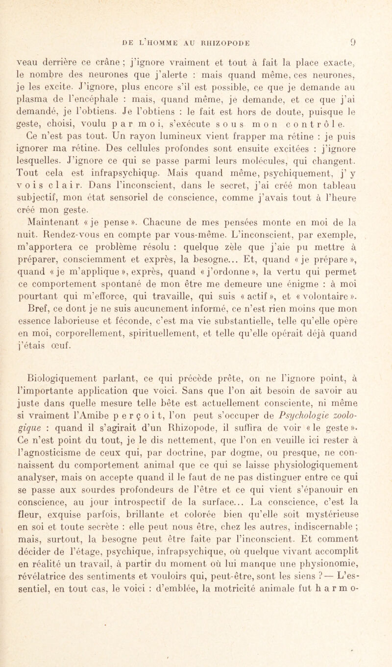 veau derrière ce crâne ; j’ignore vraiment et tout à fait la place exacte, le nombre des neurones que j’alerte : mais quand même, ces neurones, je les excite. J’ignore, plus encore s’il est possible, ce que je demande au plasma de l’encéphale : mais, quand même, je demande, et ce que j’ai demandé, je l’obtiens. Je l’obtiens : le fait est hors de doute, puisque le geste, choisi, voulu par moi, s’exécute sous mon contrôle. Ce n’est pas tout. Un rayon lumineux vient frapper ma rétine : je puis ignorer ma rétine. Des cellules profondes sont ensuite excitées : j’ignore lesquelles. J'ignore ce qui se passe parmi leurs molécules, qui changent. Tout cela est infrapsychiqup. Mais quand même, psychiquement, j’ y vois clair. Dans l’inconscient, dans le secret, j’ai créé mon tableau subjectif, mon état sensoriel de conscience, comme j’avais tout à l’heure créé mon geste. Maintenant «je pense». Chacune de mes pensées monte en moi de la nuit. Rendez-vous en compte par vous-même. L’inconscient, par exemple, m’apportera ce problème résolu : quelque zèle que j’aie pu mettre à préparer, consciemment et exprès, la besogne... Et, quand «je prépare», quand «je m’applique », exprès, quand «j’ordonne», la vertu qui permet ce comportement spontané de mon être me demeure une énigme : à moi pourtant qui m’efforce, qui travaille, qui suis «actif», et «volontaire». Bref, ce dont je ne suis aucunement informé, ce n’est rien moins que mon essence laborieuse et féconde, c’est ma vie substantielle, telle qu’elle opère en moi, corporellement, spirituellement, et telle qu’elle opérait déjà quand j’étais œuf. Biologiquement parlant, ce qui précède prête, on ne l’ignore point, à l’importante application que voici. Sans que l’on ait besoin de savoir au juste dans quelle mesure telle bête est actuellement consciente, ni même si vraiment l’Amibe perçoit, l’on peut s’occuper de Psychologie zoolo- gique : quand il s’agirait d’un Rhizopode, il suffira de voir « le geste »• Ce n’est point du tout, je le dis nettement, que l’on en veuille ici rester à l’agnosticisme de ceux qui, par doctrine, par dogme, ou presque, ne con- naissent du comportement animal que ce qui se laisse physiologiquement analyser, mais on accepte quand il le faut de ne pas distinguer entre ce qui se passe aux sourdes profondeurs de l’être et ce qui vient s’épanouir en conscience, au jour introspectif de la surface... La conscience, c’est la fleur, exquise parfois, brillante et colorée bien qu’elle soit mystérieuse en soi et toute secrète : elle peut nous être, chez les autres, indiscernable ; mais, surtout, la besogne peut être faite par l’inconscient. Et comment décider de l’étage, psychique, infrapsychique, où quelque vivant accomplit en réalité un travail, à partir du moment où lui manque une physionomie, révélatrice des sentiments et vouloirs qui, peut-être, sont les siens ?— L’es- sentiel, en tout cas, le voici : d’emblée, la motricité animale fut h a r m o-