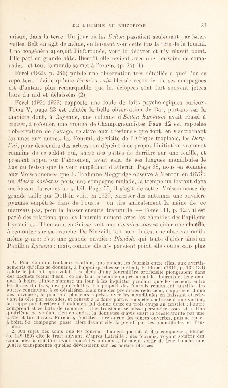 mieux, dans la terre. Un jour où les Eciton passaient seulement par inter- valles, Belt en agit de même, en laissant voir cette fois la tête de la fourmi. Une congénère aperçoit l’infortunée, veut la délivrer et n’y réussit point. Elle part en grande hâte. Bientôt elle revient avec une douzaine de cama- rades : et tout le monde se met à l’œuvre (p. 24) (1). Forel (1920, p. 246) publie une observation très détaillée à quoi l’on se reportera. L’aide qu’une Formica rufa blessée reçoit ici de ses compagnes est d’autant plus remarquable que les éclopées sont fort souvent jetées hors du nid et délaissées (2). Forel (1921-1923) rapporte une foule de faits psychologiques curieux. Tome V, page 23 est relatée la belle observation de Bar, portant sur la manière dont, à Cayenne, une colonne d’Eciton hamatum avait réussi à croiser, à refouler, une troupe de Champignonnistes. Page 12 est rappelée l’observation de Savage, relative aux « festons » que font, en s’accrochant les unes aux autres, les Fourmis de visite de l’Afrique tropicale, les Dory- lini, pour descendre des arbres : on dépeint à ce propos l’initiative vraiment romaine de ce soldat qui, ancré des pattes de derrière sur une feuille, et prenant appui sur l’abdomen, avait saisi de ses longues mandibules le bas du feston que le vent empêchait d’atterrir. Page 38, nous en sommés aux Moissonneuses que J. Traherne Moggridge observe à Menton en 1873 : un Messor barbarus porte une compagne malade, la trempe un instant dans un bassin, la remet au soleil. Page 55, il s’agit de cette Moissonneuse de grande taille que Doflein voit, en 1920, caresser des antennes une ouvrière pygmée empêtrée dans de l’ouate : on tire amicalement la naine de ce mauvais pas, pour la laisser ensuite tranquille. —• Tome III, p. 129, il est parlé des relations que les Fourmis nouent avec les chenilles des Papillons Lycænides : Thomann, en Suisse, voit une Formica cinerea aider une cheâille à remonter sur sa branche. De Nicéville fait, aux Indes, une observation du même genre: c’est une grande ouvrière Pheidole qui tente d’aider ainsi un Papillon Lycaena ; mais, comme elle n’y parvient point, elle coupe, sans plus 1. Pour ce qui a trait aux relations que nouent les fourmis entre elles, aux avertis- sements qu’elles se donnent, à l’appui qu’elles se prêtent, P. Huber (1810, p. 132-134) relate le joli fait que voici. Les pieds d’une fourmilière artificielle plongeaient dans des baquets pleins d’eau : ce qui tout ensemble emprisonnait les fourmis et leur don- nait à boire. Huber s’amuse un jour à les inquiéter pendant qu’elles lèchent, entre les fibres du bois, des gouttelettes. La plupart des fourmis remontent aussitôt, les autres continuant à se désaltérer. Mais une des premières redescend, s’approche d’une des buveuses, la pousse à plusieurs reprises avec les mandibules en baissant et rele- vant la tête par saccades, et réussit à la faire partir. Puis elle s’adresse à une voisine, la frappe par derrière à l’abdomen, lui donne deux ou trois coups au corselet : l’autre comprend et se hâte de remonter. Laie troisième se laisse persuader assez vite. Une quatrième ne voulant rien entendre, la donneuse d’avis saisit la récalcitrante par une patte et tire dessus. Furieuse, l’entêtée se retourne, les pinces ouvertes, puis se remet à boire. Sa compagne passe alors devant elle, la prend par les mandibules et l’en- traîne. 2. Au sujet des soins que les fourmis donnent parfois à des compagnes, Huber (p. 149-150) cite le trait suivant, d’après Latreille : des fourmis, voyant souffrir des camarades à qui l’on avait coupé les antennes, faisaient sortir de leur bouche une goutte transparente qu’elles déversaient sur les parties blessées.