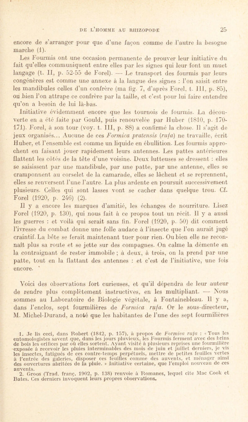 encore de s’arranger pour que d’une façon comme de l’autre la besogne marche (1). Les Fourmis ont une occasion permanente de prouver leur initiative du fait qu’elles communiquent entre elles par les signes qui leur font un muet langage (t. II, p. 52-55 de Forel). -—- Le transport des fourmis par leurs congénères est comme une annexe à la langue des signes : l’on saisit entre les mandibules celles d’un confrère (ma fig. 7, d’après Forel, t. III, p. 85), ou bien l’on attrape ce confrère par la taille, et c’est pour lui faire entendre qu’on a besoin de lui là-bas. Initiative évidemment encore que les tournois de fourmis. La décou- verte en a été faite par Gould, puis renouvelée par Huber (1810, p. 170- 171). Forel, à son tour (voy. t. III, p. 88) a confirmé la chose. Il s’agit de jeux organisés... Aucune de ces Formica pratensis (rufa) ne travaille, écrit Huber, et l’ensemble est comme un liquide en ébullition. Les fourmis appro- chent en faisant jouer rapidement leurs antennes. Les pattes antérieures flattent les côtés de la tête d’une voisine. Deux lutteuses se dressent : elles se saisissent par une mandibule, par une patte, par une antenne, elles se cramponnent au corselet de la camarade, elles se lâchent et se reprennent, elles se renversent l’une l’autre. La plus ardente en poursuit successivement plusieurs. Celles qui sont lasses vont se cacher dans quelque trou. Cf. Forel (1920, p. 246) (2). Il y a encore les marques d’amitié, les échanges de nourriture. Lisez Forel (1920, p. 130), qui nous fait à ce propos tout un récit. Il y a aussi les guerres : et voilà qui serait sans fin. Forel (1920, p. 50) dit comment l’ivresse du combat donne une folle audace à l’insecte que l’on aurait jugé craintif. La bête se ferait maintenant tuer pour rien. Ou bien elle ne recon- naît plus sa route et se jette sur des compagnes. On calme la démente en la contraignant de rester immobile ; à deux, à trois, on la prend par une patte, tout en la flattant des antennes : et c’est de l’initiative, une fois encore. Voici des observations fort curieuses, et qu’il dépendra de leur auteur de rendre plus complètement instructives, en les multipliant. — Nous sommes au Laboratoire de Biologie végétale, à Fontainebleau. Il y a, dans l’enclos, sept fourmilières de Formica rufa. Or le sous-directeur, M. Michel-Durand, a noté que les habitantes de l’une des sept fourmilières 1. Je lis ceci, dans Robert (1842, p. 157), à propos de Formica rufa : «Tous les entomologistes savent que, dans les jours pluvieux, les Fourmis ferment avec des brins de bois les orifices par où elles sortent. Ayant visité à plusieurs reprises une fourmilière exposée à recevoir les pluies interminables des mois de juin et juillet derniers, je vis les insectes, fatigués de ces contre-temps perpétuels, mettre de petites feuilles vertes à l’entrée des galeries, disposer ces feuilles comme des auvents, et ménager ainsi des ouvertures abritées de la pluie. » Initiative certaine, que l’emploi nouveau de ces auvents. 2. Groos (Trad. franç. 1902, p. 138) renvoie à Romanes, lequel cite Mac Cook et Bâtes. Ces derniers invoquent leurs propres observations.