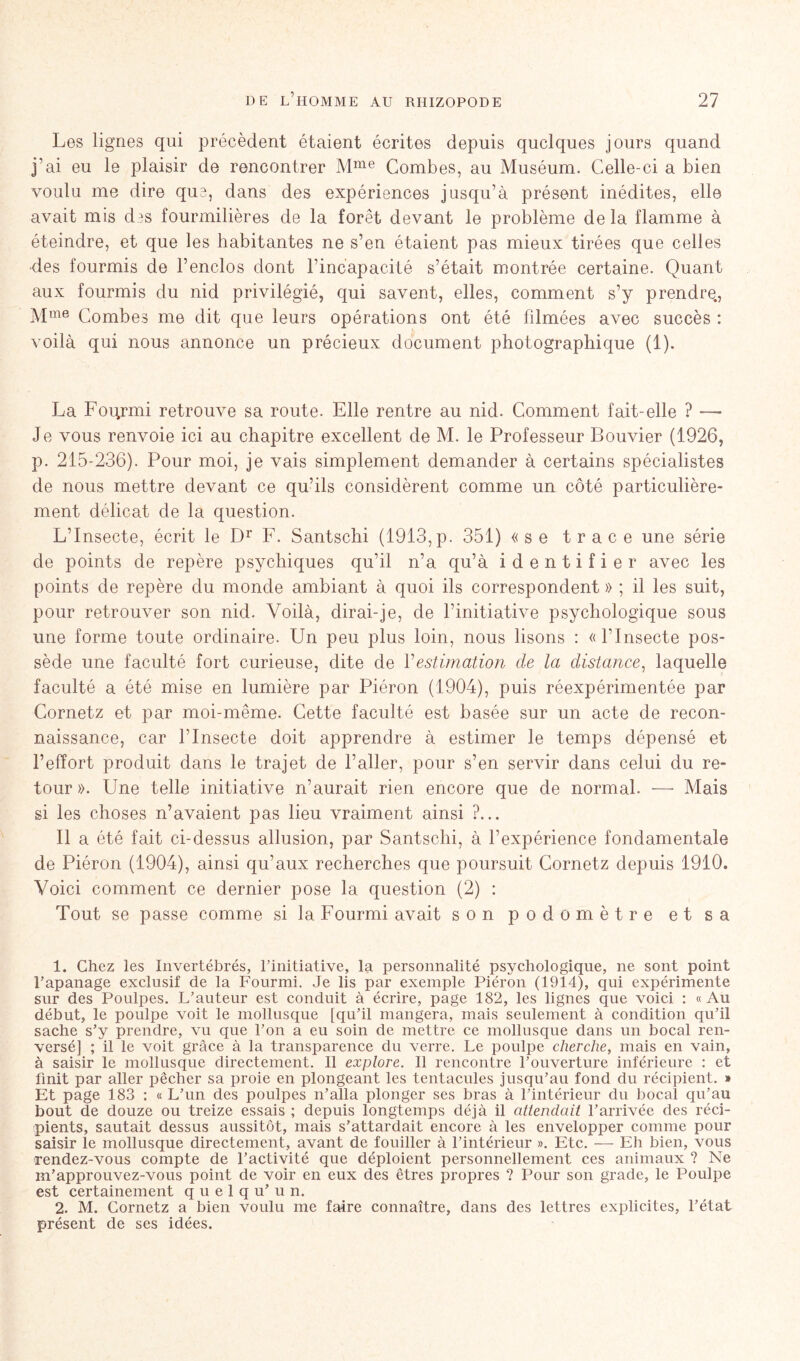 Les lignes qui précèdent étaient écrites depuis quelques jours quand j’ai eu le plaisir de rencontrer Mme Combes, au Muséum. Celle-ci a bien voulu me dire qu3, dans des expériences jusqu’à présent inédites, elle avait mis des fourmilières de la forêt devant le problème delà flamme à éteindre, et que les habitantes ne s’en étaient pas mieux tirées que celles ■des fourmis de l’enclos dont l’incapacité s’était montrée certaine. Quant aux fourmis du nid privilégié, qui savent, elles, comment s’y prendre., Mme Combes me dit que leurs opérations ont été filmées avec succès : voilà qui nous annonce un précieux document photographique (1). La Fourmi retrouve sa route. Elle rentre au nid. Comment fait-elle ? — Je vous renvoie ici au chapitre excellent de M. le Professeur Bouvier (1926, p. 215-236). Pour moi, je vais simplement demander à certains spécialistes de nous mettre devant ce qu’ils considèrent comme un côté particulière- ment délicat de la question. L’Insecte, écrit le Dr F. Santschi (1913,p. 351) «se trace une série de points de repère psychiques qu’il n’a qu’à identifier avec les points de repère du monde ambiant à quoi ils correspondent » ; il les suit, pour retrouver son nid. Voilà, dirai-je, de l’initiative psychologique sous une forme toute ordinaire. Un peu plus loin, nous lisons : «l’Insecte pos- sède une faculté fort curieuse, dite de Vestimation de la distance, laquelle faculté a été mise en lumière par Piéron (1904), puis réexpérimentée par Cornetz et par moi-même. Cette faculté est basée sur un acte de recon- naissance, car l’Insecte doit apprendre à estimer le temps dépensé et l’effort produit dans le trajet de l’aller, pour s’en servir dans celui du re- tour ». Une telle initiative n’aurait rien encore que de normal. — Mais si les choses n’avaient pas lieu vraiment ainsi ?... Il a été fait ci-dessus allusion, par Santschi, à l’expérience fondamentale de Piéron (1904), ainsi qu’aux recherches que poursuit Cornetz depuis 1910. Voici comment ce dernier pose la question (2) : Tout se passe comme si la Fourmi avait son podomètre et sa 1. Chez les Invertébrés, l’initiative, la personnalité psychologique, ne sont point l’apanage exclusif de la Fourmi. Je lis par exemple Piéron (1914), qui expérimente sur des Poulpes. L’auteur est conduit à écrire, page 182, les lignes que voici : «Au début, le poulpe voit le mollusque [qu’il mangera, mais seulement à condition qu’il sache s’y prendre, vu que l’on a eu soin de mettre ce mollusque dans un bocal ren- versé] ; il le voit grâce à la transparence du verre. Le poulpe cherche, mais en vain, à saisir le mollusque directement. Il explore. Il rencontre l’ouverture inférieure : et finit par aller pêcher sa proie en plongeant les tentacules jusqu’au fond du récipient. » Et page 183 ; « L’un des poulpes n’alla plonger ses bras à l’intérieur du bocal qu’au bout de douze ou treize essais ; depuis longtemps déjà il attendait l’arrivée des réci- pients, sautait dessus aussitôt, mais s’attardait encore à les envelopper comme pour saisir le mollusque directement, avant de fouiller à l’intérieur ». Etc. — Eh bien, vous rendez-vous compte de l’activité que déploient personnellement ces animaux ? Ne m’approuvez-vous point de voir en eux des êtres propres ? Pour son grade, le Poulpe est certainement q u e 1 q u’ u n. 2. M. Cornetz a bien voulu me faire connaître, dans des lettres explicites, l’état présent de ses idées.