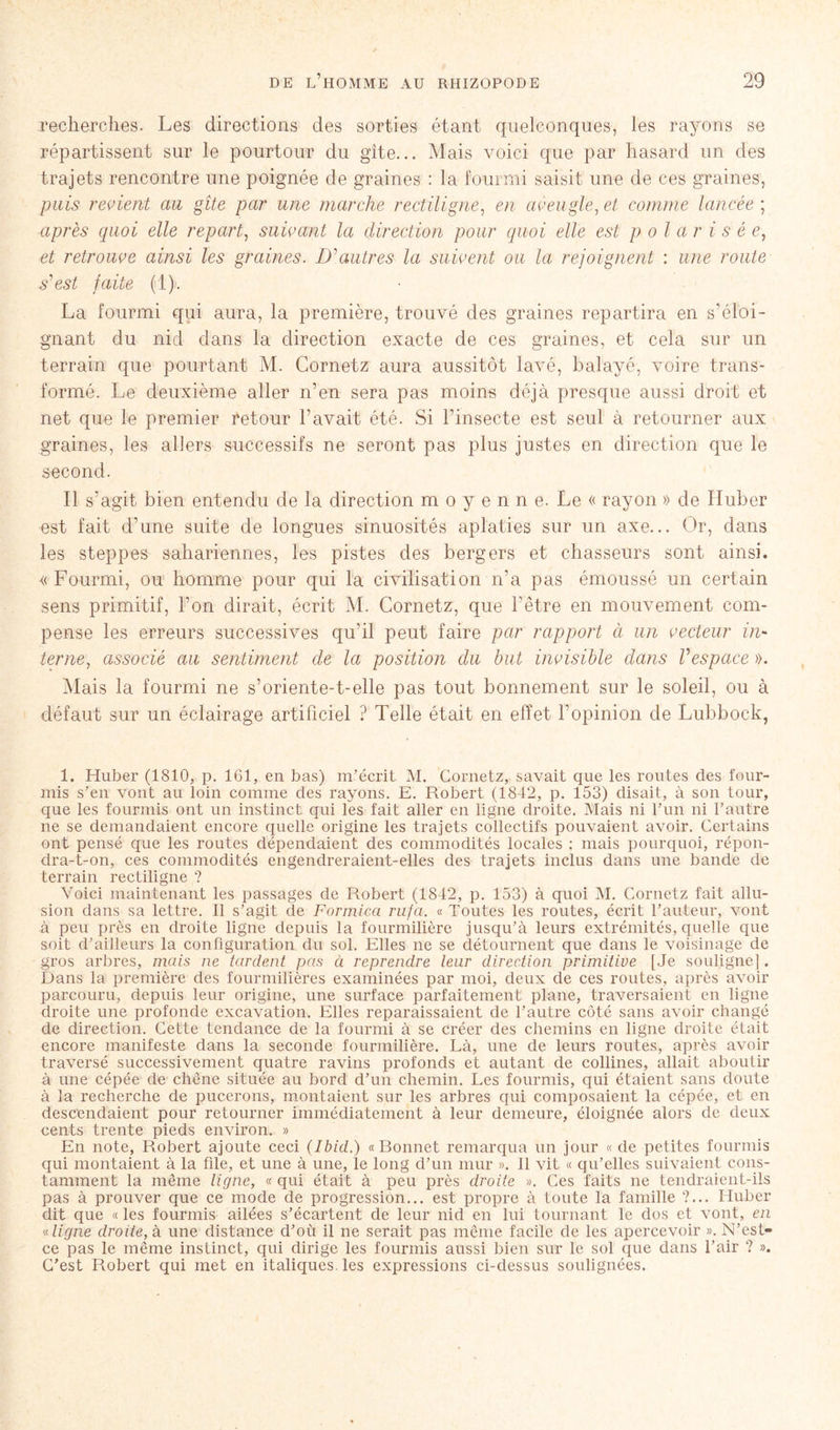 recherches. Les directions des sorties étant quelconques, les rayons se répartissent sur le pourtour du gîte... Mais voici que par hasard un des trajets rencontre une poignée de graines : la fourmi saisit une de ces graines, puis revient au gîte par une marche rectiligne, en aveugle, et comme lancée ; après quoi elle repart, suivant la direction pour quoi elle est polar i s é e, et retrouve ainsi les graines. D'autres la suivent ou la rejoignent : une route s'est faite (1). La fourmi qui aura, la première, trouvé des graines repartira en s’éloi- gnant du nid dans la direction exacte de ces graines, et cela sur un terrain que pourtant M. Cornetz aura aussitôt lavé, balayé, voire trans- formé. Le deuxième aller n’en sera pas moins déjà presque aussi droit et net que le premier Retour l’avait été. Si l’insecte est seul à retourner aux graines, les allers successifs ne seront pas plus justes en direction que le second. Il s’agit bien entendu de la direction m o y e n n e. Le « rayon » de Huber est fait d’une suite de longues sinuosités aplaties sur un axe... Or, dans les steppes sahariennes, les pistes des bergers et chasseurs sont ainsi. « Fourmi, ou homme pour qui la civilisation n’a pas émoussé un certain sens primitif, l’on dirait, écrit M. Cornetz, que hêtre en mouvement com- pense les erreurs successives qu’il peut faire par rapport à un vecteur in- terneassocié au sentiment de la position du but invisible dans Vespace ». Mais la fourmi ne s’oriente-t-elle pas tout bonnement sur le soleil, ou à défaut sur un éclairage artificiel ? Telle était en effet l'opinion de Lubbock, i. Huber (1810, p. 161, en bas) m’écrit M. Cornetz, savait que les routes des four- mis s’en vont au loin comme des rayons. E. Robert (1842, p. 153) disait, à son tour, que les fourmis ont un instinct qui les fait aller en ligne droite. Mais ni l’un ni l’autre ne se demandaient encore quelle origine les trajets collectifs pouvaient avoir. Certains ont pensé que les routes dépendaient des commodités locales ; mais pourquoi, répon- dra-t-on, ces commodités engendreraient-elles des trajets inclus dans une bande de terrain rectiligne ? Voici maintenant les passages de Robert (1842, p. 153) à quoi M. Cornetz fait allu- sion dans sa lettre. Il s’agit de Formica rufa. « Toutes les routes, écrit l’auteur, vont à peu près en droite ligne depuis la fourmilière jusqu’à leurs extrémités, quelle que soit d’ailleurs la configuration du sol. Elles ne se détournent que dans le voisinage de gros arbres, mais ne tardent pas à reprendre leur direction primitive [Je souligne]. Dans la première des fourmilières examinées par moi, deux de ces routes, après avoir parcouru, depuis leur origine, une surface parfaitement plane, traversaient en ligne droite une profonde excavation. Elles reparaissaient de l’autre côté sans avoir changé de direction. Cette tendance de la fourmi à se créer des chemins en ligne droite était encore manifeste dans la seconde fourmilière. Là, une de leurs routes, après avoir traversé successivement quatre ravins profonds et autant de collines, allait aboutir à une cépée de chêne située au bord d’un chemin. Les fourmis, qui étaient sans doute à la recherche de pucerons, montaient sur les arbres qui composaient la cépée, et en descendaient pour retourner immédiatement à leur demeure, éloignée alors de deux cents trente pieds environ. » En note, Robert ajoute ceci (Ibid.) «Bonnet remarqua un jour « de petites fourmis qui montaient à la file, et une à une, le long d’un mur ». Il vit « qu’elles suivaient cons- tamment la même ligne, « qui était à peu près droite ». Ces faits ne tendraient-ils pas à prouver que ce mode de progression... est propre à toute la famille ?... Huber dit que « les fourmis ailées s’écartent de leur nid en lui tournant le dos et vont, en « ligne droite, à une distance d’où il ne serait pas même facile de les apercevoir ». N’est- ce pas le même instinct, qui dirige les fourmis aussi bien sur le sol que dans l’air ? ». C’est Robert qui met en italiques, les expressions ci-dessus soulignées.