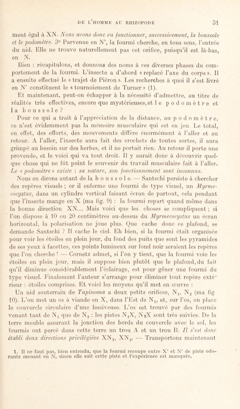 ment égal à XN. Nous avons donc vu fonctionner, successivement, la boussole et le podomètre. 3° Parvenue en N’, la fourmi cherche, en tous sens, l’entrée du nid. Elle ne trouve naturellement pas cet orifice, puisqu’il est là-bas, en N. Bien : récapitulons, et donnons des noms à ces diverses phases du com- portement de la fourmi. L’insecte a d’abord « replacé l’axe du corps ». Il a ensuite effectué le « trajet de Piéron ». Les recherches à quoi il s’est livré en N’ constituent le «tournoiement de Turner» (1). Et maintenant, peut-on échapper à la nécessité d’admettre, au titre de réalités très effectives, encore que mystérieuses, et le podomètre et la boussole? Pour ce qui a trait à l’appréciation de la distance, au-podomètre, ce n’est évidemment pas la mémoire musculaire qui est en jeu. Le total, en effet, des efforts, des mouvements diffère énormément à l’aller et au retour. A l’aller, l'insecte aura fait des crochets de toutes sortes, il aura grimpé au besoin sur des herbes, et il ne portait rien. Au retour il porte une provende, et le voici qui va tout droit. Il y aurait donc à découvrir quel- que chose qui ne fût point le souvenir du travail musculaire fait à l’aller. Le « podo??iètre » existe : sa nature, son fonctionnement sont inconnus. Nous en dirons autant de la b o u s s o 1 e. — Santschi persiste à chercher des repères visuels ; or il enferme une fourmi de type visuel, un Myrme- cocystus, dans un cylindre vertical faisant écran de partout, cela pendant que l’insecte mange en X (ma fig. 9) : la fourmi repart quand même dans la bonne direction XN... Mais voici que les choses se compliquent; si l’on dispose à 10 ou 20 centimètres au-dessus du Myrmecocystus un écran horizontal, la polarisation ne joue plus. Que cache donc ce plafond, se demande Santschi ? Il cache le ciel. Eh bien, si la fourmi était organisée pour voir les étoiles en plein jour, du fond des puits que sont les pyramides de ses yeux à facettes, ces points lumineux sur fond noir seraient les repères que l’on cherche ! — Gornetz admet, si l’on y tient, que la fourmi voie les étoiles en plein jour, mais il suppose bien plutôt que le plafond, du fait qu’il diminue considérablement l’éclairage, est pour gêner une fourmi du type visuel. Finalement l’auteur s’arrange pour éliminer tout repère exté‘ rieur : étoiles comprises. Et voici les moyens qu’il met en œuvre : Un nid souterrain de Tapinoma a deux petits orifices, N1? N2 (ma fig 10). L’on met un os à viande en X, dans l’Est de N1? et, sur l’os, on place le couvercle circulaire d’une lessiveuse. L’os est trouvé par des fourmis venant tant de Nt que de N2 : les pistes NjX, N2X sont très suivies. De la terre meuble assurant la jonction des bords du couvercle avec le sol, les fourmis ont percé dans cette terre un trou A et un trou B. Il s'est donc établi deux directions privilégiées XNx, XN2. — Transportons maintenant 1. Il ne faut pas, bien entendu, que la fourmi recoupe entre X’ et N’ de piste odo- rante menant en N, sinon elle suit cette piste et l’expérience est manquée.