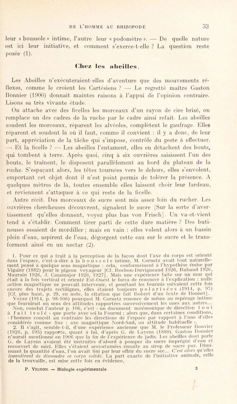 leur « boussole » intime, l’autre leur « podomètre ». — De quelle nature est ici leur initiative, et comment s’exerce-t-elle ? La question reste posée (1). Chez les abeilles. Les Abeilles n’exécuteraient-elles d’aventure que des mouvements ré- flexes, comme le croient les Cartésiens ? — Le regretté maître Gaston Bonnier (1906) donnait maintes raisons à l’appui de l’opinion contraire. Lisons sa très vivante étude. On attache avec des ficelles les morceaux d’un rayon de cire brisé, on remplace un des cadres de la ruche par le cadre ainsi refait. Les abeilles soudent les morceaux, réparent les alvéoles, complètent le gaufrage. Elles réparent et soudent là où il faut, comme il convient : il y a donc, de leur part, appréciation de la tâche qui s’impose, contrôle du geste à effectuer. — Et la ficelle ? — Les abeilles l’entament, elles en détachent des bouts, qui tombent à terre. Après quoi, cinq à six ouvrières saisissent l’un des bouts, le traînent, le disposent parallèlement au bord du plateau de la ruche. S’espaçant alors, les têtes tournées vers le dehors, elles s’envolent, emportant cet objet dont i] n’est point permis de tolérer la présence. A quelques mètres de là, toutes ensemble elles laissent choir leur fardeau, et reviennent s’attaquer à ce qui reste de la ficelle. Autre récit. Des morceaux de sucre sont mis assez loin du rucher. Les ouvrières chercheuses découvrent, signalent le sucre [Sur la sorte d’aver- tissement qu’elles donnent, voyez plus bas von Frisch]. Un va-et-vient tend à s’établir. Gomment tirer parti de cette dure matière ? Des buti- neuses essaient de mordiller ; mais en vain : elles volent alors à un bassin plein d’eau, aspirent de l’eau, dégorgent cette eau sur le sucre et le trans- forment ainsi en un nectar (2). 1. Pour ce qui a trait à la perception de la façon dont l’axe du corps est orienté dans l’espace, c’est-à-dire à la boussole intime, M. Gornetz avait tout naturelle- ment pensé à quelque sens magnétique : cela, conformément à l’hypothèse émise par Viguier (1882) pour le pigeon voyageur [Cf. Rochon-Duvigneaud 1926, Rabaud 1926, Maurain 1926, J. Casamajor 1926,1927]. Mais une expérience faite sur un mur qui était à la fois vertical et orienté Est-Ouest le força de renoncer à l’explication : nulle action magnétique ne pouvait intervenir, et pourtant les fourmis suivaient cette fois encore des trajets rectilignes, elles étaient toujours polarisées (1914, p. 97) [Cf. plus haut, p. 29, en note, la citation que fait Robert d’un texte de Bonnet]. Voyez (1914, p. 98-106) pourquoi M. Cornetz renonce de même au repérage intime que fournirait un sens des attitudes rapportées successivement les unes aux autres... Non, conclut l’auteur p. 106, c’est « un document mnémonique de direction t o u t à fait isolé» que porte avec soi la Fourmi ; alors que, dans certaines conditions, « l’homme conçoit au contraire les directions de l’espace par rapport à l’une d'elles considérée comme fixe : axe magnétique Nord-Sud, ou attitude habituelle ». 2. Il s’agit, semble-t-il, d’une expérience ancienne que M. le Professeur Bouvier (1926, p. 195) rapporte, quant à lui, d’après G. de Layens (1880). Gaston Bonnier n’aurait mentionné en 1906 que la fin de l’expérience de jadis. Les abeilles dont parle G. de Layens avaient été instruites d’abord à pomper du sucre imprégné d’eau et recouvert de miel. Elles s’étaient accoutumées ensuite au sirop de sucre pur. Dimi- nuant la quantité d’eau, l’on avait fini par leur offrir du sucre sec... C’est alors qu’elles inventèrent de dissoudre ce corps solide. La part exacte de l’initiative animale, celle de la trouvaille, est mise cette fois en évidence. P. Vignon. — Biologie expérimentale 3