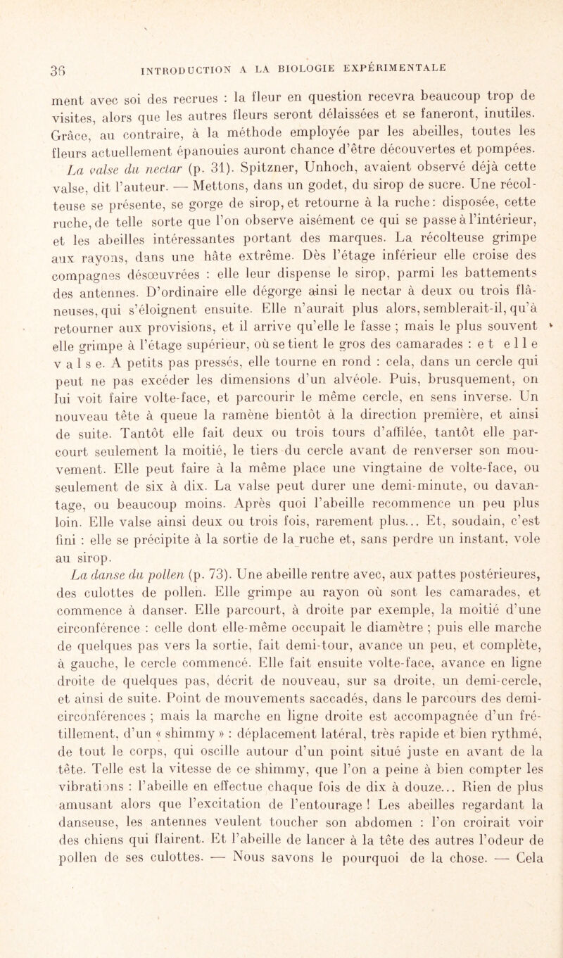 ment avec soi des recrues : la fleur en question recevra beaucoup trop de visites, alors que les autres fleurs seront délaissées et se faneront, inutiles. Grâce, au contraire, à la méthode employée par les abeilles, toutes les fleurs actuellement épanouies auront chance d’être découvertes et pompées. La valse du nectar (p. 31). Spitzner, Unhoch, avaient observé déjà cette valse, dit l’auteur. — Mettons, dans un godet, du sirop de sucre. Une récol- teuse se présente, se gorge de sirop, et retourne à la ruche: disposée, cette ruche, de telle sorte que l’on observe aisément ce qui se passe à l’intérieur, et les abeilles intéressantes portant des marques. La récolteuse grimpe aux rayons, dans une hâte extrême. Dès l’étage inférieur elle croise des compagnes désœuvrées : elle leur dispense le sirop, parmi les battements des antennes. D’ordinaire elle dégorge ainsi le nectar à deux ou trois flâ- neuses, qui s’éloignent ensuite. Elle n’aurait plus alors, semblerait-il, qu’à retourner aux provisions, et il arrive qu’elle le fasse ; mais le plus souvent v elle grimpe à l’étage supérieur, où se tient le gros des camarades : e t elle v a 1 s e. A petits pas pressés, elle tourne en rond : cela, dans un cercle qui peut ne pas excéder les dimensions d’un alvéole. Puis, brusquement, on lui voit faire volte-face, et parcourir le même cercle, en sens inverse. Un nouveau tête à queue la ramène bientôt à la direction première, et ainsi de suite. Tantôt elle fait deux ou trois tours d’affilée, tantôt elle par- court seulement la moitié, le tiers du cercle avant de renverser son mou- vement. Elle peut faire à la même place une vingtaine de volte-face, ou seulement de six à dix. La valse peut durer une demi-minute, ou davan- tage, ou beaucoup moins. Après quoi l’abeille recommence un peu plus loin. Elle valse ainsi deux ou trois fois, rarement plus... Et, soudain, c’est fini : elle se précipite à la sortie de la ruche et, sans perdre un instant, vole au sirop. La danse du pollen (p. 73). Une abeille rentre avec, aux pattes postérieures, des culottes de pollen. Elle grimpe au rayon où sont les camarades, et commence à danser. Elle parcourt, à droite par exemple, la moitié d’une circonférence : celle dont elle-même occupait le diamètre ; puis elle marche de quelques pas vers la sortie, fait demi-tour, avance un peu, et complète, à gauche, le cercle commencé. Elle fait ensuite volte-face, avance en ligne droite de quelques pas, décrit de nouveau, sur sa droite, un demi-cercle, et ainsi de suite. Point de mouvements saccadés, dans le parcours des demi- circonférences ; mais la marche en ligne droite est accompagnée d’un fré- tillement, d’un « shimmy » : déplacement latéral, très rapide et bien rythmé, de tout le corps, qui oscille autour d’un point situé juste en avant de la tête. Telle est la vitesse de ce shimmy, que l’on a peine à bien compter les vibrations : l’abeille en effectue chaque fois de dix à douze... Rien de plus amusant alors que l’excitation de l’entourage ! Les abeilles regardant la danseuse, les antennes veulent toucher son abdomen : l’on croirait voir des chiens qui flairent. Et l’abeille de lancer à la tête des autres l’odeur de pollen de ses culottes. — Nous savons le pourquoi de la chose. — Cela