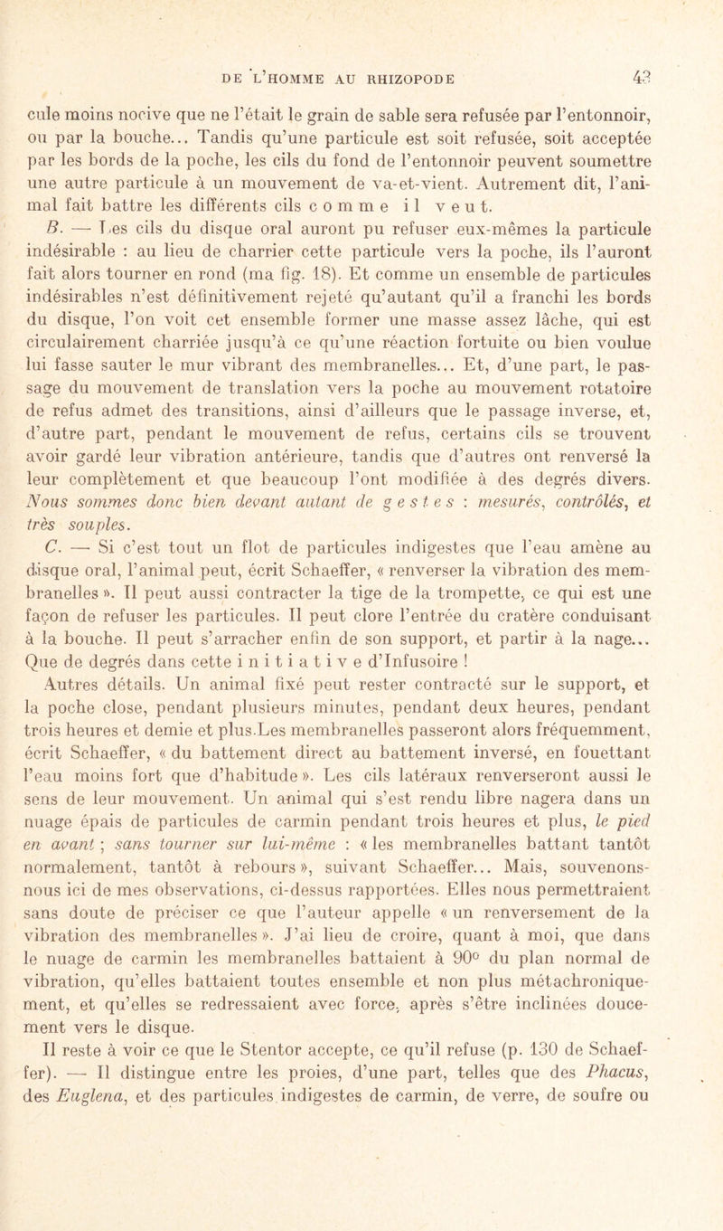 cule moins nocive que ne l’était le grain de sable sera refusée par l’entonnoir, ou par la bouche... Tandis qu’une particule est soit refusée, soit acceptée par les bords de la poche, les cils du fond de l’entonnoir peuvent soumettre une autre particule à un mouvement de va-et-vient. Autrement dit, l’ani- mal fait battre les différents cils comme il veut. B. — T .es cils du disque oral auront pu refuser eux-mêmes la particule indésirable : au lieu de charrier cette particule vers la poche, ils l’auront fait alors tourner en rond (ma fîg. 18). Et comme un ensemble de particules indésirables n’est définitivement rejeté qu’autant qu’il a franchi les bords du disque, l’on voit cet ensemble former une masse assez lâche, qui est circulairement charriée jusqu’à ce qu’une réaction fortuite ou bien voulue lui fasse sauter le mur vibrant des membranelles... Et, d’une part, le pas- sage du mouvement de translation vers la poche au mouvement rotatoire de refus admet des transitions, ainsi d’ailleurs que le passage inverse, et, d’autre part, pendant le mouvement de refus, certains cils se trouvent avoir gardé leur vibration antérieure, tandis que d’autres ont renversé la leur complètement et que beaucoup l’ont modifiée à des degrés divers. Nous sommes donc bien devant autant de gestes : mesurés, contrôlés, et très souples. C. —- Si c’est tout un flot de particules indigestes que l’eau amène au disque oral, l’animal peut, écrit Schaeffer, « renverser la vibration des mem- branelles ». Il peut aussi contracter la tige de la trompette, ce qui est une façon de refuser les particules. Il peut clore l’entrée du cratère conduisant à la bouche. Il peut s’arracher enfin de son support, et partir à la nage... Que de degrés dans cette initiative d’infusoire ! Autres détails. Un animal fixé peut rester contracté sur le support, et la poche close, pendant plusieurs minutes, pendant deux heures, pendant trois heures et demie et plus.Les membranelles passeront alors fréquemment, écrit Schaeffer, « du battement direct au battement inversé, en fouettant l’eau moins fort que d’habitude ». Les cils latéraux renverseront aussi le sens de leur mouvement. Un animal qui s’est rendu libre nagera dans un nuage épais de particules de carmin pendant trois heures et plus, le pied en avant ; sans tourner sur lui-même : « les membranelles battant tantôt normalement, tantôt à rebours», suivant Schaeffer... Mais, souvenons- nous ici de mes observations, ci-dessus rapportées. Elles nous permettraient sans doute de préciser ce que l’auteur appelle « un renversement de la vibration des membranelles». J’ai lieu de croire, quant à moi, que dans le nuage de carmin les membranelles battaient à 90° du plan normal de vibration, qu’elles battaient toutes ensemble et non plus métachronique- ment, et qu’elles se redressaient avec force, après s’être inclinées douce- ment vers le disque. Il reste à voir ce que le Stentor accepte, ce qu’il refuse (p. 130 de Schaef- fer). —■ Il distingue entre les proies, d’une part, telles que des Phacus, des Euglena, et des particules indigestes de carmin, de verre, de soufre ou