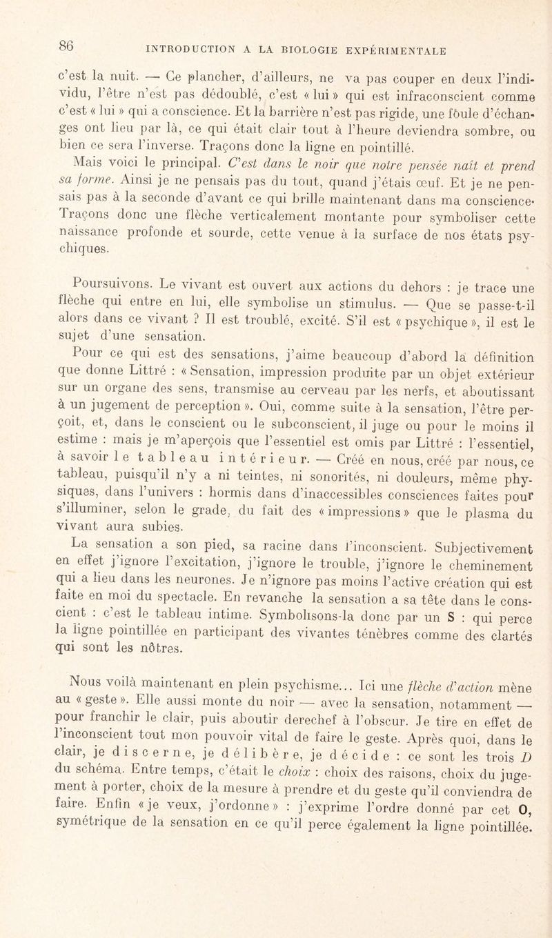 c’est la nuit. — Ce plancher, d’ailleurs, ne va pas couper en deux hindi» vidu, l’être n’est pas dédoublé, c’est « lui » qui est infraconscient comme c est « lui » qui a conscience. Et la barrière n’est pas rigide, une fôule d’échan» ges ont lieu par là, ce qui était clair tout à l’heure deviendra sombre, ou bien ce sera l’inverse. Traçons donc la ligne en pointillé. Mais voici le principal. C^est dans le noir que notre pensée naît et prend sa forme. Ainsi je ne pensais pas du tout, quand j’étais œuf. Et je ne pen- sais pas à la seconde d’avant ce qui brille maintenant dans ma conscience* Traçons donc une flèche verticalement montante pour symboliser cette naissance profonde et sourde, cette venue à la surface de nos états psy- chiques. Poursuivons. Le vivant est ouvert aux actions du dehors : je trace une flèche qui entre en lui, elle symbolise un stimulus. — Que se passe-t-il alors dans ce vivant ? Il est troublé, excité. S’il est « psychique », il est le sujet d’une sensation. Pour ce qui est des sensations, j’aime beaucoup d’abord la définition que donne Littré : « Sensation, impression produite par un objet extérieur sur un organe des sens, transmise au cerveau par les nerfs, et aboutissant à un jugement de perception ». Oui, comme suite à la sensation, l’être per- çoit, et, dans le conscient ou le subconscient, il juge ou pour le moins il estime : mais je m’aperçois que l’essentiel est omis par Littré : l’essentiel, à savoir le tableau intérieur. — Gréé en nous, créé par nous, ce tableau, puisqu il n y a ni teintes, ni sonorités, ni douleurs, même phy- siques, dans 1 uni\ ers . hormis dans d inaccessibles consciences faites pour s illuminer, selon le grade, du fait des << impressions » que le plasma du vivant aura subies. La sensation a son pied, sa racine dans l’inconscient. Subjectivement en effet j ignore 1 excitation, j ignore le trouble, j’ignore le cheminement qui a lieu dans les neurones. Je n’ignore pas moins l’active création qui est faite en moi du spectacle. En revanche la sensation a sa tête dans le cons- cient : c’est le tableau intime. Symbohsons-la donc par un S : qui perce la ligne pointdlée en participant des vivantes ténèbres comme des clartés qui sont les nôtres. Nous voilà maintenant en plein psychisme... Ici une flèche action mène au « geste ». Elle aussi monte du noir — avec la sensation, notamment — pour franchir le clair, puis aboutir derechef a l’obscur. Je tire en effet de l’inconscient tout mon pouvoir vital de faire le geste. Après quoi, dans le clair, je discerne, je délibère, je décide : ce sont les trois D du schéma. Entre temps, c était le choix : choix des raisons, choix du juge- ment à porter, choix de la mesure à prendre et du geste qu’il conviendra de faire. Enfin «je veux, j ordonne » : j’exprime l’ordre donné par cet O, symétrique de la sensation en ce qu’il perce également la ligne pointillée.