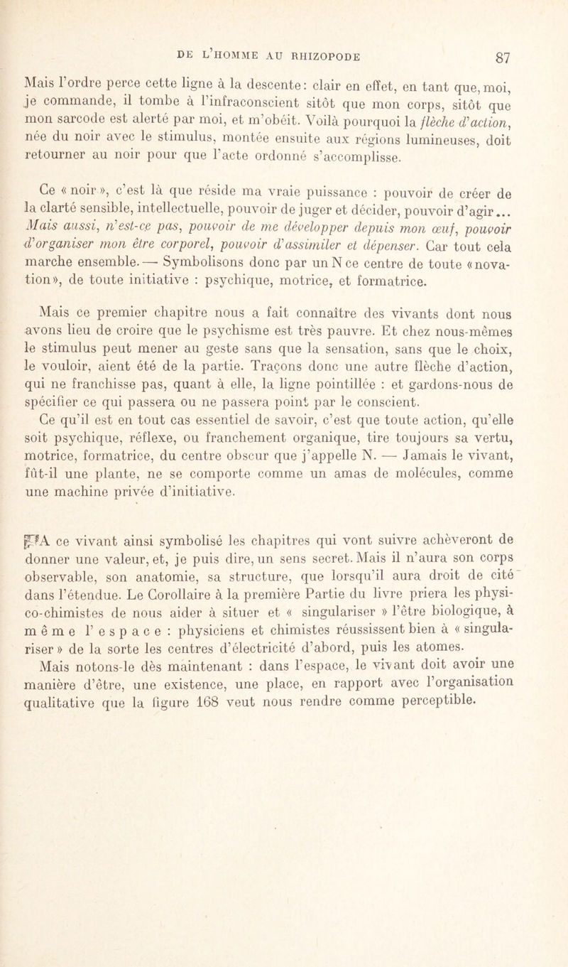 Mais l’ordre perce cette ligne à la descente: clair en effet, en tant que,moi, je commande, il tombe à 1 infraconscient sitôt que mon corps, sitôt que mon sarcode est alerté par moi, et m’obéit. Voilà pourquoi la flèche d'action, née du noir avec le stimulus, montée ensuite aux régions lumineuses, doit retourner au noir pour que l'acte ordonné s’accomplisse. Ce « noir », c est là que réside ma vraie puissance : pouvoir de créer de la clarté sensible, intellectuelle, pouvoir de juger et décider, pouvoir d’agir... Mais aussi, n est-c,e pas, pouvoir de Me développer depuis mou ceuf, pouvoir d'organiser Mon être corporel, pouvoir d'assimiler et dépenser. Car tout cela marche ensemble. — Symbolisons donc par un N ce centre de toute «nova- tion», de toute initiative : psychique, motrice, et formatrice. Mais ce premier chapitre nous a fait connaître des vivants dont nous avons lieu de croire que le psychisme est très pauvre. Et chez nous-mêmes le stimulus peut mener au geste sans que la sensation, sans que le choix, le vouloir, aient été de la partie. Traçons donc une autre flèche d’action, qui ne franchisse pas, quant à elle, la ligne pointillée : et gardons-nous de spécifier ce qui passera ou ne passera point par le conscient. Ce qu’il est en tout cas essentiel de savoir, c’est que toute action, qu’elle soit psychique, réflexe, ou franchement organique, tire toujours sa vertu, motrice, formatrice, du centre obscur que j'appelle N. — Jamais le vivant, fût-il une plante, ne se comporte comme un amas de molécules, comme une machine privée d’initiative. |TA ce vivant ainsi symbolisé les chapitres qui vont suivre achèveront de donner une valeur, et, je puis dire, un sens secret. Mais il n’aura son corps observable, son anatomie, sa structure, que lorsqu’il aura droit de cité dans l’étendue. Le Corollaire à la première Partie du livre priera les physi- co-chimistes de nous aider à situer et « singulariser » l’être biologique, à même 1’espace: physiciens et chimistes réussissent bien à « singula- riser » de la sorte les centres d’électricité d’abord, puis les atomes. Mais notons-le dès maintenant : dans l'espace, le vivant doit avoir une manière d’être, une existence, une place, en rapport avec l’organisation qualitative que la figure 168 veut nous rendre comme perceptible.