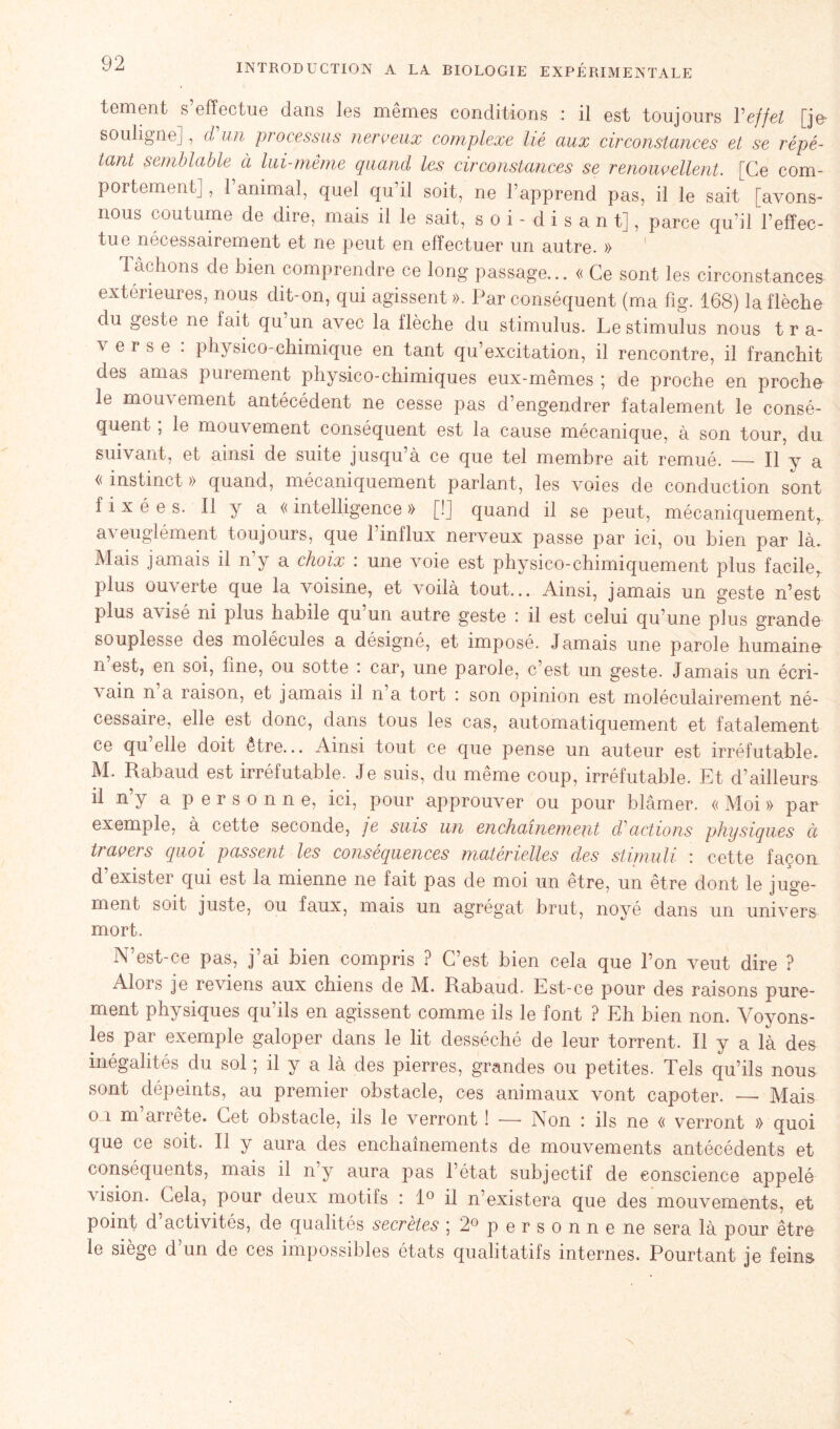 tement s’effectue dans les mêmes conditions : il est toujours Y effet [je- souligne], d un processus nerveux complexe lié aux circonstances et se répé- tant semblable à lui-même quand les circonstances se renouvellent. [Ce com- portement] , l’animal, quel qu’il soit, ne l’apprend pas, il le sait [avons- nous coutume de dire, mais il le sait, soi-disant], parce qu’il l’effec- tue nécessairement et ne peut en effectuer un autre. » Tâchons de bien comprendre ce long passage... « Ce sont les circonstances extérieures, nous dit-on, qui agissent ». Par conséquent (ma fig. 168) la flèche du geste ne fait qu un avec la llèche du stimulus. Le stimulus nous t r a- ^ erse . physico-chimique en tant qu’excitation, il rencontre, il franchit des amas purement physico-chimiques eux-mêmes ; de proche en proche le mouvement antécédent ne cesse pas d’engendrer fatalement le consé- quent ; le mouvement conséquent est la cause mécanique, à son tour, du suivant, et ainsi de suite jusqu’à ce que tel membre ait remué. Il y a « instinct » quand, mécaniquement parlant, les voies de conduction sont fixées. Il y a « intelligence » [!] quand il se peut, mécaniquement,, aveuglément toujours, que l’influx nerveux passe par ici, ou bien par là. Mais jamais il n’y a choix : une voie est physico-chimiquement plus facile^ plus ouverte que la voisine, et voilà tout... Ainsi, jamais un geste n’est plus avisé ni plus habile qu un autre geste : il est celui qu’une plus grande souplesse des molécules a désigné, et imposé. Jamais une parole humaine n’est, en soi, fine, ou sotte : car, une parole, c’est un geste. Jamais un écri- vain n a raison, et jamais il n a tort : son opinion est moléculairement né- cessaire, elle est donc, dans tous les cas, automatiquement et fatalement ce qu elle doit être... Ainsi tout ce que pense un auteur est irréfutable. M. Rabaud est irréfutable. Je suis, du même coup, irréfutable. Et d’ailleurs il n’y a personne, ici, pour approuver ou pour blâmer. « Moi » par exemple, à cette seconde, je suis un enchaînement d'actions physiques à travers quoi passent les conséquences matérielles clés stimuli : cette façon d’exister qui est la mienne ne fait pas de moi un être, un être dont le juge- ment soit juste, ou faux, mais un agrégat brut, noyé dans un univers mort. N’est-ce pas, j’ai bien compris ? C’est bien cela que l’on veut dire ? Alors je reviens aux chiens de M. Rabaud. Est-ce pour des raisons pure- ment physiques qu’ils en agissent comme ils le font ? Eh bien non. Voyons- les par exemple galoper dans le lit desséché de leur torrent. Il y a là des inégalités du sol ; il y a là des pierres, grandes ou petites. Tels qu’ils nous sont dépeints, au premier obstacle, ces animaux vont capoter. — Mais on m arrête. Cet obstacle, ils le verront ! —- Non : ils ne « verront » quoi que ce soit. Il y aura des enchaînements de mouvements antécédents et conséquents, mais il n’y aura pas l’état subjectif de conscience appelé vision. Cela, pour deux motils : 1° il n’existera que des mouvements, et point d’activités, de qualités secrètes ; 2° personne ne sera là pour être le siège d’un de ces impossibles états qualitatifs internes. Pourtant je feins N