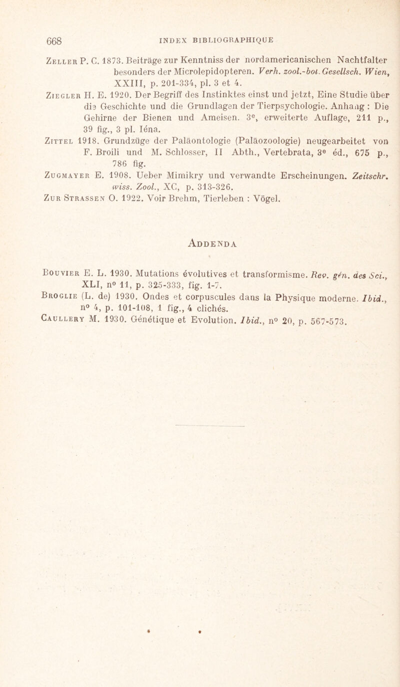 Zeller P. C. 1873. Beitrâge zur Kenntniss der nordamericanischen Nachtfalter besonders der Microlepidopteren. Verh. zool.-bot.Geseüsch. Wien, XXIII, p. 201-334, pi. 3 et 4. Ziegler H. E. 1920. Der Begriff des Instinktes einst und jetzt, Eine Studie über die Geschichte and die Grundlagen der Tierpsychologie. Anhang : Die Gehirne der Bienen und Ameisen. 3e, erweiterte Auflage, 211 p., 39 fig., 3 pl. Iéna. Zittel 1918. Grundzüge der Palâontologie (Palàozoologie) neugearbeitet von F. Broili und M. Schlosser, II Abth., Vertebrata, 3e éd., 675 p., 786 fig. Zugmayer E. 1908. Ueber Mimikry und verwandte Erscheinungen. Zeitschr. wiss. Zool., XC, p. 313-326. Zur Strassen O. 1922. Voir Brehm, Tierleben : Vôgel. Addenda Bouvier E. L. 1930. Mutations évolutives et transformisme. Rev. gén. des Sri., XLI, n° 11, p. 325-333, fig. 1-7. Broglie (L. de) 1930, Ondes et corpuscules dans la Physique moderne. Ibid., n° 4, p. 101-108, 1 fig., 4 clichés. Caullery M. 1930. Génétique et Evolution. Ibid., n° 20, p. 567-573.