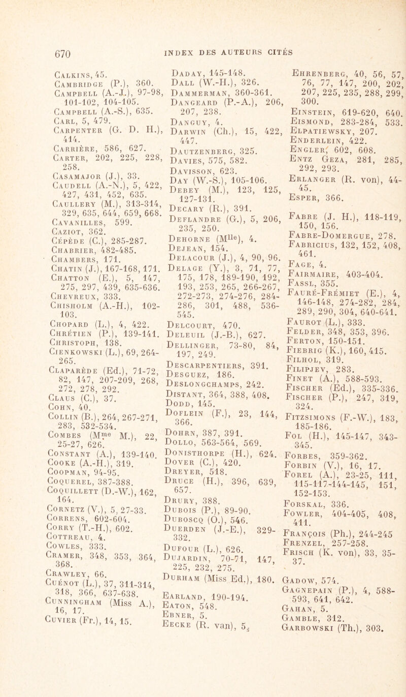 Calkins, 45. Cambridge (P.), 360. Campbell (A.-J.), 97-98, 101-102, 104-105. Campbell (A.-S.), 635. Carl, 5, 479. Carpenter (G. D. H.), 414. Carrière, 586, 627. Carter, 202, 225, 228, 258. Casamajor (J.), 33. Caudell (A.-N.), 5, 422, 427, 431, 452, 635. Caullery (M.), 313-314, 329, 635, 644, 659, 668. Cavanilles, 599. Caziot, 362. Cépède (G.), 285-287. Chabrier, 482-485. Chambers, 171. Ciiatin (J.), 167-168, 171. Chatton (E.), 5, 147, 275, 297, 439, 635-636. Chevreux, 333. Chisholm (A.-H.), 102- 103. Chopard (L.), 4, 422. Chrétien (P.), 139-141. Christoph, 138. Cienkowski (L.), 69, 264- 265. Claparède (Ed.), 71-72, 82, 147, 207-209, 268, 272, 278, 292. Claus (C.), 37. Cohn, 40. Collin (B.), 264, 267-271, 283, 532-534. Combes (M“e M.), 22 25-27, 626. Constant (A.), 139-140. Cooke (A.-H.), 319. Coopman, 94-95. Coquerel, 387-388. COQUILLETT (D.-W. , 162, 164. Cornetz (Y.), 5, 27-33. Correns, 602-604. Corry (T.-H.), 602. COTTREAU, 4. Cowles, 333. Cramer, 348, 353, 364 368. Crawley, 66. Cuénot (L.), 37, 311-314 318, 366, 637-638. Cunningham (Miss Ai 16, 17. ‘h Cuvier (Fr.), 14, 15. Daday, 145-148. Dall (W.-H.), 326. Dammerman, 360-361. Dangeard (P.-A.), 206, 207, 238. Danguy, 4. Darwin (Ch.), 15, 422, 447. Dautzenberg, 325. Davies, 575, 582. Davisson, 623. Day (W.-S.), 105-106. Debey (M.), 123, 125, 127-131. Decary (R.), 391. Deflandre (G.), 5, 206, 235, 250. Dehorne (Mlle), 4. Dejean, 154. Delagour (J.), 4, 90, 96. Delage (Y.), 3, 71, 77, 175, 178, 189-190, 192, 193, 253, 265, 266-267, 272-273, 274-276, 284- 286, 301, 488, 536- 545. Delcourt, 470. Deleuil (J.-B.), 627. Dellinger, 73-80, 84, 197, 249. Descarpentiers, 391. Desguez, 186. Deslongghamps, 242. Distant, 364, 388, 408. Dodd, 145. Doflein (F.), 23, 144, 366. Dohrn, 387, 391. Dollo, 563-564, 569. Donisthorpe (H.), 624. Dover (C.), 420. Dreyer, 518. Druce (H.), 396, 639, 657. Drury, 388. Dubois (P.), 89-90. Duboscq (O.), 546. Duerden (J.-E.), 329- 332. Dufour (L.), 626. Dujardin, 70-71, 147 225, 232, 275. Durham (Miss Ed.), 180. Earland, 190-194. Eaton, 548. Ebner, 5. Eecke (R. van), 5^ Ehrenberg, 40, 56, 57 76, 77, 147, 200, 202, 207, 225, 235, 288, 299, 300. Einstein, 619-620, 640. Eismond, 283-284, 533. Elpatiewsky, 207. Enderlein, 422. Engler^ 602, 608. Entz Geza, 281, 285, 292, 293. Erlanger (R. von), 44- 45. Esper, 366. Fabre (J. H.), 118-119, ^ 150, 156. Fabre-Domergue, 278. Fabricius, 132, 152, 408, 461. Fage, 4. Fairmaire, 403-404. Fassl, 355. Fauré-Frémiet (E.), 4, 146-148, 274-282, 284, 289, 290, 304, 640-641. Faurot (L.), 333. Felder, 348, 353, 396. Ferton, 150-151. Fiebrig (K.), 160, 415. Filhol, 319. Filipjev, 283. Finet (A.), 588-593. Fischer (Ed.), 335-336. Fischer (P.), 247, 319, 324. Fitzsimons (F.-W.), 183 185-186. Fol (H.), 145-147, 343- 345. Forbes, 359-362. Forbin (V.), 16, 17. Forel (A.), 23-25, 111, 115-117-144-145, 151, 152-153. Forskal, 336. Fowler, 404-405, 408, 411. François (Ph.), 244-245 Frenzel, 257-258. Frisch (K. von), 33, 35- 37. Gadow, 574. Gagnepain (P.), 4, 588- 593, 641, 642. Gahan, 5. Gamble, 312. Garbowski (Th.), 303.