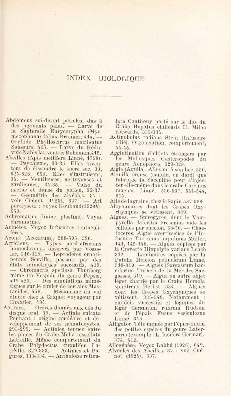 INDEX BIOLOGIQUE Abdomens soi-disant pétioles, dus à des pigments pâles. — Larve de la Sauterelle Eurycorypha (Myr- mecophana) fallax Brunner, 414. — Gryllide Phylloscirtus macilentus Saussure, 415. — Larve du Rédu- vide Nabis lativentris Boheman,415. Abeilles (Apis mellifera Linné, 1758). — Psychisme, 33-35. Elles inven- tent de dissoudre le sucre sec, 33, 624-626, 650. Elles s’instruisent, 34. — Yentileuses, nettoyeuses et gardiennes, 34-35. — Valse du nectar et danse du pollen, 35-37. — Géométrie des alvéoles, 37 : voir Cuénot (1925), 637. — Art paralyseur : voyez Roubaud(1928è), 659. Achromatine (linine, plastine). Voyez chromatine. Acinètes. Voyez Infusoires tentaculi- fères. Aconit (Aconitum), 588-595, 596. Acridiens. -— Types nord-africains homochromes observés par Vosse- ler, 316-318. — Leptoderes ornati- pennis Serville, passant par des états mimétiques successifs, 419. — Chromacris speciosa Thunberg mime un Vespide du genre Pepsis, 419-420. — Des simulations mimé- tiques sur le cimier de certains Mas- tacides, 458. — Mécanisme du vol étudié chez le Criquet voyageur par Chabrier, 484. Actinies. — Ordres donnés aux cils du disque oral, 39. — Actinia sulcata Pennant : origine nucléaire et dé- veloppement de ses nématocystes, 293-295. — Actinies tenues entre les pinces du Crabe Melia tessellata Latreille. Même comportement du Crabe Polydectus cupulifer La- trèille, 329-333. — Actinies et Pa- gures, 333-334. — Antholoba reticu- lata Couthouy porté sur le dos du Crabe Hepatus chiliensis H. Milne Edwards, 333-334. Actinobolus radians Stein (Infusoire cilié). Organisation, comportement, 44-45. Agglutination d’objets étrangers par les Mollusques Gastéropodes du genre Xenophora, 320-328. Aigle (Aquila). Allusion à son bec, 550. Aiguille creuse (canule, ou dard) que fabrique la Sacculine pour s’injec- ter elle-même dans le crabe Carcinus maenas Linné, 536-537, 541-544, 614. Aile de lagraine,chez le Sapin 587-588. Alcyonnaires dont les Crabes Oxy- rhynques se vêtissent, 339. Algues. — Spirogyres, dont le Vam- pyrella lateritia Fresenius vide les cellules par succion, 68-70. — Chae- toceros, Algue avertisseuse de l’In- fusoire Tintinnus inquilinus Müller, 141, 145-148. — Algues copiées par la Crevette Hippolyte varians Leach 312. — Laminaires copiées par la Patelle Helcion pellucidum Linné, 318-319. —Algues (Sargassum bac- ciferum Turner) de la Mer des Sar- gasses, 319. — Algue ou autre objet léger charrié par le Crabe Homola spinifrons Herbst, 334. — Algues dont les Crabes Oxyrhynques se vêtissent, 336-348. Notamment : emplois successifs et logiques du léger Ceramium rubrum Hudson et de l’épais Fucus vesiculosus Linné, 346. Alligator. Tête mimée par l’épicranium des petites espèces du genre Later- naria (exemple : L. lucifera Germar), 374, 412. Allogénèse. Voyez Labbé (1926), 649. Alvéoles des Abeilles, 37 : voir Cué- not (1925), 637.