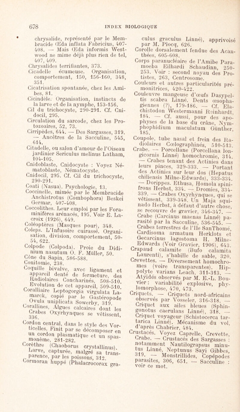 chrysalide, représenté par le Mem- hracide Œda inflata Fabricius, 407- 408. — Mais Œda informis West- wood ne mime déjà plus rien de tel, 407, 409. Chrysalides terrifiantes, 373. Ciçadelle écumeuse. Organisation, comportement, 150, 156-160, 348, 351. Cicatrisation spontanée, chez les Ami- bes, 81. Cicindèle. Organisation, instincts de la larve et de la nymphe, 153-156. Cil du trichocyste, 290-291. Cf. Cni- docil, 295. Circulation du sarcode, chez les Pro- tozoaires, 52, 73. Cirripèdes, 644. — Des Sargasses, 319. — Ancêtres de la Sacculine, 545, 614. Citadelle, ou salon d’amour de l’Oiseau jardinier Sericulus melinus Latham, ^ 104-105. Cnidoblaste, Cnidocyste : Voyez Né- matoblaste, Nématocyste. Cnidocil, 295. Cf. Cil du trichocyste, 290-291. Coati (Nasua). Psychologie, 13. Coccinelle, mimée par le Membracide Anchistrotus (Combophora) Beskei Germar, 407-408. Coccolithes. Leur emploi par les Fora- minifères arénacés, 195. Voir E. La- croix (1926), 649. Coléoptères (Masques pour), 348. Coleps. L’Infusoire cuirassé. Organi- sation, division, comportement, 50- 54, 622. Colpode (Coipoda). Proie du Didi- mum nasutum O. F. Müller, 50. Cône du Sapin, 586-588. Conitomie, 238. Coquille bivalve, avec ligament et appareil denté de fermeture, des Radiolaires Concharinés, 508-510. Evolution de cet appareil, 509-51o! cmraitiaire Leptogorgia virgulata La- marck, copié par le Gastéropode Ovula umplicata Sowerby, 319 Corail mes, Algues calcaires dont les 336 0x^rhyn(ïues se vêtissent, Cordon central, dans le style des Voi ticelles Finit par se décomposer e un cordon plasmatique et un spa<= moneme, 281-282. P Corèthre (Chaoborus crystallinus) Larve, capturée, malgré sa trans parence, par les poissons, 312 Cormoran huppé (Phalacrocorax gra cuîus graculus Linné), apprivoisé par M. Plocq, 626. Corolle dorsalement fendue des Acan- _ thées, 605-608. Corps paranucléaire de l’Amibe Para- moeba Eilhardi Schaudinn, 250- 253. Voir : second noyau des Pro- tistes, 263, Centrosome. Couleurs et autres particularités pré- monitrices, 420-422. Couleuvre mangeuse d’œufs Dasypel- tis scabra Linné. Dents œsopha- giennes (?), 179-186. — Cf. Ela- chistodon Westermanni Reinhardt, 184. Cf. aussi, pour des apo- physes de la base du crâne, Nym- phophidium maculatum Günther 185. Coupole, tube nasal et frein des Ra- diolaires Cœlographinés, 510-513. Crabe. — Porcellane (Porcellana lon- gicornis Linné) homochromie, 314. — Crabes tenant des Actinies dans leurs pinces, 329-333. — Portant des Actinies sur leur dos (Hepatus chiîiensis Milne-Edwards), 333-334. Dorippes. Ethusa, Homola spini- frons Herbst, 334. — Dromies, 334- 339. — Crabes Oxyrhynques, qui se vêtissent, 339-348. Un Maja squi- nado Herbst, à défaut d’autre chose, se recouvre de gravier, 346-347. — Crabe (Carcinus maenas Linné) pa- rasité par la Sacculine, 536-545. — Crabes terrestres de l’Ile SanThomé, Cardisoma armatum Herklots et Gecarcinus lagostoma H. Milne- Edwards (Voir Gravier, 1906), 643. Crapaud calamite (Bufo calamita Laurenti), s’habille de sable, 320. Crevettes. -- Diversement homochro- mes (voire transparentes). Hip- polyte varians Leach, 311-313. — Atyidés observés par M. E.Œ. Bou- vier : variabilité explosive, phv- lomorphose, 470, 473. Criquets. — Criquets nord-africains observés par Vosseler, 316-318. — Criquet aux ailes bleues (Sphin- gonotus caerulans Linné), 318. — Criquet voyageur (Schistocerca tar- tarica Linné). Mécanisme du vol d’après Chabrier, 484. Crustacés. Voyez Caprelle, Crevette, Crabe. —- Crustacés des Sargasses : notamment Nautilograpsus minu- tes Linné, Neptunus Sayi Gibbes, Monstrillides, Copépodes parasites, 306, 651. — Sacculine : voir ce mot.