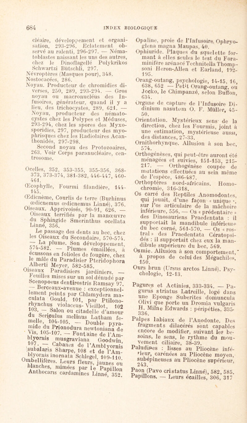 cléaire, développement et organi- sation, 293-296. Eclatement ob- servé au ralenti, 296-297. — Néma- toblastes naissant les uns des autres, chez le Dinoflagellé Polykrikos Schwartzi Bütschli, 297. Névroptères (Masques pour), 348. Nostocacées, 286. Noyau. Producteur de chromidies di- verses, 250, 289, 293-294. — Gros noyau ou macronucléus des In- fusoires, générateur, quand il y a lieu, des trichocystes, 289, 621. — Noyau, producteur des némato- cystes chez les Polypes et Méduses, 293-294, chez les spores des Myxo- sporidies, 297, producteur des myo- phrisques chez les Radiolaires Acan- thonidés, 297-298. Second noyau des Protozoaires, 263. Voir Corps paranucléaire, cen- trosome. Ocelles, 352, 353-355, 355-356, 368- 373, 373-374, 381-382, 446-447, 460- 461. Œcophylle, Fourmi filandière, 144 145. Œdicnème, Courlis de terre (Burhinus œdicnemus œdicnemus Linné), 376. Oiseaux. Apprivoisés, 90-91, 626. — Oiseaux terrifiés par la manœuvre du Sphingide Smerinthus ocellata Linné, 356. Le passage des dents au bec, chez les Oiseaux du Secondaire, 570-574. 71 La plume. Son développement, 574-582. — Plumes émaillées, à écussons en folioles de fougère, chez le mâle du Paradisier Pteridophora Alberti Meyer, 582-585. Oiseaux Paradisiers jardiniers. — h euilles mises sur un sol dénudé par Scenopoeus dentirostris Ramsay 97. Berceaux-avenue : exceptionnel- lement peints par Chlamydera ma- cuiata Gould, 101, par Ptilono- rhynchus violaceus- Vieillot, 102 110 'a1lon ou citadelle d’amour au beripulus melinus Latham fe- 104-105. — Double pyra- Prionodura newtoniana de Vis, 105-107. — Font aine de l’Am- blyimns musgraviana Goodwin, , , . Cabanes de RAmblyornis subalans Sharpe, 108 et de l’Am- blyorms inornata Schlegel 109-110 WaSf LeUfS tleU’ hunes ou blanches, mimees par le Papillon Anthocans cardamines Linné, 352. Opaline, proie de l’Infusoire. Ophryo- glena magna Maupas, 40. Ophiuride. Plaques du squelette for- mant à elles seules le test du Fora- minifère arénacé Technitella Thomp- soni Héron-Allen et Earland, 192- 195. Orang-outang, psychologie, 14-15, 16, 638, 652 — Pet't Orang-outang, ou Jocko, le Chimpanzé, selon Buffon, 634. Organe de capture de l’Infusoire Di- dinium nasutom O. F. Müller 45- 50. Orientation. Mystérieux sens- de la direction, chez les Fourmis, joint à une estimation, mystérieuse aussi, des distances, 27-33. Ornithorhynque. Allusion à son bec, 574. Orthogénèses, qui peut-être auront été ménagées et suivies, 151-153, 215- 217. -— Orthogénèse coupée de mutations effectuées au sein même de l’espèce, 486-487. Orthoptères nord-africains. Homo- chromie, 316-318. Os carré des Reptiles Anomodontes, qui jouait, d’une façon « unique v, sur l’os articulaire de la mâchoire inférieure, 556. — Os « prédentaire » des Dmosauriens Praedentata : il supportait la mandibule infériemc du bec corné, 561-570. — Os « ros- tral » des Praedentata Cératopsi- dés : il supportait chez eux la man- dibule supérieure du bec, 569. Os mie. Allusion à son comportement,” a propos de celui des Mégachiles, 150. & Ours brun (Ursus arctos Linné). Psy- chologie, 12-13. Pagures et Actinies, 333-334. — Pa- gurus striatus Latreille, logé dans une Eponge Suberites domuncula Olivi que porte un Dromia vulgaris H. Milne Edwards : péripéties. 335- 336. Palpes labiaux de l’Anodonte. Des fragments dilacérés sont capables encore de modifier, suivant les be- soins, le sens, le rythme du mou- vement ciliaire, 38-39. Paludines : lisses au Pliocène infé- rieur, carénées au Pliocène moyen, subépineuses au Pliocène supérieur, 243. Paon (Pavo cri status Linné), 582, 585. Papillons. — Leurs écailles, 306, 317