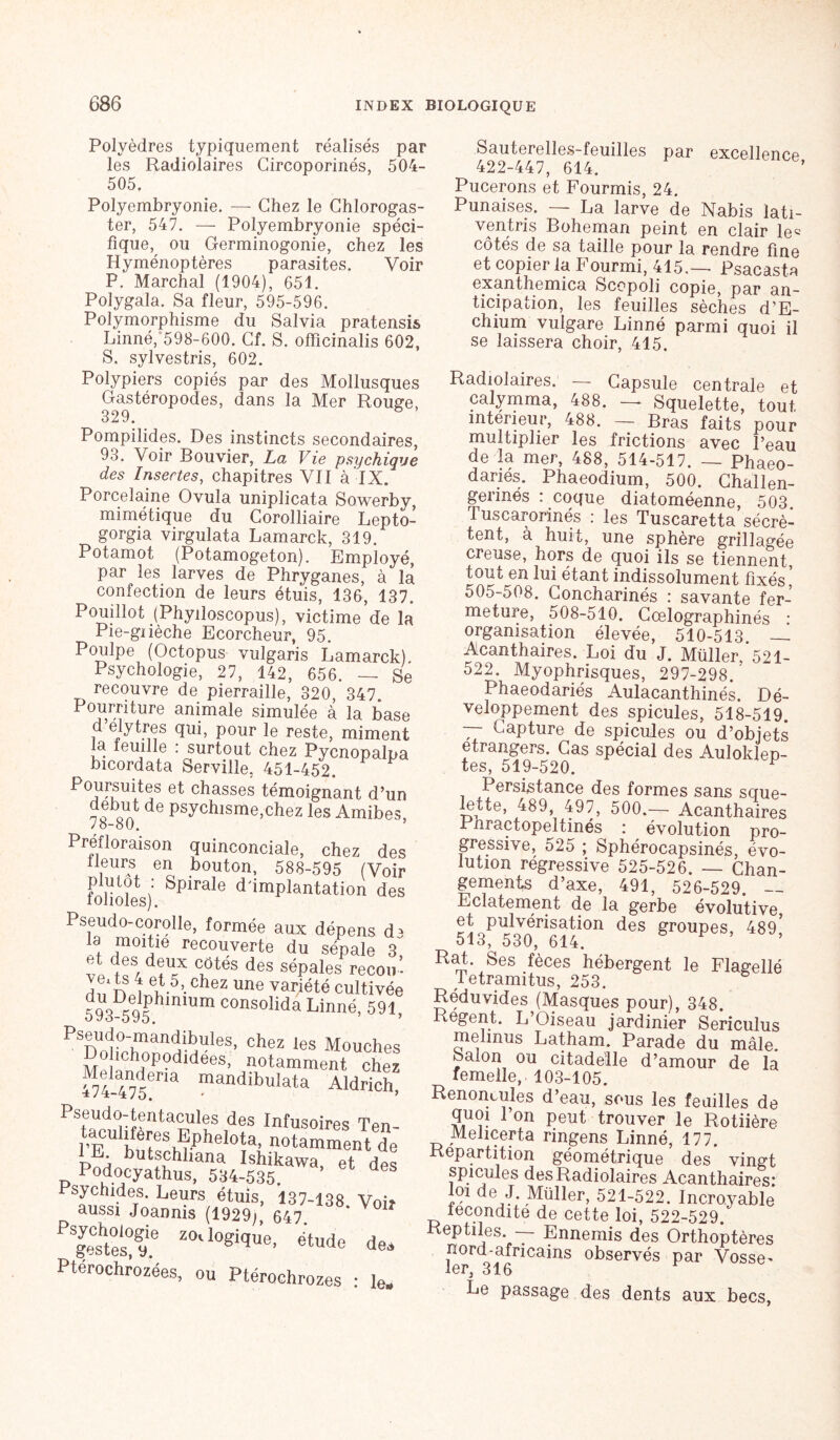 Polyèdres typiquement réalisés par les Radiolaires Gircoporinés, 504- 505. Polyembryonie. — Chez le Chlorogas- ter, 547. — Polyembryonie spéci- fique, ou Germinogonie, chez les Hyménoptères parasites. Voir P. Marchai (1904), 651. Polygala. Sa fleur, 595-596. Polymorphisme du Salvia pratensis Linné, 598-600. Cf. S. offîcinalis 602, S. sylvestris, 602. Polypiers copiés par des Mollusques Gastéropodes, dans la Mer Rouge, 329. & Pompilides. Des instincts secondaires, 93. Voir Bouvier, La Vie psychique des Insectes, chapitres VII à IX. Porcelaine Ovula uniplicata Sowerby, mimétique du Corolliaire Lepto- gorgia virgulata Lamarck, 319. Potamot (Potamogeton). Employé, par les larves de Phryganes, à là confection de leurs étuis, 136, 137. Pouillot (Phyiloscopus), victime de la Pie-gnèche Ecorcheur, 95. Poulpe (Octopus vulgaris Lamarck). Psychologie, 27, 142, 656. — Se recouvre de pierraille, 320, 347. Pourriture animale simulée à la base d’elytres qui, pour le reste, miment la feuille : surtout chez Pycnopalpa bicordata Serville. 451-452. Poursuites et chasses témoignant d’un début de psychisme,chez les Amibes, PreRoraison quinconciaïe, chez d lleurs en bouton, 588-595 (Vo folioles)' SpiraIe ddmPlantation d< Pseudo-corolle, formée aux dépens c ld moitié recouverte du sépale : et des deux côtés des sépales recoi ï ns \ et 5, chez une variété cultiv( 593D595 hmiUm COnsoîida Linné, 59' Pseudo-mandibules, chez les Mouche ohchopodidées, notamment che 474 4I75Gna mandibulata Aldricl Pseudo-tentacules des Infusoires Ten- s Ephelota, notamment de E. butschhana Ishikawa et des Podocyathus, 534-535 d ftjra voii PïeshteÜ9.e Z°'l08ique’ étude de, Ptérochrozées, ou Ptéroehrozes : le. Sauterelles-feuilles par excellence 422-447, 614. Pucerons et Fourmis, 24. Punaises. — La larve de Nabis ïati- ventris Boheman peint en clair le« côtés de sa taille pour la rendre fine et copier la Fourmi, 415,— Psacasta exanthemica Scopoli copie, par an- ticipation, les feuilles sèches d’E- chium vulgare Linné parmi quoi il se laissera choir, 415. Radiolaires. Capsule centrale et calymma, 488. — Squelette, tout intérieur, 488. — Bras faits pour multiplier les frictions avec l’eau de la mer, 488, 514-517. — Phaeo- danés. Phaeodium, 500. Challen- gerinés : coque diatoméenne, 503. Tuscarorinés : les Tuscaretta sécrè- tent, à huit, une sphère grillagée creuse, hors de quoi ils se tiennent, tout en lui étant indissolument fixés* 505-508. Concharinés : savante fer- meture, 508-510. Cœlographinés • organisation élevée, 510-513 — Acanthaires. Loi du J. Müller,*521- 522. Myophrisques, 297-298. Phaeodariés Aulacanthinés. Dé- veloppement des spiculés, 518-519. TT Capture de spiculés ou d’objets etrangers. Cas spécial des Auloklep- tes, 519-520. Persistance des formes sans sque- lette, 489, 497, 500.— Acanthaires Phractopeltinés : évolution pro- gressive, 525 ; Sphérocapsinés, évo- lution régressive 525-526. — Chan- gements d’axe, 491, 526-529. — Eclatement de la gerbe évolutive et pulvérisation des groupes, 489* 513, 530, 614. Rat. Ses fèces hébergent le Flagellé Tetramitus, 253. Réduvides (Masques pour), 348. Regent. L’Oiseau jardinier Sericulus mehnus Latham. Parade du mâle. Salon ou citadelle d’amour de là femelle, 103-105. Renoncules d’eau, sous les feuilles de quoi l’on peut trouver le Rotiière Melicerta ringens Linné, 177. Répartition géométrique des vingt spiculés des Radiolaires Acanthaires: loi de J. Müîler, 521-522. Incroyable fécondité de cette loi, 522-529/ Reptiles. — Ennemis des Orthoptères nord-africains observés par Vosse- lor*^ 316 Le passage des dents aux becs,