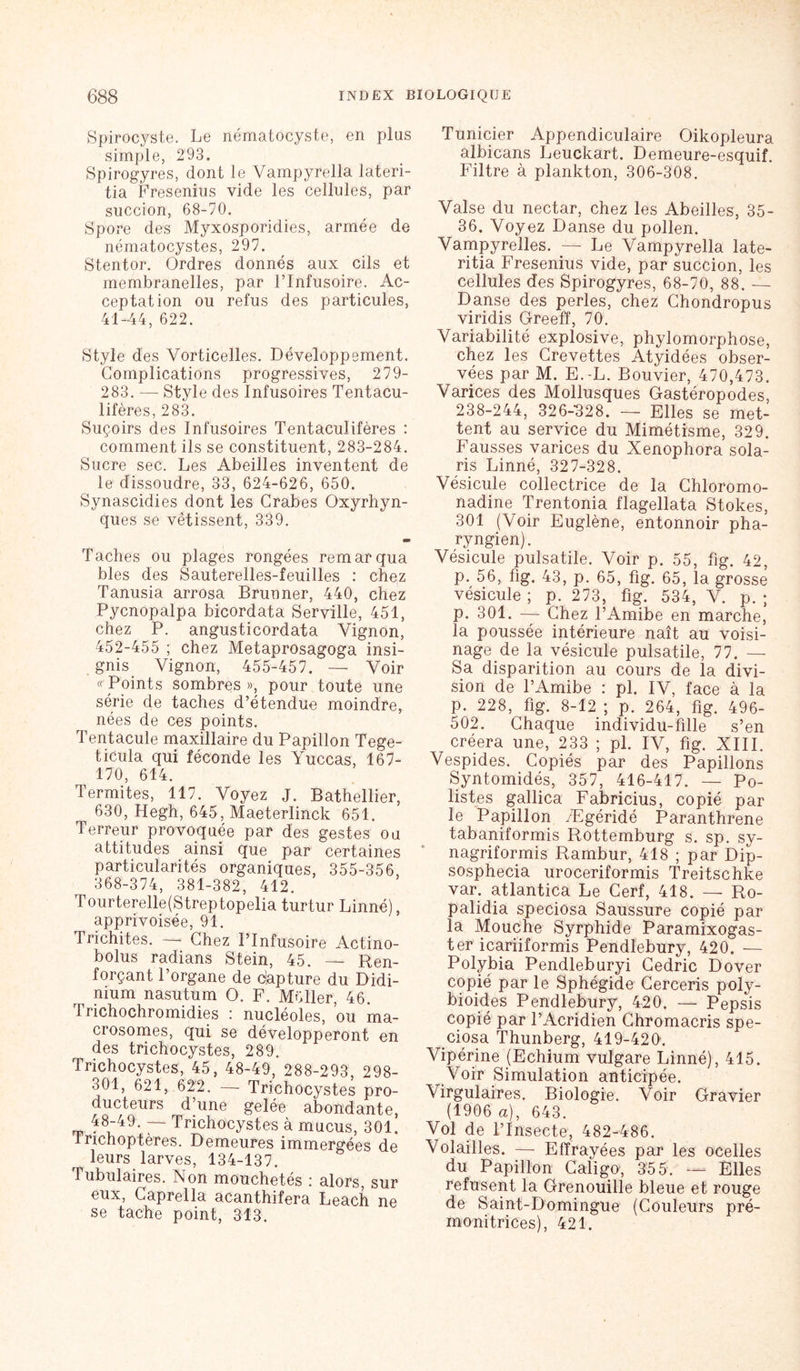 Spirocyste. Le nématocyste, en plus simple, 293. Spirogyres, dont le Vampyrella lateri- tia Fresenius vide les cellules, par succion, 68-70. Spore des Myxosporidies, armée de nématocystes, 297. Stentor. Ordres donnés aux cils et membranelles, par l’Infusoire. Ac- ceptation ou refus des particules, 41-44, 622. Style des Vorticelles. Développement. Complications progressives, 279- 283. — Style des Infusoires Tentacu- lifères, 283. Suçoirs des Infusoires Tentaculifères : comment ils se constituent, 283-284. Sucre sec. Les Abeilles inventent de le dissoudre, 33, 624-626, 650. Synascidies dont les Crabes Oxyrhyn- ques se vêtissent, 339. Taches ou plages rongées remarqua blés des Sauterelles-feuilles : chez Tanusia arrosa Brunner, 440, chez Pycnopalpa bicordata Serville, 451, chez P. angusticordata Yignon, 452-455 ; chez Metaprosagoga insi- gnis Vignon, 455-457. — Voir « Points sombres », pour toute une série de taches d’étendue moindre, nées de ces points. Tentacule maxillaire du Papillon Tege- ticula qui féconde les Yuccas, 167- 170, 614. Termites, 117. Voyez J. Bathellier, 630, Hegh, 645, Maeterlinck 651. Terreur provoquée par des gestes ou attitudes ainsi que par certaines particularités organiques, 355-356, 368-374, 381-382, 412. Tourterelle(Streptopelia turtur Linné), apprivoisée, 91. Trichites. — Chez l’Infusoire Actino- bolus radians Stein, 45. — Ren- forçant l’organe de capture du Didi- nium nasutum O. F. Müller, 46. rrichochromidies : nucléoles, ou ma- crosomes, qui se développeront en des trichocystes, 289. Trichocystes, 45, 48-49, 288-293, 298- 301, 621, 622. —- Trichocystes pro- ducteurs d’une gelée abondante, 48-49. — Trichocystes à mucus, 301. Irichoptères. Demeures immergées de leurs larves, 134-137. Tubulaires. Non mouchetés i alors sur eux, Caprella acanthifera Leach ne se tache point, 313. Tunicier Appendiculaire Oikopleura albicans Leuckart. Demeure-esquif. Filtre à plankton, 306-308. Valse du nectar, chez les Abeilles, 35- 36. Voyez Danse du pollen. Vampyrelles. — Le Vampyrella late- ritia Fresenius vide, par succion, les cellules des Spirogyres, 68-70, 88. — Danse des perles, chez Chondropus viridis Greeff, 70. Variabilité explosive, phylomorphose, chez les Crevettes Atyidées obser- vées par M. E.-L. Bouvier, 470,473. Varices des Mollusques Gastéropodes, 238-244, 32 6-32 8. — Elles se met- tent au service du Mimétisme, 329. Fausses varices du Xenophora Sola- ris Linné, 327-328. Vésicule collectrice de la Chloromo- nadine Trentonia flagellata Stokes, 301 (Voir Euglène, entonnoir pha- ryngien). Vésicule pulsatile. Voir p. 55, fig. 42, p. 56, fig. 43, p. 65, fig. 65, la grosse vésicule ; p. 273, fig. 534, V. p. ; p. 301. — Chez l’Amibe en marche, la poussée intérieure naît au voisi- nage de la vésicule pulsatile, 77. — Sa disparition au cours de la divi- sion de l’Amibe : pl. IV, face à la p. 228, fig. 8-12 ; p. 264, fig. 496- 502. Chaque individu-fille s’en créera une, 233 ; pl. IV, fig. XIII. Vespides. Copiés par des Papillons Syntomidés, 357, 416-417. — Po- listes gallica Fabricius, copié par le Papillon Ægéridé Paranthrene tabaniformis Rottemburg s. sp. sy- nagriformis Rambur, 418 ; par Dip- sosphecia uroceriformis Treitschke var. atlantica Le Cerf, 418. — Ro- palidia speciosa Saussure copié par la Mouche Syrphide Paramixogas- ter icariiformis Pendlebury, 420. — Polybia Pendleburyi Cedric Dover copié par le Sphégide Cerceris poly- bioides Pendlebury, 420. — Pepsis copié par l’Acridien Chromacris spe- ciosa Thunberg, 419-420. Vipérine (Echium vulgare Linné), 415. Voir Simulation anticipée. Virgulaires. Biologie. Voir Gravier (1906 a), 643. Vol de l’Insecte, 482-486. Volailles. — Effrayées par les ocelles du Papillon Caligu, 355. — Elles refusent la Grenouille bleue et rouge de Saint-Domingue (Couleurs pré- monitrices), 421.