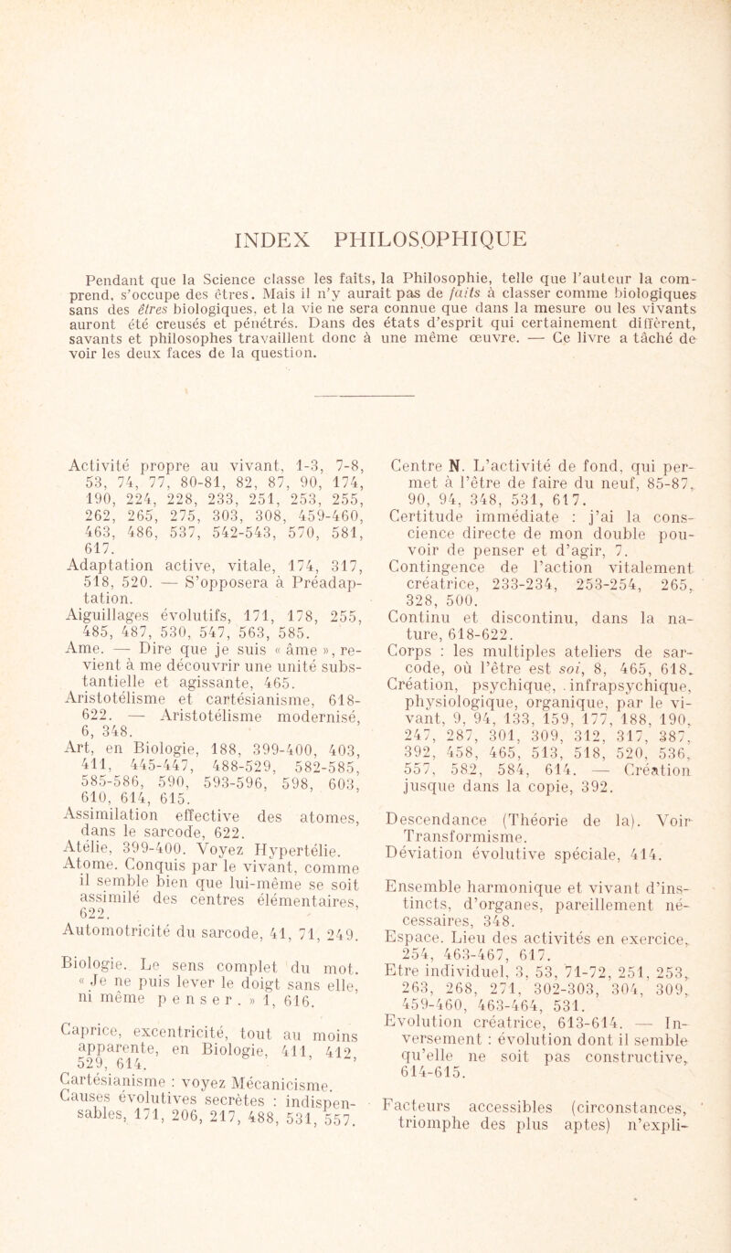 INDEX PHILOSOPHIQUE Pendant que la Science classe les faits, la Philosophie, telle que hauteur la com- prend, s’occupe des êtres. Mais il n’y aurait pas de faits à classer comme biologiques sans des êtres biologiques, et la vie ne sera connue que dans la mesure ou les vivants auront été creusés et pénétrés. Dans des états d’esprit qui certainement diffèrent, savants et philosophes travaillent donc à une même œuvre. — Ce livre a tâché de voir les deux faces de la question. Activité propre au vivant, 1-3, 7-8, 53, 74, 77, 80-81, 82, 87, 90, 174, 190, 224, 228, 233, 251, 253, 255, 262, 265, 275, 303, 308, 459-460, 463, 486, 537, 542-543, 570, 581, 617. Adaptation active, vitale, 174, 317, 518, 520. — S’opposera à Préadap- tation. Aiguillages évolutifs, 171, 178, 255, 485, 487, 530, 547, 563, 585. Ame. — Dire que je suis « âme », re- vient à me découvrir une unité subs- tantielle et agissante, 465. Aristotélisme et cartésianisme, 618- 622. — Aristotélisme modernisé, 6, 348. Art, en Biologie, 188, 399-400, 403, 411, 445-447, 488-529, 582-585, 585-586, 590, 593-596, 598, 603, 610, 614, 615. Assimilation effective des atomes, dans le sarcode, 622. Atélie, 399-400. Voyez Hypertélie. Atome. Conquis par le vivant, comme il semble bien que lui-même se soit assimilé des centres élémentaires 622. Automotricité du sarcode, 41, 71, 249. Biologie. Le sens complet du mot. « Je ne puis lever le doigt sans elle, ni même penser. » 1, 616. Caprice, excentricité, tout au moins apparente, en Biologie, 411 412 529, 614. ’ Cartésianisme ! voyez Mécanicisme. Causes évolutives secrètes : indispen- sables, 171, 206, 217, 488, 531, 557. Centre N. L’activité de fond, qui per- met à l’être de faire du neuf, 85-87, 90, 94, 348, 531, 617. Certitude immédiate : j’ai la cons- cience directe de mon double pou- voir de penser et d’agir, 7. Contingence de l’action vitalement créatrice, 233-234, 253-254, 265, 328, 500. Continu et discontinu, dans la na- ture, 618-622. Corps : les multiples ateliers de sar- code, où l’être est soi, 8, 465, 618. Création, psychique, . intrapsychique, physiologique, organique, par le vi- vant, 9, 94, 133, 159, 177, 188, 190. 247, 287, 301, 309, 312, 317, 387. 392, 458, 465, 513, 518, 520, 536, 557, 582, 584, 614. — Création jusque dans la copie, 392. Descendance (Théorie de la). Voir Transformisme. Déviation évolutive spéciale, 414. Ensemble harmonique et vivant d’ins- tincts, d’organes, pareillement né- cessaires, 348. Espace. Lieu des activités en exercice. 254, 463-467, 617. Etre individuel, 3, 53, 71-72, 251, 253, 263, 268, 271, 302-303, 304, 309. 459-460, 463-464, 531. Evolution créatrice, 613-614. — In- versement : évolution dont il semble qu’elle ne soit pas constructive, 614-615. Facteurs accessibles (circonstances, triomphe des plus aptes) n’expli-