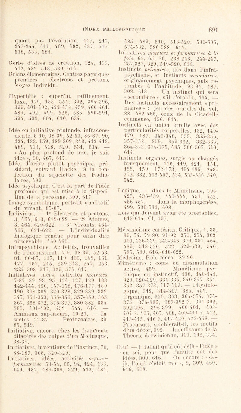 V- quant pas l’évolution, 117, 217, 243-244, 411, 469, 482, 487, 517- 518, 533, 581. Gerbe d’idées de création, 124, 133, 412, 489, 513, 530, 614. Grains élémentaires. Centres physiques premiers : électrons et protons. Voyez Individu. Hypertélie : superflu, raffinement, luxe, 179, 188, 354, 392, 394-396, 399, 401-402, 422-458, 459, 460-461, 489, 492, 499, 526, 586, 590-591, 594, 599, 604, 610, 634. Idée ou initiative profonde, infracons- ciente, 8-10, 38-39, 52-5.3, 86-87, 90, 124, 133, 159,189-309, 348,412-413, 489, 513, 518, 520, 531, 614. — « Au plus profond de moi, je suis idée », 90, 467, 617. Idée, d’ordre plutôt psychique, pré- sidant, suivant Hâckel, à la con- fection du squelette des Radio- laires, 489. Idée psychique. C’est la part de l’idée profonde qui est mise à la disposi- tion de la personne, 309, 617. Image symbolique, portrait qualitatif du vivant, 85-87. Individus. -— 1° Electrons et protons, 3, 464, 613, 619-622. — 2° Atomes, 3, 464, 620-622. — 3° Vivants, 464- 465, 621-622. -— L’individualité biologique rendue pour ainsi dire observable, 460-461. Infrapsychisme. Activités, trouvailles de l’Inconscient, 7-9, 38-39, 52-53, 81, 86-87, 117, 119, 133, 149, 161, 177, 187, 215, 239-243, 247, 253, 255, 308, 317, 329, 574, 617. Initiatives, idées, activités motrices, 7-87, 89, 93, 95, 124, 127, 129, 133, 142-144, 150, 157-158, 176-177, 189, 190, 308-309, 320-328, 329-339, 339- 347, 351-353, 355-356, 357-359, 365, 367, 368-372, 376-377, 380-382, 384- 385, 401-402, 459, 544, 616. Animaux supérieurs, 10-21. —- In- sectes, 22-37. — Protozoaires, 39- 85, 519. Initiative, encore, chez les fragments dilacérés des palpes d’un Mollusque, 38-39. Initiatives, inventions de l’instinct, 70, 88-187, 308, 320-329. Initiatives, idées, activités organo- formatrices, 53-54, 66, 94, 124, 133, 149, 187, 189-309, 329, 412, 484, 485, 489, 510, 518-520, 531-536, 574-582, 586-588, 614. Initiatives motrices et formatrices à la fois, 61, 65, 76, 238-243, 244-247,. 257,327, 329, 519-520, 616. Instincts primaires, nés dans l’infra- psychisme, et instincts secondaires, originairement psychiques, puis re- tombés à l’habitude, 93-94, 187, 308, 613. — Un instinct qui sera « secondaire », s’il s’établit, 134. — Des instincts nécessairement « pri- maires » : jeu des muscles du vol, 88, 482-486, ceux de la Cicadelle écumeuse, 156, 614. Instincts en union étroite avec des particularités corporelles, 132, 149- 179, 187, 340-348, 353, 355-356, 357-358, 359, 359-362, 362-363, 364-373, 374-375, 485, 506-507, 540, 614. Instincts, organes, surgis ou changés brusquement, 116, 119, 121, 151, 155, 159, 172-173, 194-195, 248- 272, 332,506-507, 534, 535-536. 540, 542. Logique, — dans le Mimétisme, 398 425, 436-439, 440-444, 451, 452, 456-457, — dans la morphogénèse, 499, 530-531, 608. Lois qui doivent avoir été préétablies, 613-614. Cf. 197. Mécanicisme cartésien. Critique, 1, 33, 39, 74, 79-80, 91-92, 251, 254, 302- 303,336-339, 343-346, 379, 381,464, 489, 518-520, 522, 529-530,. 540, 585, 589, 616, 618-622. Médecine. Rôle moral, 89-90. Mimétisme : copie ou dissimulation active, 459. — Mimétisme psy- chique ou instinctif, 138, 140-141, 320, 320-329, 334-335, 340-347, 351- 352, 357-373, 417-419. — Physiolo- gique, 312, 314-317, 385, 459. — Organique, 359, 363, 364-374, 374- 375, 376-386, 387-392 ?, 391-392, 392-396, 396-399, 400-401, 403- 404 ?, 405, 407, 408, 409-411 ?, 412, 413-415, 416 ?, 417-420, 422-458. — Procurant, semblerait-il, les motifs d’un décor, 392.— Insuffisance de la Théorie darwinienne, 310, 312, 334. CLuf. — Il fallait qu’il eût déjà « l’idée » en soi, pour que l’adulte eût des idées, 309, 616. — Ou encore : « dé- jà, l’œuf, c’était moi », 9, 309, 460, 616, 618.