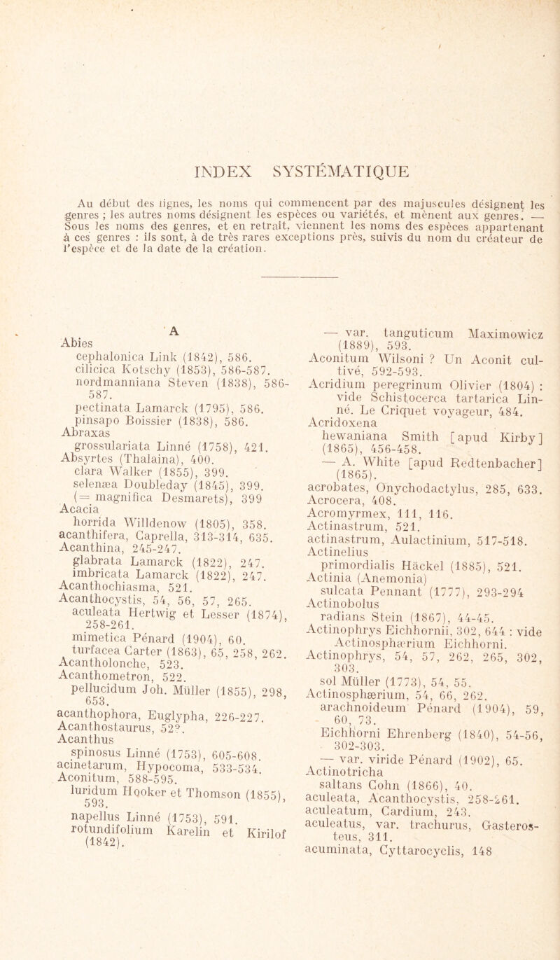 / INDEX SYSTÉMATIQUE Au début des lignes, les noms qui commencent pur des majuscules désignent les genres ; les autres noms désignent les espèces ou variétés, et mènent aux genres. — Sous les noms des genres, et en retrait, viennent les noms des espèces appartenant à ces genres : iis sont, à de très rares exceptions près, suivis du nom du créateur de l’espèce et de la date de la création. A Abies cephalonica Link (1842), 586. cilicica Kotschy (1853), 586-587. nordmanniana Steven (1838), 586- 587. pectinata Lamarck (1795), 586. pinsapo Boissier (1838), 586. Abraxas grossulariata Linné (1758), 421. Absyrtes (Thalaina), 400. Clara Walker (1855), 399. selenæa Doubleday (1845), 399. ( = magnifica Desmarets), 399 Acacia horrida Willdenow (1805), 358. acanthifera, Caprella, 313-314, 635. Acanthina, 245-247. glabrata Lamarck (1822), 247. imbricata Lamarck (1822), 247. Acanthochiasma, 521. Acanthocystis, 54, 56, 57, 265. aculeata Hertwig et Lasser (1874), 258-261. ' mimetica Pénard (1904), 60. turfacea Carter (1863), 65, 258, 262. Acantholonche, 523. Acanthometron, 522. pellucidum Joh. Müller (1855), 298, 653. acanthophora, Euglypha, 226-227 Acanthostaurus, 52?. Acanthus spinosus Linné (1753), 605-608. acinetarum, Hypocoma, 533-534 Aconitum, 588-595. luridum Hooker et Thomson (1855), 593. napellus Linné (1753), 591. rotundifolium Karelin et Kirilof — var. tanguticum Maximowicz (1889), 593. Aconitum Wilsoni ? Un Aconit cul- tivé, 592-593. Acridium peregrinum Olivier (1804) : vide Schist.ocerca tartarica Lin- né. Le Criquet voyageur, 484. Acridoxena hewaniana Smith [apud Kirbyl (1865), 456-458. — A. White [apud Redtenbacher] (1865). acrobates, Onychodactylus, 285, 633. Acrocera, 408. Acromyrmex, 111, 116. Actinastrum, 521. actinastrum, Aulactinium, 517-518. Actinelius primordialis Hâckel (1885), 521. Actinia (Anemonia) sulcata Pennant (1777), 293-294 Actinobolus radians Stein (1867), 44-45. Actinophrys Eichhornii, 302, 644 : vide Actinosphærium Eichhorni. Actinophrys, 54, 57, 262, 265, 302, 303. sol Müller (1773), 54, 55. Actinosphærium, 54, 66, 262. arachnoideum Pénard (1904), 59, 60, 73. Eichhorni Ehrenberg (1840), 54-56, 302-303. — var. viride Pénard (1902), 65. Actinotricha saltans Cohn (1866), 40. aculeata, Acanthocystis, 258-261. aculeatum, Cardium, 243. aculeatus, var. trachurns, Gasteros- teus, 311. acuminata, Cyttarocyclis, 148