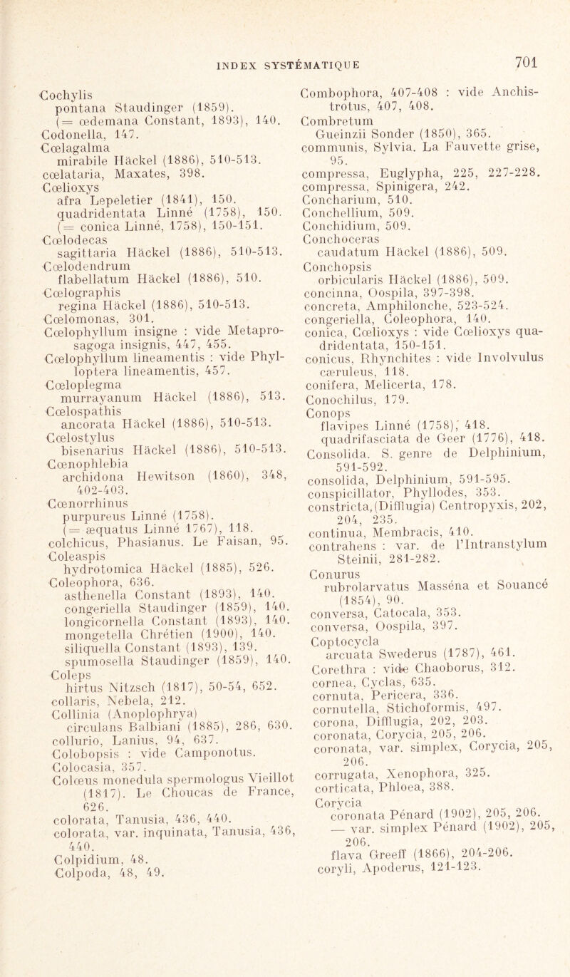 Cochylis pontana Staudinger (1859). (= cedemana Constant, 1893), 140. Codonella, 147. r pp 1 o cryt 1 ixi 71 mirabile Hâckel (1886), 510-513. cœlataria, Maxates, 398. Cœlioxys afra Lepeletier (1841), 150. quadridentata Linné (1758), 150. (= conica Linné, 1758), 150-151. rrplod pca s sagittaria Hâckel (1886), 510-513. Cœlodendrum flabellatum Hâckel (1886), 510. Cœlographis regina Hâckel (1886), 510-513. Cœlomonas, 301. Cœlophyllum insigne : vide Metapro- sagoga insignis, 447, 455. Cœlophyllum lineamentis : vide Phyl- loptera lineamentis, 457. ■Cœloplegma murrayanum Hâckel (1886), 513. Cœlospathis ancorata Hâckel (1886), 510-513. Cœlostylus bisenarius Hâckel (1886), 510-513. Cœnophlebia archidona Hewitson (1860), 348, 402-403. Cœnorrhinus purpureus Linné (1758). (= æquatus Linné 1767), 118. colchicus, Phasianus. Le Faisan, 95. Coleaspis hydrotomica Hâckel (1885), 526. Coleophora, 636. asthenella Constant (1893), 140. congeriella Staudinger (1859), 140. longicornella Constant (1893), 140. mongetella Chrétien (1900), 140. siliquella Constant (1893), 139. spumosella Staudinger (1859), 140. Coleps hirtus Nitzsch (1817), 50-54, 652. collaris, Nebela, 212. Collinia (Anoplophrya) circulans Balbiani (1885), 286, 630. collurio, Lanius, 94, 637. Colobopsis : vide Camponotus. Colocasia, 357. Colœus monedula spermologus Vieillot (1817). Le Choucas de France, 626. colorata, Tanusia, 436, 440. colorata, var. inquinata, Tanusia, 436, 440. Colpidium, 48. Colpoda, 48, 49. Combophora, 407-408 : vide Anchis- trotus, 407, 408. Combretum Gueinzii Sonder (1850), 365. communis, Sylvia. La Fauvette grise, 95. compressa, Euglypha, 225, 227-228. compressa, Spinigera, 242. Concharium, 510. Conchellium, 509. Conchidium, 509. Conchoceras caudatum Hâckel (1886), 509. Conchopsis orbicularis Hâckel (1886), 509. concinna, Oospila, 397-398. concreta, Amphilonche, 523-524. congeriella, Coleophora, 140. conica, Cœlioxys : vide Cœlioxys qua- dridentata, 150-151. conicus, Rhynchites : vide Involvulus cæruleus, 118. conifera, Melicerta, 178. Conochilus, 179. Conops flavipes Linné (1758),' 418. quadrifasciata de Geer (1776), 418. Consolida. S. genre de Delphinium, 591-592. consolida, Delphinium, 591-595. conspicillator, Phyllodes, 353. constricta,(Difïlugia) Centropyxis, 202, 204, 235. continua, Membracis, 410. contrahens : var. de Flntranstylum Steinii, 281-282. Conurus rubrolarvatus Masséna et Souance (1854), 90. conversa, Catocala, 353. conversa, Oospila, 397. Coptocycla arcuata Swederus (1787), 461. Corethra : vide Chaoborus, 312. cornea, Cyclas, 635. cornuta, Pericera, 336. cornutella, Stichoformis, 497. corona, Difïlugia, 202, 203. coronata, Corycia, 205, 206. coronata, var. simplex, Corycia, 205, 206. corrugata, Xenophora, 325. corticata, Phloea, 388. Corycia coronata Pénard (1902), 205, 206. — var. simplex Pénard (1902), 205, 206. flava Greeff (1866), 204-206. coryli, Apoderus, 121-123.