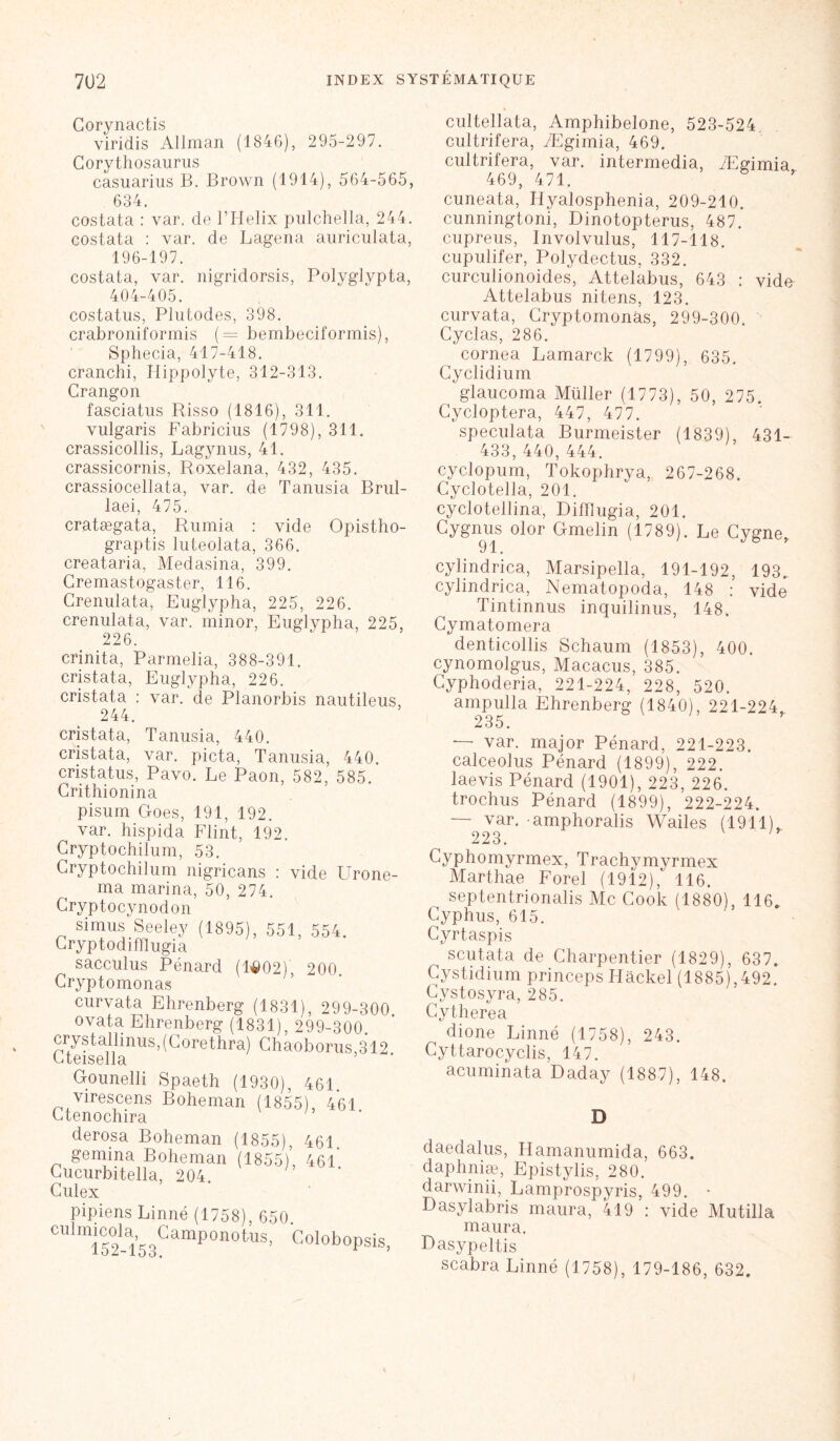 Corynactis viridis Allman (1846), 295-297. Corythosaurus casuarius B. Brown (1914), 564-565, 634. costata : var. de l’Helix pulchella, 244. costata : var. de Lagena auriculata, 196-197. costata, var. nigridorsis, Polyglypta, 404-405. costatus, Plutodes, 398. crabroniformis (= bembeciformis), Sphecia, 417-418. cranchi, Hippolyte, 312-313. Crangon fasciatus Risso (1816), 311. vulgaris Fabricius (1798), 311. crassicollis, Lagynus, 41. crassicornis, Roxelana, 432, 435. crassiocellata, var. de Tanusia Brul- laei, 475. cratægata, Rumia : vide Opistho- graptis luteolata, 366. creataria, Medasina, 399. Cremastogaster, 116. Crenulata, Euglypha, 225, 226. crenulata, var. minor, Euglypha, 225, crinita, Parmelia, 388-391. cristata, Euglypha, 226. cristata : var. de Planorbis nautileus, 244. cristata, Tanusia, 440. cristata, var. picta, Tanusia, 440. cristatus, Pavo. Le Paon, 582, 585. Grithionina pisum Goes, 191, 192. var. hispida Flint, 192. Gryptochilum, 53. Gryptochilum nigricans : vide Urone- ma marina, 50, 274. Cryptocynodon simus Seeley (1895), 551, 554. Cryptodifflugia sacculus Pénard (14)02)', 200 Gryptomonas curvata Ehrenberg (1831), 299-300 ovata Ehrenberg (1831), 299-300. crystalli nus,(Gorethra) Chaoborus,312. Gounelli Spaeth (1930), 461. virescens Boheman (1855), 461 Gtenochira derosa Boheman (1855), 461. gemina Boheman (1855)’, 46l' Gucurbitella, 204. Culex pipiens Linné (1758), 650 CU “Im-Iss091111'0110*'118’ ColoboPsis cultellata, Amphibelone, 523-524 cultrifera, Ægimia, 469. cultrifera, var. intermedia, Ægimia 469, 471. cuneata, Hyalosphenia, 209-210. cunningtoni, Dinotopterus, 487. cupreus, Involvulus, 117-118. cupulifer, Polydectus, 332. curculionoides, Attelabus, 643 : vide Attelabus nitens, 123. curvata, Gryptomonas, 299-300. Gyclas, 286. cornea Lamarck (1799), 635. Cyclidium glaucoma Müller (1773), 50, 275. Cycloptera, 447, 477. speculata Burmeister (1839), 431- 433,440,444. cyclopum, Tokophrya, 267-268. Cyclotella, 201. cyclotellina, Difflugia, 201. Gygnus olor Gmelin (1789). Le Cygne, cylindrica, Marsipella, 191-192, 193, cylindrica, Nematopoda, 148 : vide Tintinnus inquilinus, 148. Cymatomera denticollis Schaum (1853), 400. cynomolgus, Macacus, 385. Gyphoderia, 221-224, 228, 520. ampulla Ehrenberg (1840), 221-224 235. — var. major Pénard, 221-223. calceolus Pénard (1899), 222. laevis Pénard (1901), 223, 226. trochus Pénard (1899), 222-224. — var. amphoralis Wailes (1911), 223. Cyphomyrmex, Trachymyrmex Marthae Forel (1912), 116. septentrionalis Mc Cook (1880), 116. Cyphus, 615. Cyrtaspis scutata de Charpentier (1829), 637. Cystidium princeps Hâckel (1885),492. Gystosyra, 285. Gytherea dione Linné (1758), 243. Cyttarocyclis, 147. acuminata Daday (1887), 148. D daedalus, Hamanumida, 663. daphniæ, Epistylis, 280. darwinii, Lamprospyris, 499. • Dasylabris maura, 419 : vide Mutilla maura. Dasypeltis scabra Linné (1758), 179-186, 632.