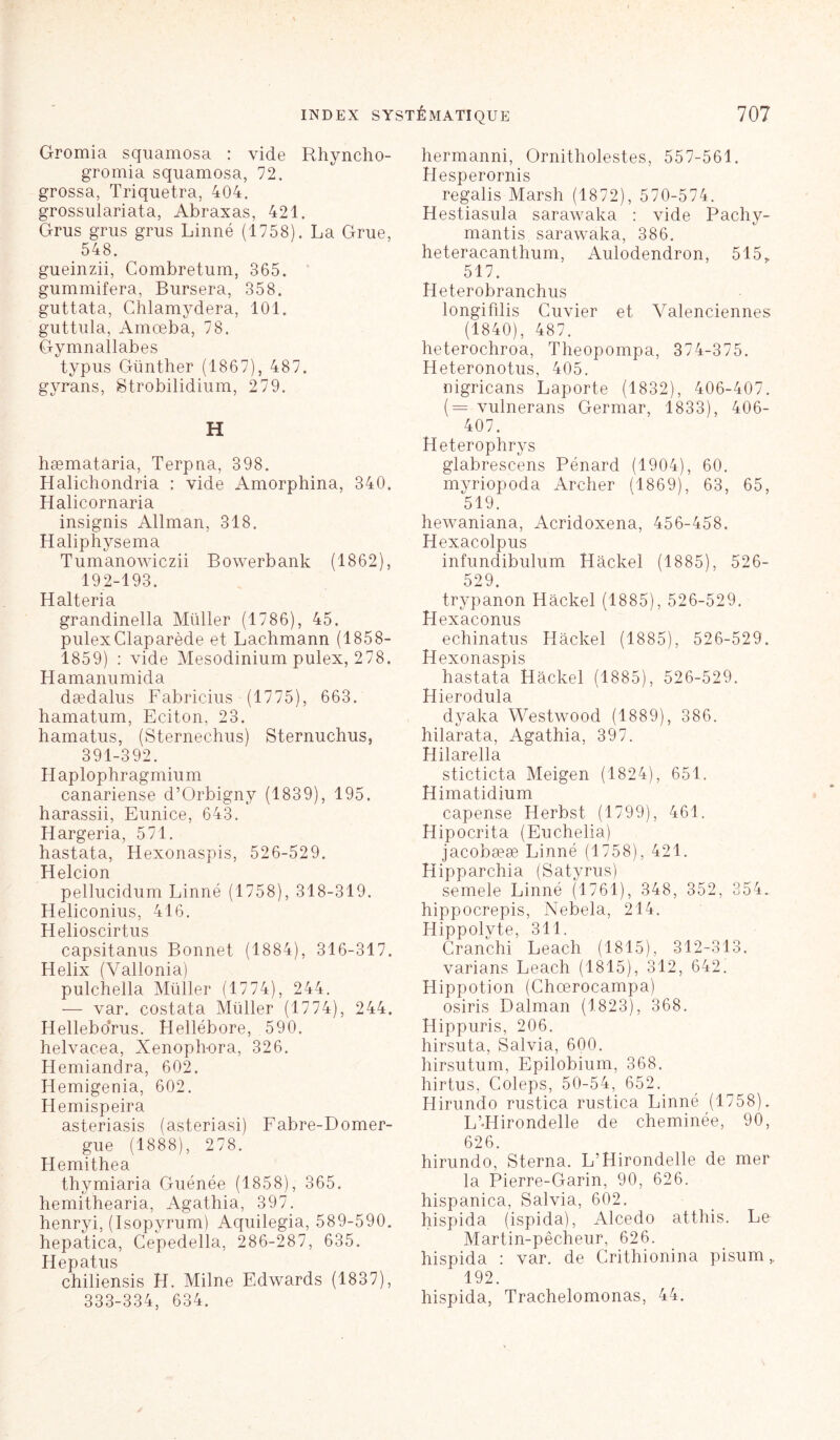 Gromia squamosa : vide Rhyncho- gromia squamosa, 72. grossa, Triquetra, 404. grossulariata, Abraxas, 421. Grus grus grus Linné (1758). La Grue, 548. gueinzii, Combretum, 365. gummifera, Bursera, 358. guttata, Chlamydera, 101. guttula, Amœba, 78. Gymnallabes typus Günther (1867), 487. gyrans, Strobilidium, 2 79. H hæmataria, Terpna, 398. Halichondria : vide Amorphina, 340. Halicornaria insignis Allman, 318. Haliphysema Tumanowiczii Bowerbank (1862), 192-193. Halteria grandinella Müller (1786), 45. pulexClaparède et Lachmann (1858- 1859) : vide Mesodinium pulex, 278. Hamanumida dædalus Fabricius (1775), 663. hamatum, Eciton, 23. hamatus, (Sternechus) Sternuchus, 391-392. Haplophragmium canariense d’Orbigny (1839), 195. harassii, Eunice, 643. Hargeria, 571. hastata, Hexonaspis, 526-529. Helcion pellucidum Linné (1758), 318-319. Heliconius, 416. Helioscirtus capsitanus Bonnet (1884), 316-317. Hélix (Yallonia) pulchella Müller (1774), 244. — var. costata Müller (1774), 244. Helleborus. Hellébore, 590. helvacea, Xenophora, 326. Hemiandra, 602. Hemigenia, 602. Hemispeira asteriasis (asteriasi) Fabre-Domer- gue (1888), 278. Hemithea thymiaria Guénée (1858), 365. hemithearia, Agathia, 397. henryi, (Isopyrum) Aquilegia, 589-590. hepatica, Cepedella, 286-287, 635. Hepatus chiliensis H. Milne Edwards (1837), 333-334, 634. hermanni, Ornitholestes, 557-561. Hesperornis regalis Marsh (1872), 570-574. Hestiasula sarawaka : vide Pachv- mantis sarawaka, 386. heteracanthum, Aulodendron, 515r 517. Heterobranchus longifdis Cuvier et Valenciennes (1840), 487. heterochroa, Theopompa, 374-375. Heteronotus, 405. nigricans Laporte (1832), 406-407. (= vulnerans Germar, 1833), 406- 407. Heterophrys glabrescens Pénard (1904), 60. myriopoda Archer (1869), 63, 65, 519. hewaniana, Acridoxena, 456-458. Hexacolpus infundibulum Hackel (1885), 526- 529. trypanon Hackel (1885), 526-529. Hexaconus echinatus Hackel (1885), 526-529. Hexonaspis hastata Hackel (1885), 526-529. Hierodula dyaka Westwood (1889), 386. hilarata, Agathia, 397. H ilcirpllci sticticta Meigen (1824), 651. Himatidium capense Herbst (1799), 461. Hipocrita (Euchelia) jacobææ Linné (1758), 421. Hipparchia (Satyrus) semele Linné (1761), 348, 352, 354. hippocrepis, Nebela, 214. Hippolvte, 311. Cranchi Leach (1815), 312-313. varians Leach (1815), 312, 642. Hippotion (Chœrocampa) osiris Dalman (1823), 368. Hippuris, 206. hirsuta, Salvia, 600. hirsutum, Epilobium, 368. hirtus, Coleps, 50-54, 652. Hirundo rustica rustica Linné (1758). L’-Hirondelle de cheminée, 90, 626. hirundo, Sterna. L’Hirondelle de mer la Pierre-Garin, 90, 626. hispanica, Salvia, 602. hispida (ispida), Alcedo atthis. Le Martin-pêcheur, 626. hispida : var. de Crithionina pisum,, 192. hispida, Trachelomonas, 44.