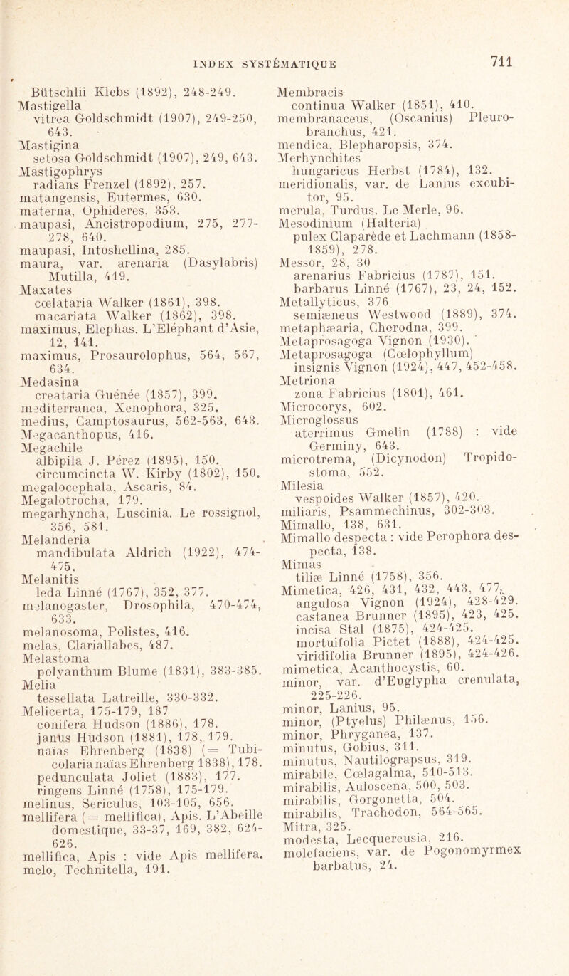 Bütschlii Klebs (1892), 248-249. Mastigella vitrea Goldschmidt (1907), 249-250, 643. Mastigina setosa Goldschmidt (1907), 249, 643. Mastigophrys radians Frenzel (1892), 257. matangensis, Eutermes, 630. materna, Ophideres, 353. maupasi, Ancistropodium, 275, 277- 278, 640. maupasi, Intoshellina, 285. maura, var. arenaria (Dasylabris) Mutilla, 419. Maxates cœlataria Walker (1861), 398. macariata Walker (1862), 398. maximus, Elephas. L’Eléphant d’Asie, 12, 141. maximus, Prosaurolophus, 564, 567, 634. Medasina creataria Guénée (1857), 399. mediterranea, Xenophora, 325. médius, Camptosaurus, 562-563, 643. Megacanthopus, 416. Megachile albipila J. Pérez (1895), 150. circumcincta W. Kirby (1802), 150. megalocephala, Ascaris, 84. Megalotrocha, 179. megarhyncha, Luscinia. Le rossignol, 356, 581. Melanderia mandibulata Aldrich (1922), 474- 475. Melanitis leda Linné (1767), 352, 377. melanogaster, Drosophila, 470-474, 633. melanosoma, Polistes, 416. mêlas, Clariallabes, 487. Melastoma polyanthum Blume (1831), 383-385. Melia tessellata Latreille, 330-332. Melicerta, 175-179, 187 conifera Hudson (1886), 178. janus Hudson (1881), 178, 179. naïas Ehrenberg (1838) (= Tubi- colarianaïas Ehrenberg 1838), 178. pedunculata Joliet (1883), 177. ringens Linné (1758), 175-179. melinus, Sericulus, 103-105, 656. mellifera (= mellifica), Apis. L’Abeille domestique, 33-37, 169, 382, 624- 626. mellifica, Apis : vide Apis mellifera. melo, Technitella, 191. Membracis continua Walker (1851), 410. membranaceus, (Oscanius) Pleuro- branchus, 421. mendica, Blepharopsis, 374. Merhynchites hungaricus Herbst (1784), 132. meridionalis, var. de Lanius excubi- tor, 95. merula, Turdus. Le Merle, 96. Mesodinium (Ilalteria) pulex Claparède et Lachmann (1858- 1859), 278. Messor, 28, 30 arenarius Fabricius (1787), 151. barbarus Linné (1767), 23, 24, 152. Me.tallyticus, 376 semiæneus Westwood (1889), 374. metaphæaria, Chorodna, 399. Metaprosagoga Yignon (1930). ' Metaprosagoga (Cœlophyllum) insignis Yignon (1924), 447, 452-458. Metriona zona Fabricius (1801), 461. Microcorys, 602. Microglossus aterrimus Gmelin (1788) : vide Germiny, 643. microtrema, (Dicynodon) Tropido- stoma, 552. Milesia vespoides Walker (1857), 420. miliaris, Psammechinus, 302-303. Mimallo, 138, 631. Mimallo despecta : vide Perophora des- pecta, 138. Mimas tiliæ Linné (1758), 356. Mimetica, 426, 431, 432, 443, 477^ angulosa Yignon (1924), 428-429. castanea Brunner (1895), 423, 425. incisa Stal (1875), 424-425. mortuifolia Pictet (1888), 424-425. viridifolia Brunner (1895), 424-426. mimetica, Acanthocystis, 60. minor, var. d’Euglypha crenulata, 225-226. minor, Lanius, 95. minor, (Ptyelus) Philænus, 156. minor, Phryganea, 137. minutus, Gobius, 311. minutus, Nautilograpsus, 319. mirabile, Cœlagalma, 510-513. mirabilis, Auloscena, 500, 503. mirabilis, Gorgonetta, 504. mirabilis, Trachodon, 564-565. Mitra, 325. modesta, Lecquereusia, 216. molefaciens, var. de Pogonomyrmex barbatus, 24.