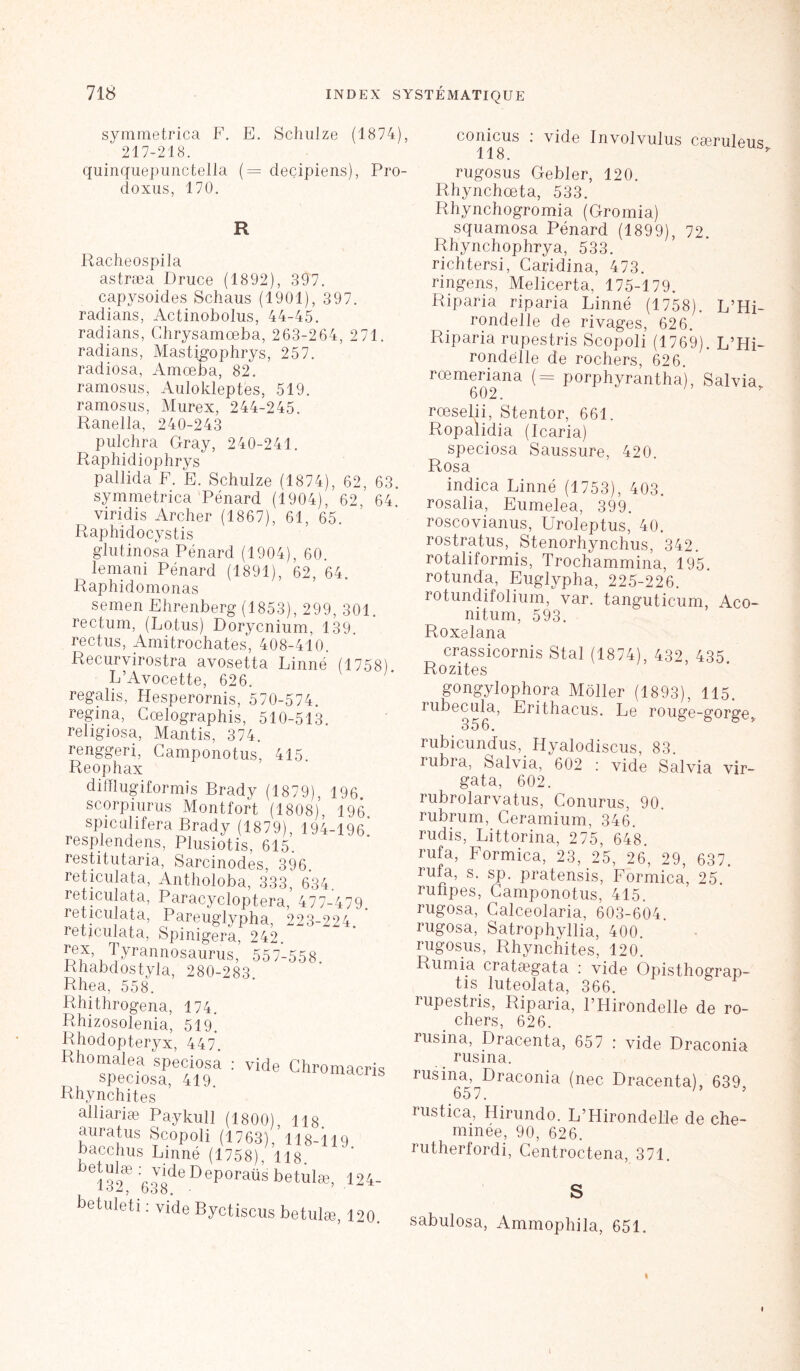 symmetrica F. E. Schulze (1874), conicus : vide Involvulus cæriilenc: 217-218. 118. quinquepunctella ( = deçipiens), Pro- doxus, 170. R Racheospila astræa Druce (1892), 397. capysoides Schaus (1901), 397. radians, Actinobolns, 44-45. radians, Chrysamœba, 263-264, 271. radians, Mastigophrys, 257. radiosa, Amœba, 82. ramosus, Aulokleptes, 519. ramosus, Murex, 244-245. Raneila, 240-243 pulchra Gray, 240-241. Raphidiophrys pallida F. E. Schulze (1874), 62, 63. symmetrica Pénard (1904), 62, 64. viridis Archer (1867), 61, 65. Raphidocystis glutinosa Pénard (1904), 60. lemani Pénard (1891), 62, 64. Raphidomonas (1758) semen Ehrenberg (1853), 299, 3( rectum, (Lotus) Dorycnium, 139. rectus, Amitrochates, 408-410, Recurvirostra avosetta Linné L’Avocette, 626. regalis, Hesperornis, 570-574. regina, Gœlographis, 510-513 religiosa, Mantis, 374. renggeri, Gamponotus, 415. Reophax difïlugiformis Brady (1879), 196. scorpiurus Montfort (1808)*, 196 spiculifera Brady (1879) 194-196' resplendens, Plusiotis, 615’. restitutaria, Sarcinodes, 396. reticulata, Antholoba, 333, 634. reticulata, Paracycloptera,' 477-479. reticulata, Pareuglypha, 223-224. reticulata, Spinigera, 242. diX’v'^yrannosaurus, 557-558. Rhabdostyla, 280-283 Rhea, 558. Rhithrogena, 174. Rhizosolenia, 519. Rhodopteryx, 447. Rhomalea speciosa speciosa, 419 Rhynchites alliariæ Paykull auratus Scopoli (1763), 118-119 bacchus Linné (1758), 118, bei32æ :G.ydeDeporaUsbetulæ> U betuleti : vide Byctiscus betula, 12 vide Chromacr (1800), 118. rugosus Gebler, 120. Rhynchœta, 533. Rhynchogromia (Gromia) squamosa Pénard (1899), 72. Rhynchophrya, 533. richtersi, Caridina, 473. ringens, Melicerta, 175-179. Riparia riparia Linné (1758). L’Hi- rondelle de rivages, 626. Riparia rupestris Scopoli (1769). L’Hi- rondelle de rochers, 626. rcemeriana (= porphyrantha), Salvia 602. rœselii, Stentor, 661. Ropalidia (Icaria) speciosa Saussure, 420. Rosa indica Linné (1753), 403. rosalia, Eumelea, 399. roscovianus, Uroleptus, 40. rostratus, Stenorhynchus, 342. rotaliformis, Trochammina, 195. rotunda, Euglypha, 225-226. rotundifolium, var. tanguticum, Aco- nitum, 593. Roxelana crassicornis Stal (1874), 432, 435. Rozites gongylophora Moller (1893), 115. îubecula, Erithacus. Le rouge-gorge. 356. rubicundus, Hyalodiscus, 83. rubra, Salvia, 602 : vide Salvia vir- gata, 602. rubrolarvatus, Conurus, 90. rubrum, Ceramium, 346. rudis, Littorina, 275, 648. rufa, Formica, 23, 25, 26, 29, 637. rufa, s. sp. pratensis, Formica, 25. ruiipes, Gamponotus, 415. rugosa, Calceolaria, 603-604. rugosa, Satrophyllia, 400. rugosus, Rhynchites, 120. Rumia cratægata : vide Opisthograp- tis luteolata, 366. rupestris, Riparia, l’Hirondelle de ro- chers, 626. rusina, Dracenta, 657 : vide Draconia rusina. msina, Draconia (nec Dracenta), 639, 657. 1 ’ rustica, Hirundo. L’Hirondelle de che- minée, 90, 626. rutherfordi, Centroctena, 371. S sabulosa, Ammophila, 651. i «