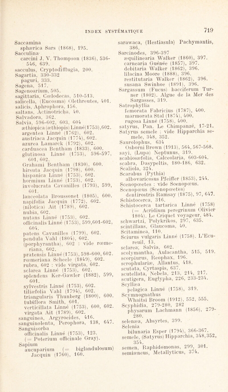 Saccamina sphærica Sars (1868), 195. Saccul1 na- carcini J. Y. Thompson (1836), 536- 546, 639. sacculus, Cryptodifflugia, 200. Sagartia, 330-332 paguri, 333. Sagena, 517. Sagenoarium, 505. sagittaria, Cœlodecas, 510-513. salicella, (Eucosma) Olethreutes, 401. salicis, Aphrophora, 156. saltans, Actinotricha, 40. Salvadora, 362. Salvia, 596-602, 603, 604 æthiopica (æthiopis) Linné(1753),602. argentea Linné (1762), 602. austriaca Jacquin (1774), 602. azurea Lamarck (1792), 602. carduacea Bentham (1833), 600. glutinosa Linné (1753), 596-597, 601, 602. Grahami Bentham (1830), 600. hirsuta Jacquin (1798), 600. hispanica Linné (1753), 602. hormium Linné (1753), 602. involucrata Cavanilles (1793), 599, 601. lanceolata Broussonet (1805), 600. n api folia Jacquin (1772), 602. (nilotica) Ait (1789), 602. nubia, 602. nutans Linné (1753), 602. oflicinalis Linné (1753), 599,601-602, 604. patens Cavanilles (1799), 602. pendilla Vahl (1804), 602. (porphyrantha), 602 : vide rœme- riana, 602. pratensis Linné (1753), 598-600, 602. rœmeriana Scheele (1849), 602. rubra, 602 : vide virgata, 602. sclarea Linné (1753), 602. splendens Ker-Gawler (1882), 599, 601. sylvestris Linné (1753), 602. tîliæfolia Vahl (1794), 602. triangularis Thunberg (1800), 600. tubiflora Smith, 601. verticillata Linné (1753), 600, 602. virgata Ait (1789), 602. sanguinea, Argyroeides, 416. sanguinolenta, Perophora, 138, 647. Sanguisorba ofïicinalis Linné (1753), 123. (= Poterium officinale Gray). Sapium T . . aucuparium (= biglandulosum) Jacquin (1760), 160. sarawaca, (Hestiasula) Pachymantis, 386. Sarcinodes, 396-397 æquilinearia Walker (1860), 397. carnearia Guénée (1857), 397. debitaria Walker (1862), 396. lilacina Moore (1888), 396. restitutaria Walker (1862), 396. susana Swinhoe (1891), 396. Sargassum (Fucus) bacciferum Tur- ner (1802). Algue de la Mer des Sargasses, 319. Satrophyllia femorata Fabricius (1787), 400. marmorata Stal (1874), 400. rugosa Linné (1758), 400. satyrus, Pan. Le Chimpanzé, 17-21. Satyrus semele : vide Hipparchia se- mele, 348, 352. Saurolophus, 634 Osborni Brown (1913), 564,567-568. sayi, (Lupa) Neptunus, 319. scabiosæfolia, Calceolaria, 603-604. scabra, Dasypeltis, 180-186, 632. Scaliola, 324. Scarabus (Pythia) albovaricosus Pfeiffer (1853), 244. Scenopœetes : vide Soenopoéus. Scenopœus (Scenopœetes) dentirostris Ramsay (1875), 97, 647. Schistocerca, 316. Schistocerca tartarica Linné (1758) (= Acridium peregrinum Olivier 1804). Le Criquet voyageur, 484. schwartzi, Polykrikos, 297, 635. scintillans, Glaucoma, 40. Scitaminea, 110. Sciurus vulgaris Linné (1758). L’Ecu- reuil, 13. sclarea; Salvia, 602. scolymantha,- Aulacantha, 515, 519. scorpiurus, Reophax, 196. scrophulariæ, Allantus, 418. scutata, Cyrtaspis, 637. scutellata, Nebela, 213, 214, 217. scutigera, Euglypha, 226, 233-234. Scyllæa pelagica Linné (1758), 319. Scymnognathus Whaitsi Broom (1912), 552, 555. Scyphidia, 279-280, 282 physarum Lachmann (1856), 279- 280. selenæa, Absyrtes, 399. Selenia bilunaria Esper (1794), 366-367. semele, (Satyrus) Hipparchia, 348,352, 354. semen, Raphidomonas, 299, 301. semiæneus, Metallyticus, 374.