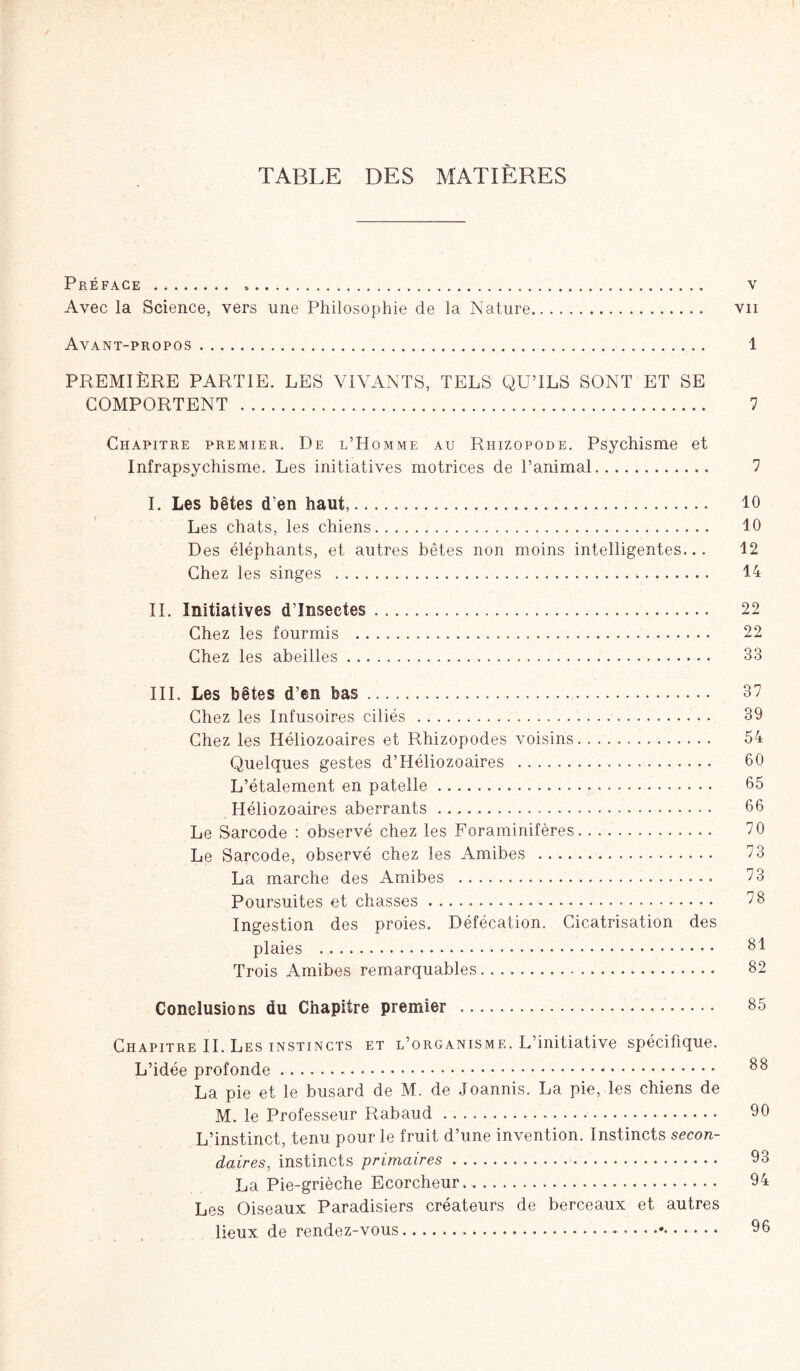 TABLE DES MATIÈRES Préface v Avec la Science, vers une Philosophie de la Nature vu Avant-propos 1 PREMIÈRE PARTIE. LES VIVANTS, TELS QU’ILS SONT ET SE COMPORTENT 7 Chapitre premier. De l’Homme au Rhizopode. Psychisme et Infrapsychisme. Les initiatives motrices de l’animal 7 I. Les bêtes d'en haut, 10 Les chats, les chiens 10 Des éléphants, et autres bêtes non moins intelligentes... 12 Chez les singes 14 II. Initiatives d’insectes 22 Chez les fourmis 22 Chez les abeilles 33 III. Les bêtes d’en bas 37 Chez les Infusoires ciliés 39 Chez les Héliozoaires et Rhizopodes voisins 54 Quelques gestes d’Héliozoaires 00 L’étalement en patelle 05 Héliozoaires aberrants • 60 Le Sarcode : observé chez les Foraminifères 70 Le Sarcode, observé chez les Amibes 73 La marche des Amibes 73 Poursuites et chasses ^8 Ingestion des proies. Défécation. Cicatrisation des plaies 81 Trois Amibes remarquables 82 Conclusions du Chapitre premier 85 Chapitre IL Les instincts et l’organisme. L’initiative spécifique. L’idée profonde 88 La pie et le busard de M. de Joannis. La pie, les chiens de M. le Professeur Rabaud 90 L’instinct, tenu pour le fruit d’une invention. Instincts secon- daires, instincts primaires 93 La Pie-grièche Ecorcheur. 94 Les Oiseaux Paradisiers créateurs de berceaux et autres lieux de rendez-vous * 06