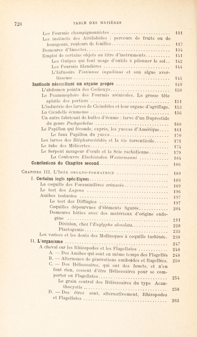 Les Fourmis champignonnistes 111 Les instincts des Attélabides : perceurs de fruits ou de bourgeons, routeurs de feuilles 117 Demeures d’insectes 134 Emploi de certains objets au titre d’instruments 141 Les Guêpes qui font usage d’outils à pilonner le sol.. 142 Les Fourmis filandières 144 L’Infusoire Tintinnus inquilinus et son algue aver- tisseuse 145 Instincts nécessitant un organe propre 149 L’abdomen pointu des Goelioxys 150 Le Psammophore des Fourmis arénicoles. La grosse tête aplatie des portiers 151 L’industrie des larves de Cicindèles et leur organe d’agriffage. 153 La Cicadelle écumeuse 150 Un autre fabricant de bulles d’écume : larve d’un Buprestide du genre Pachyschelus , t 100 Le Papillon qui féconde, exprès, les yuccas d’Amérique. . .. 161 Le faux Papillon du yucca 170 Les larves des Blépharocéridés et la vie torrenticole 171 Le tube des Mélicertes 174 Le Serpent mangeur d’œufs et la Scie rachidienne 179 La Couleuvre Elachistodon Westermanni 184 Conclusions du Chapitre second igo Chapitre III. L’Idée organo-formatrice 189 I. Certains logis spécifiques 189 La coquille des Foraminifères arénacés 189 Le test des Lagena 490 Amibes testacées 497 Le test des Difîlugies 197 Coquilles dépourvues d’éléments figurés 204 Demeures bâties avec des matériaux d’origine endo- gène 211 Division, chez VEuglypha alveolata 228 Plastogamie 233 Les varices et les dents des Mollusques à coquille turbinée. 238 II. L’organisme 947 A cheval sur les Rhizopodes et les Flagellâtes 248 A. Des Amibes qui sont en même temps des Flagellés 248  -Alternance de générations amiboïdes et flagellées. C. — Des Héliozoaires, qui ont des fouets, et n’en font rien, cessent d’être Héliozoaires pour se com- porter en Flagellâtes Le grain central des Héliozoaires du type Acan- thocystis D. —Des êtres sont, alternativement, Rhizopodes et Flagellâtes 263