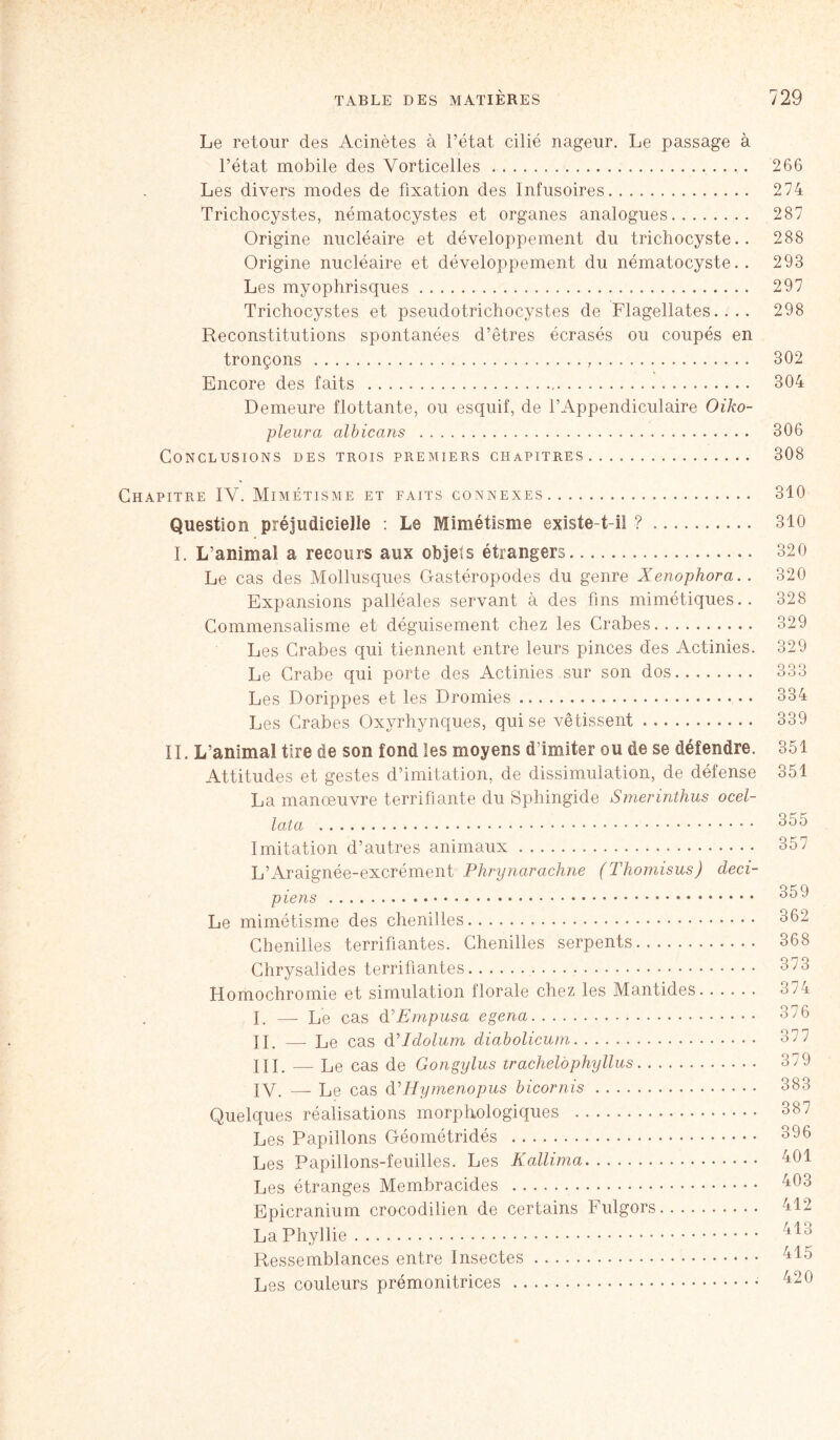 Le retour des Acinètes à l’état cilié nageur. Le passage à l’état mobile des Vorticelles 266 Les divers modes de fixation des Infusoires 274 Trichocystes, nématocystes et organes analogues 287 Origine nucléaire et développement du trichocyste.. 288 Origine nucléaire et développement du nématocyste.. 293 Les myophrisques 297 Trichocystes et pseudotrichocystes de Flagellâtes.... 298 Reconstitutions spontanées d’êtres écrasés ou coupés en tronçons , 302 Encore des faits 304 Demeure flottante, ou esquif, de l’Appendiculaire Oiko- pleura albicans 306 Conclusions des trois premiers chapitres 308 Chapitre IV. Mimétisme et faits connexes 310 Question préjudicielle : Le Mimétisme existe t-il ? 310 I. L’animal a recours aux objets étrangers 320 Le cas des Mollusques Gastéropodes du genre Xenophora.. 320 Expansions palléales servant à des fins mimétiques.. 328 Commensalisme et déguisement chez les Crabes 329 Les Crabes qui tiennent entre leurs pinces des Actinies. 329 Le Crabe qui porte des Actinies sur son dos 333 Les Dorippes et les Dromies 334 Les Crabes Oxyrhynques, qui se vêtissent 339 IL L’animal tire de son fond les moyens d’imiter ou de se défendre. 351 Attitudes et gestes d’imitation, de dissimulation, de défense 351 La manoeuvre terrifiante du Sphingide Smerinthus ocel- lata Imitation d’autres animaux 357 L’Araignée-excrément Phrynarachne (Thomisus) deci- piens 359 Le mimétisme des chenilles 362 Chenilles terrifiantes. Chenilles serpents 368 Chrysalides terrifiantes 373 Homochromie et simulation florale chez les Mantides 374 I. —-Le cas d'Empusa egena 376 il. — Le cas (Pldolum diabolicum 377 III. — Le cas de Gongylus trachelophyllus 3/9 IV. — Le cas d, Hymenopus bicornis 383 Quelques réalisations morphologiques 387 Les Papillons Géométridés 396 Les Papillons-feuilles. Les Kallima 401 Les étranges Membracides 403 Epicranium crocodilien de certains Fulgors 412 LaPhyllie 1 ^ ° Ressemblances entre Insectes 415 Les couleurs prémonitrices 420