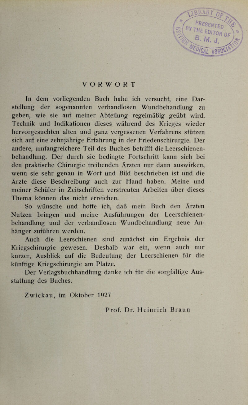 In dem vorliegenden Buch habe ich versucht, eine Dar¬ stellung der sogenannten verbandlosen Wundbehandlung zu geben, wie sie auf meiner Abteilung regelmäßig geübt wird. Technik und Indikationen dieses während des Krieges wieder hervorgesuchten alten und ganz vergessenen Verfahrens stützen sich auf eine zehnjährige Erfahrung in der Friedenschirurgie. Der andere, umfangreichere Teil des Buches betrifft die Leerschienen¬ behandlung. Der durch sie bedingte Fortschritt kann sich bei den praktische Chirurgie treibenden Ärzten nur dann auswirken, wenn sie sehr genau in Wort und Bild beschrieben ist und die Ärzte diese Beschreibung auch zur Hand haben. Meine und meiner Schüler in Zeitschriften verstreuten Arbeiten über dieses Thema können das nicht erreichen. So wünsche und hoffe ich, daß mein Buch den Ärzten Nutzen bringen und meine Ausführungen der Leerschienen¬ behandlung und der verbandlosen Wundbehandlung neue An¬ hänger zuführen werden. Auch die Leerschienen sind zunächst ein Ergebnis der Kriegschirurgie gewesen. Deshalb war ein, wenn auch nur kurzer, Ausblick auf die Bedeutung der Leerschienen für die künftige Kriegschirurgie am Platze. Der Verlagsbuchhandlung danke ich für die sorgfältige Aus¬ stattung des Buches. Zwickau, im Oktober 1927 Prof. Dr. Heinrich Braun