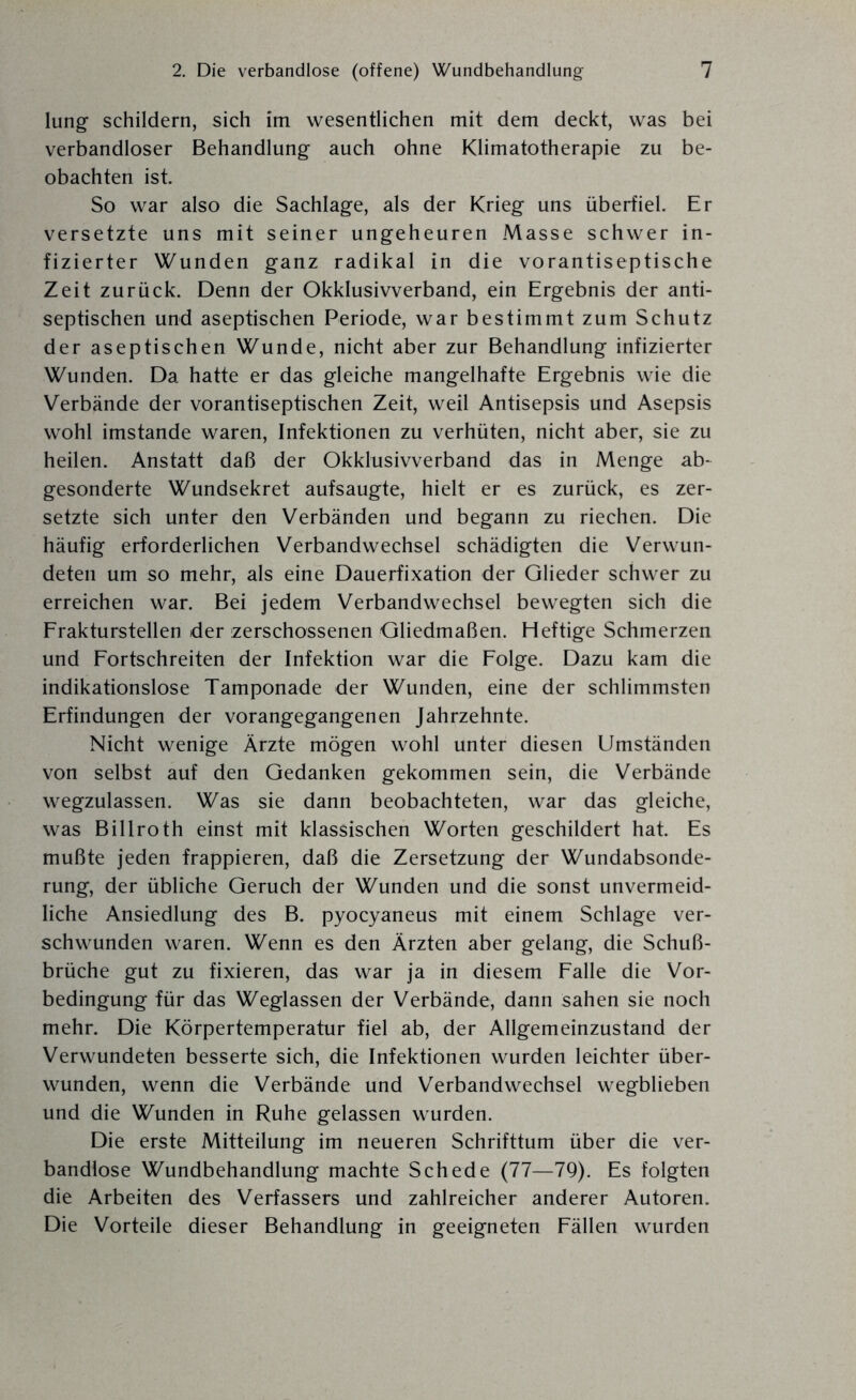 lung schildern, sich im wesentlichen mit dem deckt, was bei verbandloser Behandlung auch ohne Klimatotherapie zu be¬ obachten ist. So war also die Sachlage, als der Krieg uns überfiel. Er versetzte uns mit seiner ungeheuren Masse schwer in¬ fizierter Wunden ganz radikal in die vorantiseptische Zeit zurück. Denn der Okklusivverband, ein Ergebnis der anti¬ septischen und aseptischen Periode, war bestimmt zum Schutz der aseptischen Wunde, nicht aber zur Behandlung infizierter Wunden. Da hatte er das gleiche mangelhafte Ergebnis wie die Verbände der vorantiseptischen Zeit, weil Antisepsis und Asepsis wohl imstande waren, Infektionen zu verhüten, nicht aber, sie zu heilen. Anstatt daß der Okklusivverband das in Menge ab¬ gesonderte Wundsekret aufsaugte, hielt er es zurück, es zer¬ setzte sich unter den Verbänden und begann zu riechen. Die häufig erforderlichen Verbandwechsel schädigten die Verwun¬ deten um so mehr, als eine Dauerfixation der Glieder schwer zu erreichen war. Bei jedem Verbandwechsel bewegten sich die Frakturstellen der zerschossenen Gliedmaßen. Heftige Schmerzen und Fortschreiten der Infektion war die Folge. Dazu kam die indikationslose Tamponade der Wunden, eine der schlimmsten Erfindungen der vorangegangenen Jahrzehnte. Nicht wenige Ärzte mögen wohl unter diesen Umständen von selbst auf den Gedanken gekommen sein, die Verbände wegzulassen. Was sie dann beobachteten, war das gleiche, was Billroth einst mit klassischen Worten geschildert hat. Es mußte jeden frappieren, daß die Zersetzung der Wundabsonde¬ rung, der übliche Geruch der Wunden und die sonst unvermeid¬ liche Ansiedlung des B. pyocyaneus mit einem Schlage ver¬ schwunden waren. Wenn es den Ärzten aber gelang, die Schu߬ brüche gut zu fixieren, das war ja in diesem Falle die Vor¬ bedingung für das Weglassen der Verbände, dann sahen sie noch mehr. Die Körpertemperatur fiel ab, der Allgemeinzustand der Verwundeten besserte sich, die Infektionen wurden leichter über¬ wunden, wenn die Verbände und Verbandwechsel wegblieben und die Wunden in Ruhe gelassen wurden. Die erste Mitteilung im neueren Schrifttum über die ver¬ bandlose Wundbehandlung machte Schede (77—79). Es folgten die Arbeiten des Verfassers und zahlreicher anderer Autoren. Die Vorteile dieser Behandlung in geeigneten Fällen wurden