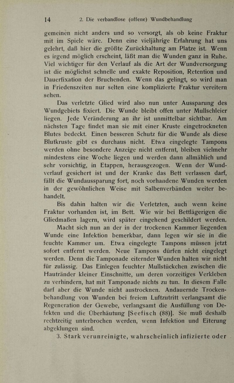gemeinen nicht anders und so versorgt, als ob keine Fraktur mit im Spiele wäre. Denn eine vieljährige Erfahrung hat uns gelehrt, daß hier die größte Zurückhaltung am Platze ist. Wenn es irgend möglich erscheint, läßt man die Wunden ganz in Ruhe. Viel wichtiger für den Verlauf als die Art der Wundversorgung ist die möglichst schnelle und exakte Reposition, Retention und Dauerfixation der Bruchenden. Wenn das gelingt, so wird man in Friedenszeiten nur selten eine komplizierte Fraktur vereitern sehen. Das verletzte Glied wird also nun unter Aussparung des Wundgebiets fixiert. Die Wunde bleibt offen unter Mullschleier liegen. Jede Veränderung an ihr ist unmittelbar sichtbar. Am nächsten Tage findet man sie mit einer Kruste eingetrockneten Blutes bedeckt. Einen besseren Schutz für die Wunde als diese Blutkruste gibt es durchaus nicht. Etwa eingelegte Tampons werden ohne besondere Anzeige nicht entfernt, bleiben vielmehr mindestens eine Woche liegen und werden dann allmählich und sehr vorsichtig, in Etappen, herausgezogen. Wenn der Wund¬ verlauf gesichert ist und der Kranke das Bett verlassen darf, fällt die Wundaussparung fort, noch vorhandene Wunden werden in der gewöhnlichen Weise mit Salbenverbänden weiter be¬ handelt. Bis dahin halten wir die Verletzten, auch wenn keine Fraktur vorhanden ist, im Bett. Wie wir bei Bettlägerigen die Gliedmaßen lagern, wird später eingehend geschildert werden. Macht sich nun an der in der trockenen Kammer liegenden Wunde eine Infektion bemerkbar, dann legen wir sie in die feuchte Kammer um. Etwa eingelegte Tampons müssen jetzt sofort entfernt werden. Neue Tampons dürfen nicht eingelegt werden. Denn die Tamponade eiternder Wunden halten wir nicht für zulässig. Das Einlegen feuchter Mullstückchen zwischen die Hautränder kleiner Einschnitte, um deren vorzeitiges Verkleben zu verhindern, hat mit Tamponade nichts zu tun. In diesem Falle darf aber die Wunde nicht austrocknen. Andauernde Trocken¬ behandlung von Wunden bei freiem Luftzutritt verlangsamt die Regeneration der Gewebe, verlangsamt die Ausfüllung von De¬ fekten und die Überhäutung [Seefisch (88)]. Sie muß deshalb rechtzeitig unterbrochen werden, wenn Infektion und Eiterung abgeklungen sind. 3. Stark verunreinigte, wahrscheinlich infizierte oder