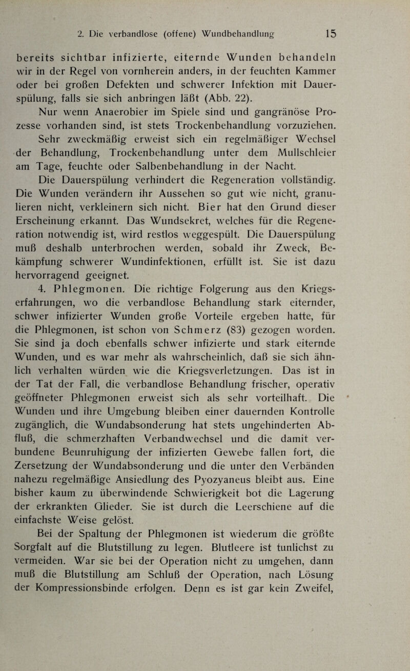 bereits sichtbar infizierte, eiternde Wunden behandeln wir in der Regel von vornherein anders, in der feuchten Kammer oder bei großen Defekten und schwerer Infektion mit Dauer¬ spülung, falls sie sich anbringen läßt (Abb. 22). Nur wenn Anaerobier im Spiele sind und gangränöse Pro¬ zesse vorhanden sind, ist stets Trockenbehandlung vorzuziehen. Sehr zweckmäßig erweist sich ein regelmäßiger Wechsel der Behandlung, Trockenbehandlung unter dem Mullschleier am Tage, feuchte oder Salbenbehandlung in der Nacht. Die Dauerspülung verhindert die Regeneration vollständig. Die Wunden verändern ihr Aussehen so gut wie nicht, granu¬ lieren nicht, verkleinern sich nicht. Bier hat den Grund dieser Erscheinung erkannt. Das Wundsekret, welches für die Regene¬ ration notwendig ist, wird restlos weggespült. Die Dauerspülung muß deshalb unterbrochen werden, sobald ihr Zweck, Be¬ kämpfung schwerer Wundinfektionen, erfüllt ist. Sie ist dazu hervorragend geeignet. 4. Phlegmonen. Die richtige Folgerung aus den Kriegs¬ erfahrungen, wo die verbandlose Behandlung stark eiternder, schwer infizierter Wunden große Vorteile ergeben hatte, für die Phlegmonen, ist schon von Schmerz (83) gezogen worden. Sie sind ja doch ebenfalls schwer infizierte und stark eiternde Wunden, und es war mehr als wahrscheinlich, daß sie sich ähn¬ lich verhalten würden wie die Kriegsverletzungen. Das ist in der Tat der Fall, die verbandlose Behandlung frischer, operativ geöffneter Phlegmonen erweist sich als sehr vorteilhaft. Die Wunden und ihre Umgebung bleiben einer dauernden Kontrolle zugänglich, die Wundabsonderung hat stets ungehinderten Ab¬ fluß, die schmerzhaften Verbandwechsel und die damit ver¬ bundene Beunruhigung der infizierten Gewebe fallen fort, die Zersetzung der Wundabsonderung und die unter den Verbänden nahezu regelmäßige Ansiedlung des Pyozyaneus bleibt aus. Eine bisher kaum zu überwindende Schwierigkeit bot die Lagerung der erkrankten Glieder. Sie ist durch die Leerschiene auf die einfachste Weise gelöst. Bei der Spaltung der Phlegmonen ist wiederum die größte Sorgfalt auf die Blutstillung zu legen. Blutleere ist tunlichst zu vermeiden. War sie bei der Operation nicht zu umgehen, dann muß die Blutstillung am Schluß der Operation, nach Lösung der Kompressionsbinde erfolgen. Denn es ist gar kein Zweifel,