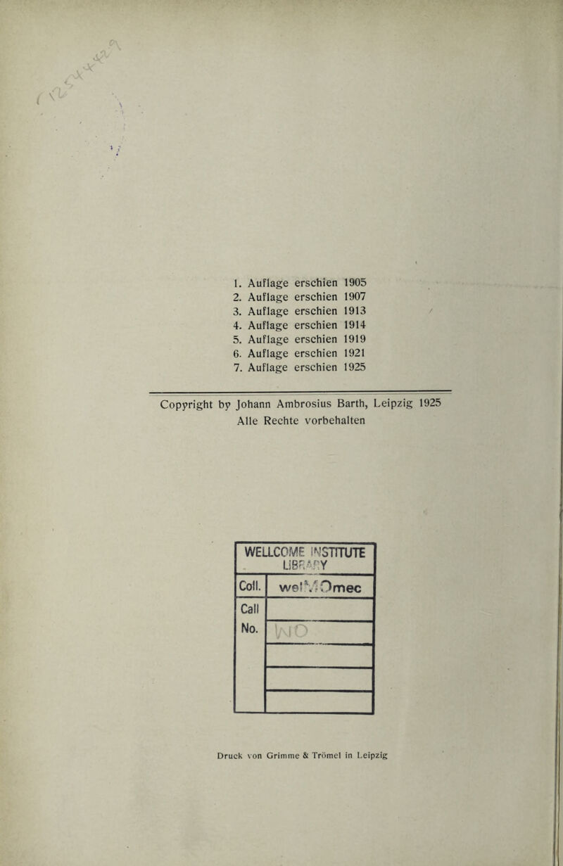 1. Auflage erschien 1905 2. Auflage erschien 1907 3. Auflage erschien 1913 4. Auflage erschien 1914 5. Auflage erschien 1919 6. Auflage erschien 1921 7. Auflage erschien 1925 Copyright by Johann Ambrosius Barth, Leipzig 1925 Alle Rechte Vorbehalten WELLCOME INSTITUTE LIBF.A.HY Coli. welMOmec Call No. Druck von Grimme & Trömel in Leipzig