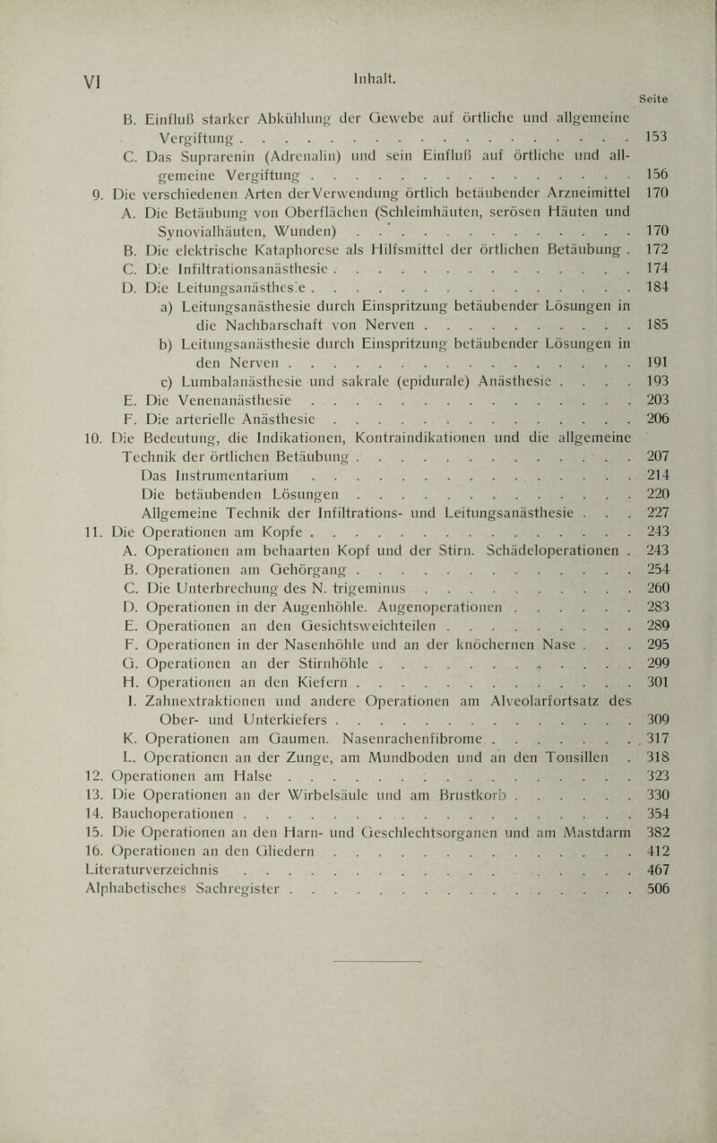 Inhalt. Seite B. Einfluß starker Abkühlung der Gewebe auf örtliche und allgemeine Vergiftung.153 C. Das Suprarenin (Adrenalin) und sein Einfluß auf örtliche und all¬ gemeine Vergiftung.156 9. Die verschiedenen Arten der Verwendung örtlich betäubender Arzneimittel 170 A. Die Betäubung von Oberflächen (Schleimhäuten, serösen Häuten und Synovialhäuten, Wunden).170 B. Die elektrische Kataphorese als Hilfsmittel der örtlichen Betäubung . 172 C. Die Infiltrationsanästhesie ..174 D. Die Leitungsanästhesie.184 a) Leitungsanästhesie durch Einspritzung betäubender Lösungen in die Nachbarschaft von Nerven.185 b) Leitungsanästhesie durch Einspritzung betäubender Lösungen in den Nerven.191 c) Lumbalanästhesie und sakrale (epidurale) Anästhesie .... 193 E. Die Venenanästhesie.203 F. Die arterielle Anästhesie.206 10. Die Bedeutung, die Indikationen, Kontraindikationen und die allgemeine Technik der örtlichen Betäubung.207 Das Instrumentarium.214 Die betäubenden Lösungen.220 Allgemeine Technik der Infiltrations- und Leitungsanästhesie . . 227 11. Die Operationen am Kopfe.243 A. Operationen am behaarten Kopf und der Stirn. Schädeloperationen . 243 B. Operationen am Gehörgang.254 C. Die Unterbrechung des N. trigeminus.260 D. Operationen in der Augenhöhle. Augenoperationen.2S3 E. Operationen an den Gesichtsweichteilen.289 F. Operationen in der Nasenhöhle und an der knöchernen Nase . . 295 G. Operationen an der Stirnhöhle. 299 H. Operationen an den Kiefern.301 I. Zahnextraktionen und andere Operationen am Alveolarfortsatz des Ober- und Unterkiefers.309 K. Operationen am Gaumen. Nasenrachenfibrome. 317 L. Operationen an der Zunge, am Mundboden und an den Tonsillen . 318 12. Operationen am Halse.323 13. Die Operationen an der Wirbelsäule und am Brustkorb.330 14. Bauchoperationen.354 15. Die Operationen an den Harn- und Geschlechtsorganen und am Mastdarm 382 16. Operationen an den Gliedern.412 Literaturverzeichnis. .... 467 Alphabetisches Sachregister.506