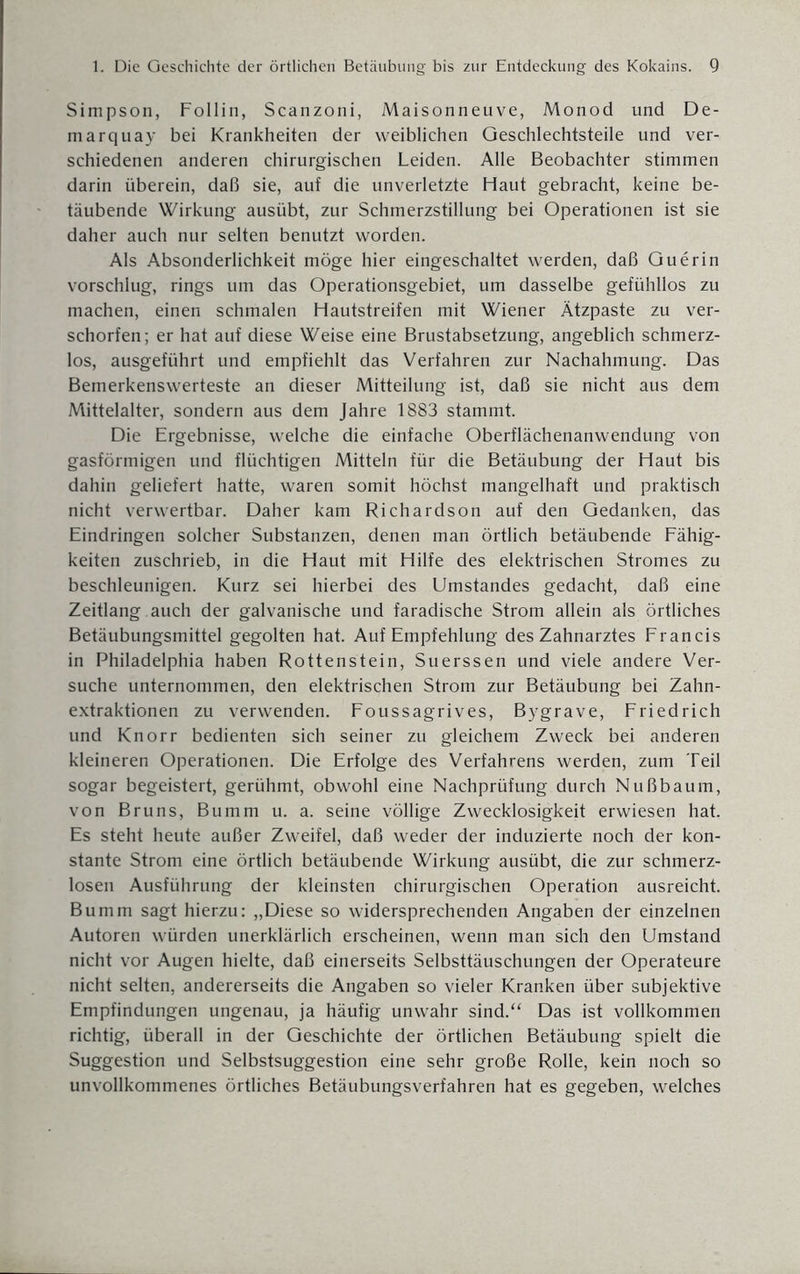 Simpson, Follin, Scanzoni, Maisonneuve, Monod und De- marquay bei Krankheiten der weiblichen Geschlechtsteile und ver¬ schiedenen anderen chirurgischen Leiden. Alle Beobachter stimmen darin überein, daß sie, auf die unverletzte Haut gebracht, keine be¬ täubende Wirkung ausübt, zur Schmerzstillung bei Operationen ist sie daher auch nur selten benutzt worden. Als Absonderlichkeit möge hier eingeschaltet werden, daß Guerin vorschlug, rings um das Operationsgebiet, um dasselbe gefühllos zu machen, einen schmalen Hautstreifen mit Wiener Ätzpaste zu ver¬ schoben; er hat auf diese Weise eine Brustabsetzung, angeblich schmerz¬ los, ausgeführt und empfiehlt das Verfahren zur Nachahmung. Das Bemerkenswerteste an dieser Mitteilung ist, daß sie nicht aus dem Mittelalter, sondern aus dem Jahre 1883 stammt. Die Ergebnisse, welche die einfache Oberflächenanwendung von gasförmigen und flüchtigen Mitteln für die Betäubung der Haut bis dahin geliefert hatte, waren somit höchst mangelhaft und praktisch nicht verwertbar. Daher kam Richardson auf den Gedanken, das Eindringen solcher Substanzen, denen man örtlich betäubende Fähig¬ keiten zuschrieb, in die Haut mit Hilfe des elektrischen Stromes zu beschleunigen. Kurz sei hierbei des Umstandes gedacht, daß eine Zeitlang auch der galvanische und faradische Strom allein als örtliches Betäubungsmittel gegolten hat. Auf Empfehlung des Zahnarztes Francis in Philadelphia haben Rottenstein, Suerssen und viele andere Ver¬ suche unternommen, den elektrischen Strom zur Betäubung bei Zahn¬ extraktionen zu verwenden. Foussagrives, Bygrave, Friedrich und Knorr bedienten sich seiner zu gleichem Zweck bei anderen kleineren Operationen. Die Erfolge des Verfahrens werden, zum Teil sogar begeistert, gerühmt, obwohl eine Nachprüfung durch Nußbaum, von Bruns, Bumm u. a. seine völlige Zwecklosigkeit erwiesen hat. Es steht heute außer Zweifel, daß weder der induzierte noch der kon¬ stante Strom eine örtlich betäubende Wirkung ausübt, die zur schmerz¬ losen Ausführung der kleinsten chirurgischen Operation ausreicht. Bumm sagt hierzu: „Diese so widersprechenden Angaben der einzelnen Autoren würden unerklärlich erscheinen, wenn man sich den Umstand nicht vor Augen hielte, daß einerseits Selbsttäuschungen der Operateure nicht selten, andererseits die Angaben so vieler Kranken über subjektive Empfindungen ungenau, ja häufig unwahr sind.“ Das ist vollkommen richtig, überall in der Geschichte der örtlichen Betäubung spielt die Suggestion und Selbstsuggestion eine sehr große Rolle, kein noch so unvollkommenes örtliches Betäubungsverfahren hat es gegeben, welches