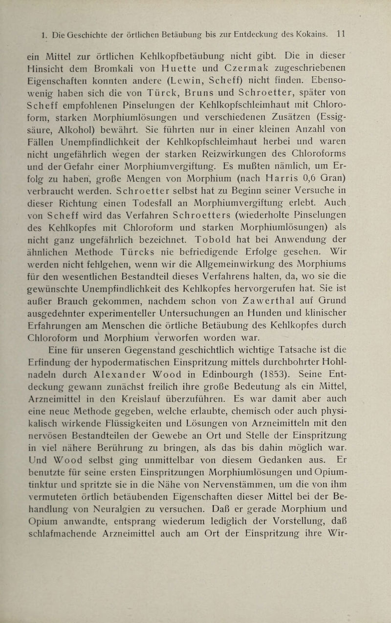 ein Mittel zur örtlichen Kehlkopfbetäubung nicht gibt. Die in dieser Hinsicht dem Bromkali von Huette und Czermak zugeschriebenen Eigenschaften konnten andere (Lewin, Scheff) nicht finden. Ebenso¬ wenig haben sich die von Türck, Bruns und Schroetter, später von Scheff empfohlenen Pinselungen der Kehlkopfschleimhaut mit Chloro¬ form, starken Morphiumlösungen und verschiedenen Zusätzen (Essig¬ säure, Alkohol) bewährt. Sie führten nur in einer kleinen Anzahl von Fällen Unempfindlichkeit der Kehlkopfschleimhaut herbei und waren nicht ungefährlich wegen der starken Reizwirkungen des Chloroforms und der Gefahr einer Morphiumvergiftung. Es mußten nämlich, um Er¬ folg zu haben, große Mengen von Morphium (nach Harris 0,6 Gran) verbraucht werden. Schroetter selbst hat zu Beginn seiner Versuche in dieser Richtung einen Todesfall an Morphiumvergiftung erlebt. Auch von Scheff wird das Verfahren Schroetters (wiederholte Pinselungen des Kehlkopfes mit Chloroform und starken Morphiumlösungen) als nicht ganz ungefährlich bezeichnet. Tobold hat bei Anwendung der ähnlichen Methode Türcks nie befriedigende Erfolge gesehen. Wir werden nicht fehlgehen, wenn wir die Allgemeinwirkung des Morphiums für den wesentlichen Bestandteil dieses Verfahrens halten, da, wo sie die gewünschte Unempfindlichkeit des Kehlkopfes hervorgerufen hat. Sie ist außer Brauch gekommen, nachdem schon von Zawerthal auf Grund ausgedehnter experimenteller Untersuchungen an Hunden und klinischer Erfahrungen am Menschen die örtliche Betäubung des Kehlkopfes durch Chloroform und Morphium verworfen worden war. Eine für unseren Gegenstand geschichtlich wichtige Tatsache ist die Erfindung der hypodermatischen Einspritzung mittels durchbohrter Hohl¬ nadeln durch Alexander Wood in Edinbourgh (1853). Seine Ent¬ deckung gewann zunächst freilich ihre große Bedeutung als ein Mittel, Arzneimittel in den Kreislauf überzuführen. Es war damit aber auch eine neue Methode gegeben, welche erlaubte, chemisch oder auch physi¬ kalisch wirkende Flüssigkeiten und Lösungen von Arzneimitteln mit den nervösen Bestandteilen der Gewebe an Ort und Stelle der Einspritzung in viel nähere Berührung zu bringen, als das bis dahin möglich war. Und Wood selbst ging unmittelbar von diesem Gedanken aus. Er benutzte für seine ersten Einspritzungen Morphiumlösungen und Opium¬ tinktur und spritzte sie in die Nähe von Nervenstämmen, um die von ihm vermuteten örtlich betäubenden Eigenschaften dieser Mittel bei der Be¬ handlung von Neuralgien zu versuchen. Daß er gerade Morphium und Opium anwandte, entsprang wiederum lediglich der Vorstellung, daß schlafmachende Arzneimittel auch am Ort der Einspritzung ihre Wir-