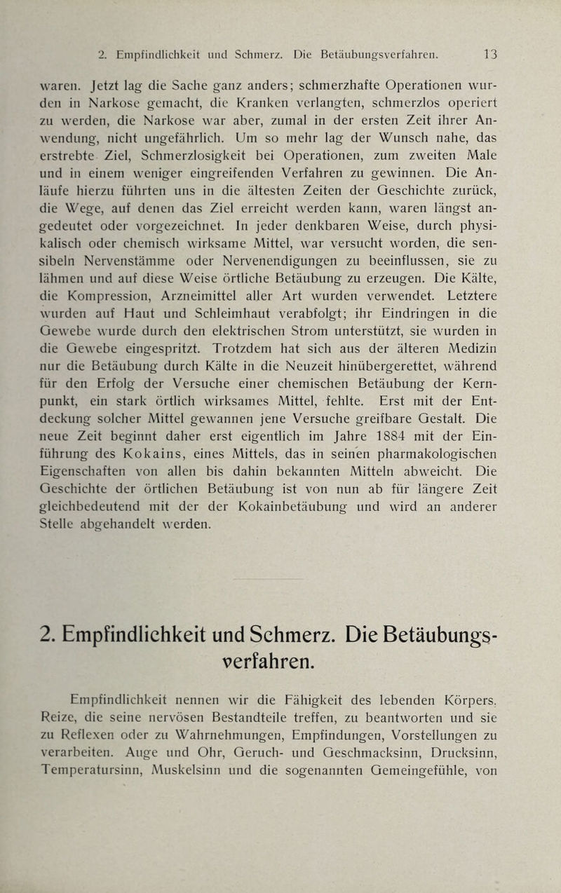 waren. Jetzt lag die Sache ganz anders; schmerzhafte Operationen wur¬ den in Narkose gemacht, die Kranken verlangten, schmerzlos operiert zu werden, die Narkose war aber, zumal in der ersten Zeit ihrer An¬ wendung, nicht ungefährlich. Um so mehr lag der Wunsch nahe, das erstrebte Ziel, Schmerzlosigkeit bei Operationen, zum zweiten Male und in einem weniger eingreifenden Verfahren zu gewinnen. Die An¬ läufe hierzu führten uns in die ältesten Zeiten der Geschichte zurück, die Wege, auf denen das Ziel erreicht werden kann, waren längst an¬ gedeutet oder vorgezeichnet. In jeder denkbaren Weise, durch physi¬ kalisch oder chemisch wirksame Mittel, war versucht worden, die sen- sibeln Nervenstämme oder Nervenendigungen zu beeinflussen, sie zu lähmen und auf diese Weise örtliche Betäubung zu erzeugen. Die Kälte, die Kompression, Arzneimittel aller Art wurden verwendet. Letztere wurden auf Haut und Schleimhaut verabfolgt; ihr Eindringen in die Gewebe wurde durch den elektrischen Strom unterstützt, sie wurden in die Gewebe eingespritzt. Trotzdem hat sich aus der älteren Medizin nur die Betäubung durch Kälte in die Neuzeit hinübergerettet, während für den Erfolg der Versuche einer chemischen Betäubung der Kern¬ punkt, ein stark örtlich wirksames Mittel, fehlte. Erst mit der Ent¬ deckung solcher Mittel gewannen jene Versuche greifbare Gestalt. Die neue Zeit beginnt daher erst eigentlich im Jahre 1884 mit der Ein¬ führung des Kokains, eines Mittels, das in seinen pharmakologischen Eigenschaften von allen bis dahin bekannten Mitteln abweicht. Die Geschichte der örtlichen Betäubung ist von nun ab für längere Zeit gleichbedeutend mit der der Kokainbetäubung und wird an anderer Stelle abgehandelt werden. 2. Empfindlichkeit und Schmerz. Die Betäubungs¬ verfahren. Empfindlichkeit nennen wir die Fähigkeit des lebenden Körpers, Reize, die seine nervösen Bestandteile treffen, zu beantworten und sie zu Reflexen oder zu Wahrnehmungen, Empfindungen, Vorstellungen zu verarbeiten. Auge und Ohr, Geruch- und Geschmacksinn, Drucksinn, Temperatursinn, Muskelsinn und die sogenannten Gemeingefühle, von