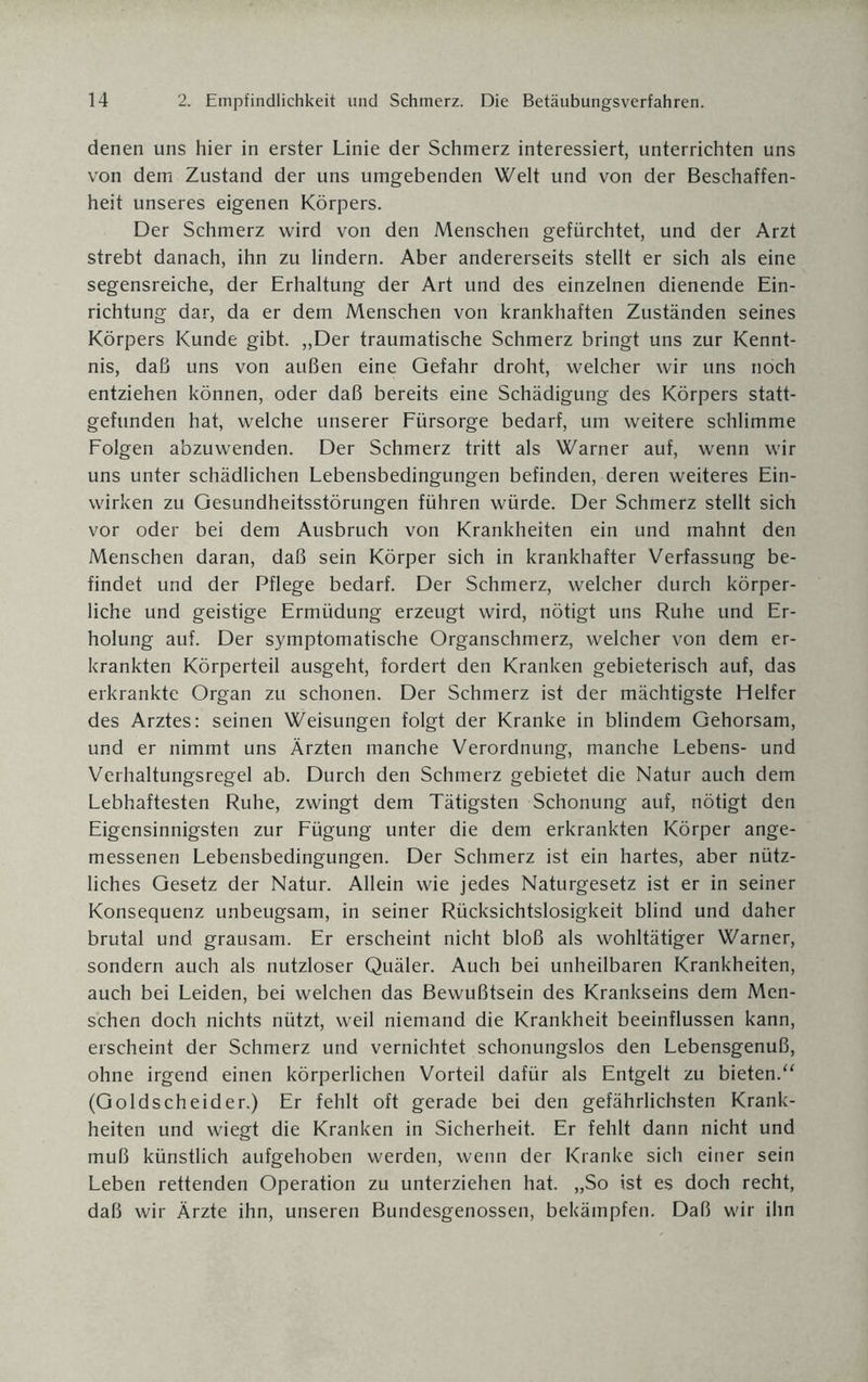 denen uns hier in erster Linie der Schmerz interessiert, unterrichten uns von dem Zustand der uns umgebenden Welt und von der Beschaffen¬ heit unseres eigenen Körpers. Der Schmerz wird von den Menschen gefürchtet, und der Arzt strebt danach, ihn zu lindern. Aber andererseits stellt er sich als eine segensreiche, der Erhaltung der Art und des einzelnen dienende Ein¬ richtung dar, da er dem Menschen von krankhaften Zuständen seines Körpers Kunde gibt. „Der traumatische Schmerz bringt uns zur Kennt¬ nis, daß uns von außen eine Gefahr droht, welcher wir uns noch entziehen können, oder daß bereits eine Schädigung des Körpers statt¬ gefunden hat, welche unserer Fürsorge bedarf, um weitere schlimme Folgen abzuwenden. Der Schmerz tritt als Warner auf, wenn wir uns unter schädlichen Lebensbedingungen befinden, deren weiteres Ein¬ wirken zu Gesundheitsstörungen führen würde. Der Schmerz stellt sich vor oder bei dem Ausbruch von Krankheiten ein und mahnt den Menschen daran, daß sein Körper sich in krankhafter Verfassung be¬ findet und der Pflege bedarf. Der Schmerz, welcher durch körper¬ liche und geistige Ermüdung erzeugt wird, nötigt uns Ruhe und Er¬ holung auf. Der symptomatische Organschmerz, welcher von dem er¬ krankten Körperteil ausgeht, fordert den Kranken gebieterisch auf, das erkrankte Organ zu schonen. Der Schmerz ist der mächtigste Helfer des Arztes: seinen Weisungen folgt der Kranke in blindem Gehorsam, und er nimmt uns Ärzten manche Verordnung, manche Lebens- und Verhaltungsregel ab. Durch den Schmerz gebietet die Natur auch dem Lebhaftesten Ruhe, zwingt dem Tätigsten Schonung auf, nötigt den Eigensinnigsten zur Fügung unter die dem erkrankten Körper ange¬ messenen Lebensbedingungen. Der Schmerz ist ein hartes, aber nütz¬ liches Gesetz der Natur. Allein wie jedes Naturgesetz ist er in seiner Konsequenz unbeugsam, in seiner Rücksichtslosigkeit blind und daher brutal und grausam. Er erscheint nicht bloß als wohltätiger Warner, sondern auch als nutzloser Quäler. Auch bei unheilbaren Krankheiten, auch bei Leiden, bei welchen das Bewußtsein des Krankseins dem Men¬ schen doch nichts nützt, weil niemand die Krankheit beeinflussen kann, erscheint der Schmerz und vernichtet schonungslos den Lebensgenuß, ohne irgend einen körperlichen Vorteil dafür als Entgelt zu bieten.“ (Goldscheider.) Er fehlt oft gerade bei den gefährlichsten Krank¬ heiten und wiegt die Kranken in Sicherheit. Er fehlt dann nicht und muß künstlich aufgehoben werden, wenn der Kranke sich einer sein Leben rettenden Operation zu unterziehen hat. „So ist es doch recht, daß wir Ärzte ihn, unseren Bundesgenossen, bekämpfen. Daß wir ihn