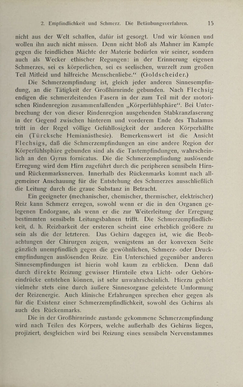 nicht aus der Welt schaffen, dafür ist gesorgt. Und wir können und wollen ihn auch nicht missen. Denn nicht bloß als Mahner im Kampfe gegen die feindlichen Mächte der Materie bedürfen wir seiner, sondern auch als Wecker ethischer Regungen: in der Erinnerung eigenen Schmerzes, sei es körperlichen, sei es seelischen, wurzelt zum großen Teil Mitleid und hilfreiche Menschenliebe.“ (Qoldscheider.) Die Schmerzempfindung ist, gleich jeder anderen Sinnesempfin¬ dung, an die Tätigkeit der Großhirnrinde gebunden. Nach Flechsig endigen die schmerzleitenden Fasern in der zum Teil mit der motori¬ schen Rindenregion zusammenfallenden „Körperfühlsphäre“. Bei Unter¬ brechung der von dieser Rindenregion ausgehenden Stabkranzfaserung in der Gegend zwischen hinterem und vorderem Ende des Thalamus tritt in der Regel völlige Gefühllosigkeit der anderen Körperhälfte ein (Türcksche Hemianästhesie). Bemerkenswert ist die Ansicht Flechsigs, daß die Schmerzempfindungen an eine andere Region der Körperfühlsphäre gebunden sind als die Tastempfindungen, wahrschein¬ lich an den Gyrus fornicatus. Die die Schmerzempfindung auslösende Erregung wird dem Hirn zugeführt durch die peripheren sensibeln Hirn- und Rückenmarksnerven. Innerhalb des Rückenmarks kommt nach all¬ gemeiner Anschauung für die Entstehung des Schmerzes ausschließlich die Leitung durch die graue Substanz in Betracht. Ein geeigneter (mechanischer, chemischer, thermischer, elektrischer) Reiz kann Schmerz erregen, sowohl wenn er die in den Organen ge¬ legenen Endorgane, als wenn er die zur Weiterleitung der Erregung bestimmten sensibeln Leitungsbahnen trifft. Die Schmerzempfindlich¬ keit, d. h. Reizbarkeit der ersteren scheint eine erheblich größere zu sein als die der letzteren. Das Gehirn dagegen ist, wie die Beob¬ achtungen der Chirurgen zeigen, wenigstens an der konvexen Seite gänzlich unempfindlich gegen die gewöhnlichen, Schmerz- oder Druck¬ empfindungen auslösenden Reize. Ein Unterschied gegenüber anderen Sinnesempfindungen ist hierin wohl kaum zu erblicken. Denn daß durch direkte Reizung gewisser Hirnteile etwa Licht- oder Gehörs¬ eindrücke entstehen können, ist sehr unwahrscheinlich. Hierzu gehört vielmehr stets eine durch äußere Sinnesorgane geleistete Umformung der Reizenergie. Auch klinische Erfahrungen sprechen eher gegen als für die Existenz einer Schmerzempfindlichkeit, sowohl des Gehirns als auch des Rückenmarks. Die in der Großhirnrinde zustande gekommene Schmerzempfindung wird nach Teilen des Körpers, welche außerhalb des Gehirns liegen, projiziert, desgleichen wird bei Reizung eines sensibeln Nervenstammes