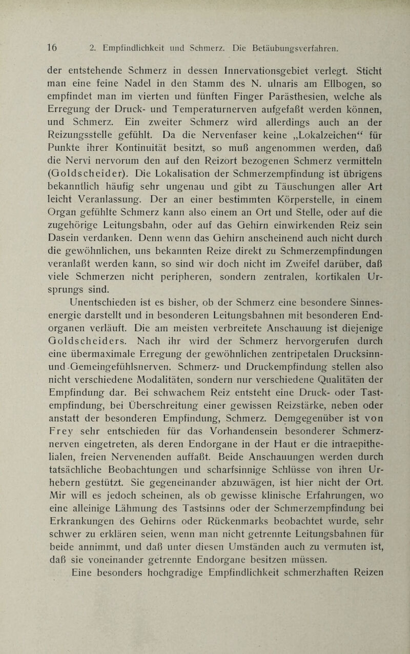der entstehende Schmerz in dessen Innervationsgebiet verlegt. Sticht man eine feine Nadel in den Stamm des N. ulnaris am Ellbogen, so empfindet man im vierten und fünften Finger Parästhesien, welche als Erregung der Druck- und Temperaturnerven aufgefaßt werden können, und Schmerz. Ein zweiter Schmerz wird allerdings auch an der Reizungsstelle gefühlt. Da die Nervenfaser keine „Lokalzeichen“ für Punkte ihrer Kontinuität besitzt, so muß angenommen werden, daß die Nervi nervorum den auf den Reizort bezogenen Schmerz vermitteln (Goldscheider). Die Lokalisation der Schmerzempfindung ist übrigens bekanntlich häufig sehr ungenau und gibt zu Täuschungen aller Art leicht Veranlassung. Der an einer bestimmten Körperstelle, in einem Organ gefühlte Schmerz kann also einem an Ort und Stelle, oder auf die zugehörige Leitungsbahn, oder auf das Gehirn einwirkenden Reiz sein Dasein verdanken. Denn wenn das Gehirn anscheinend auch nicht durch die gewöhnlichen, uns bekannten Reize direkt zu Schmerzempfindungen veranlaßt werden kann, so sind wir doch nicht im Zweifel darüber, daß viele Schmerzen nicht peripheren, sondern zentralen, kortikalen Ur¬ sprungs sind. Unentschieden ist es bisher, ob der Schmerz eine besondere Sinnes¬ energie darstellt und in besonderen Leitungsbahnen mit besonderen End¬ organen verläuft. Die am meisten verbreitete Anschauung ist diejenige Goldscheiders. Nach ihr wird der Schmerz hervorgerufen durch eine übermaximale Erregung der gewöhnlichen zentripetalen Drucksinn- und •Gemeingefühlsnerven. Schmerz- und Druckempfindung stellen also nicht verschiedene Modalitäten, sondern nur verschiedene Qualitäten der Empfindung dar. Bei schwachem Reiz entsteht eine Druck- oder Tast¬ empfindung, bei Überschreitung einer gewissen Reizstärke, neben oder anstatt der besonderen Empfindung, Schmerz. Demgegenüber ist von Frey sehr entschieden für das Vorhandensein besonderer Schmerz¬ nerven eingetreten, als deren Endorgane in der Haut er die intraepithe¬ lialen, freien Nervenenden auffaßt. Beide Anschauungen werden durch tatsächliche Beobachtungen und scharfsinnige Schlüsse von ihren Ur¬ hebern gestützt. Sie gegeneinander abzuwägen, ist hier nicht der Ort. Mir will es jedoch scheinen, als ob gewisse klinische Erfahrungen, wo eine alleinige Lähmung des Tastsinns oder der Schmerzempfindung bei Erkrankungen des Gehirns oder Rückenmarks beobachtet wurde, sehr schwer zu erklären seien, wenn man nicht getrennte Leitungsbahnen für beide annimmt, und daß unter diesen Umständen auch zu vermuten ist, daß sie voneinander getrennte Endorgane besitzen müssen. Eine besonders hochgradige Empfindlichkeit schmerzhaften Reizen