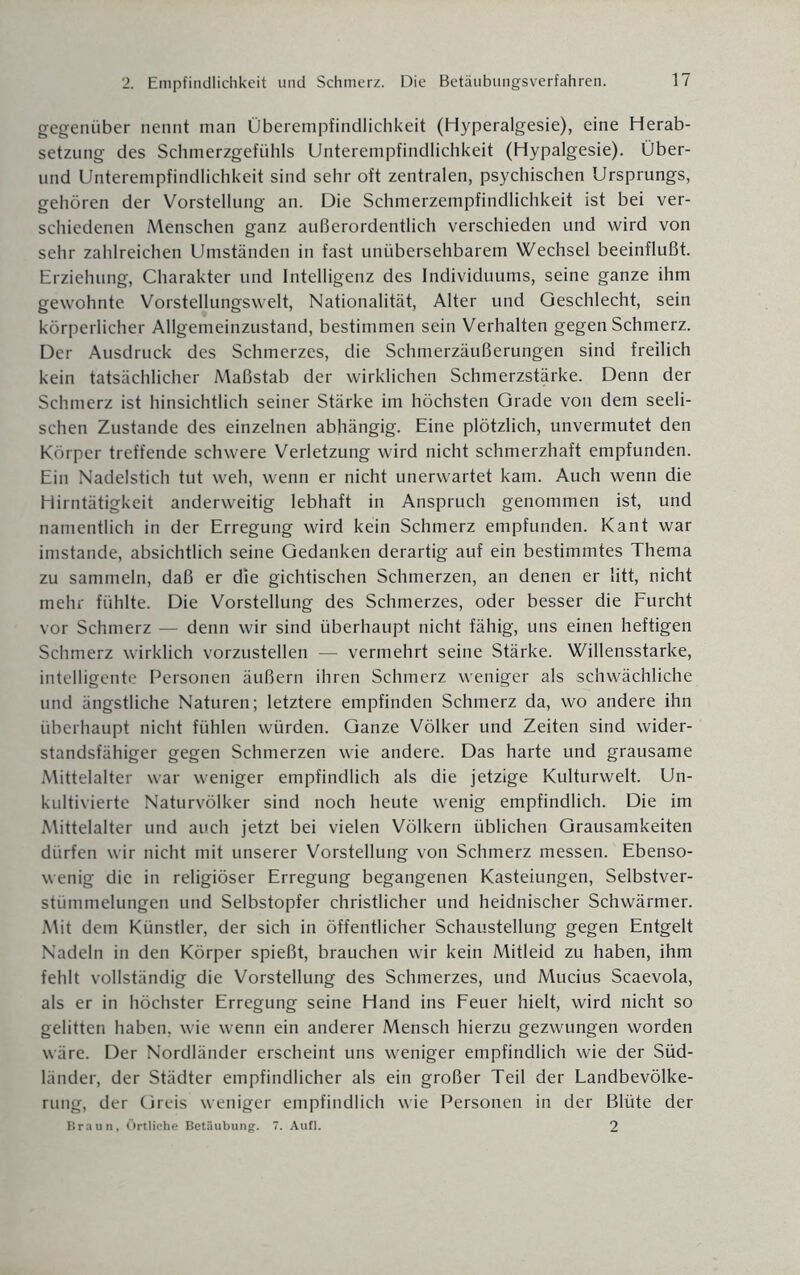 gegenüber nennt man Überempfindlichkeit (Hyperalgesie), eine Herab¬ setzung des Schmerzgefühls Unterempfindlichkeit (Hypalgesie). Über¬ und Unterempfindlichkeit sind sehr oft zentralen, psychischen Ursprungs, gehören der Vorstellung an. Die Schmerzempfindlichkeit ist bei ver¬ schiedenen Menschen ganz außerordentlich verschieden und wird von sehr zahlreichen Umständen in fast unübersehbarem Wechsel beeinflußt. Erziehung, Charakter und Intelligenz des Individuums, seine ganze ihm gewohnte Vorstellungswelt, Nationalität, Alter und Geschlecht, sein körperlicher Allgemeinzustand, bestimmen sein Verhalten gegen Schmerz. Der Ausdruck des Schmerzes, die Schmerzäußerungen sind freilich kein tatsächlicher Maßstab der wirklichen Schmerzstärke. Denn der Schmerz ist hinsichtlich seiner Stärke im höchsten Grade von dem seeli¬ schen Zustande des einzelnen abhängig. Eine plötzlich, unvermutet den Körper treffende schwere Verletzung wird nicht schmerzhaft empfunden. Ein Nadelstich tut weh, wenn er nicht unerwartet kam. Auch wenn die Hirntätigkeit anderweitig lebhaft in Anspruch genommen ist, und namentlich in der Erregung wird kein Schmerz empfunden. Kant war imstande, absichtlich seine Gedanken derartig auf ein bestimmtes Thema zu sammeln, daß er die gichtischen Schmerzen, an denen er litt, nicht mehr fühlte. Die Vorstellung des Schmerzes, oder besser die Furcht vor Schmerz — denn wir sind überhaupt nicht fähig, uns einen heftigen Schmerz wirklich vorzustellen — vermehrt seine Stärke. Willensstärke, intelligente Personen äußern ihren Schmerz weniger als schwächliche und ängstliche Naturen; letztere empfinden Schmerz da, wo andere ihn überhaupt nicht fühlen würden. Ganze Völker und Zeiten sind wider¬ standsfähiger gegen Schmerzen wie andere. Das harte und grausame Mittelalter war weniger empfindlich als die jetzige Kulturwelt. Un¬ kultivierte Naturvölker sind noch heute wenig empfindlich. Die im Mittelalter und auch jetzt bei vielen Völkern üblichen Grausamkeiten dürfen wir nicht mit unserer Vorstellung von Schmerz messen. Ebenso¬ wenig die in religiöser Erregung begangenen Kasteiungen, Selbstver¬ stümmelungen und Selbstopfer christlicher und heidnischer Schwärmer. Mit dem Künstler, der sich in öffentlicher Schaustellung gegen Entgelt Nadeln in den Körper spießt, brauchen wir kein Mitleid zu haben, ihm fehlt vollständig die Vorstellung des Schmerzes, und Mucius Scaevola, als er in höchster Erregung seine Hand ins Feuer hielt, wird nicht so gelitten haben, wie wenn ein anderer Mensch hierzu gezwungen worden wäre. Der Nordländer erscheint uns weniger empfindlich wie der Süd¬ länder, der Städter empfindlicher als ein großer Teil der Landbevölke¬ rung, der Greis weniger empfindlich wie Personen in der Blüte der Braun, Örtliche Betäubung. 7. Aufl. 2