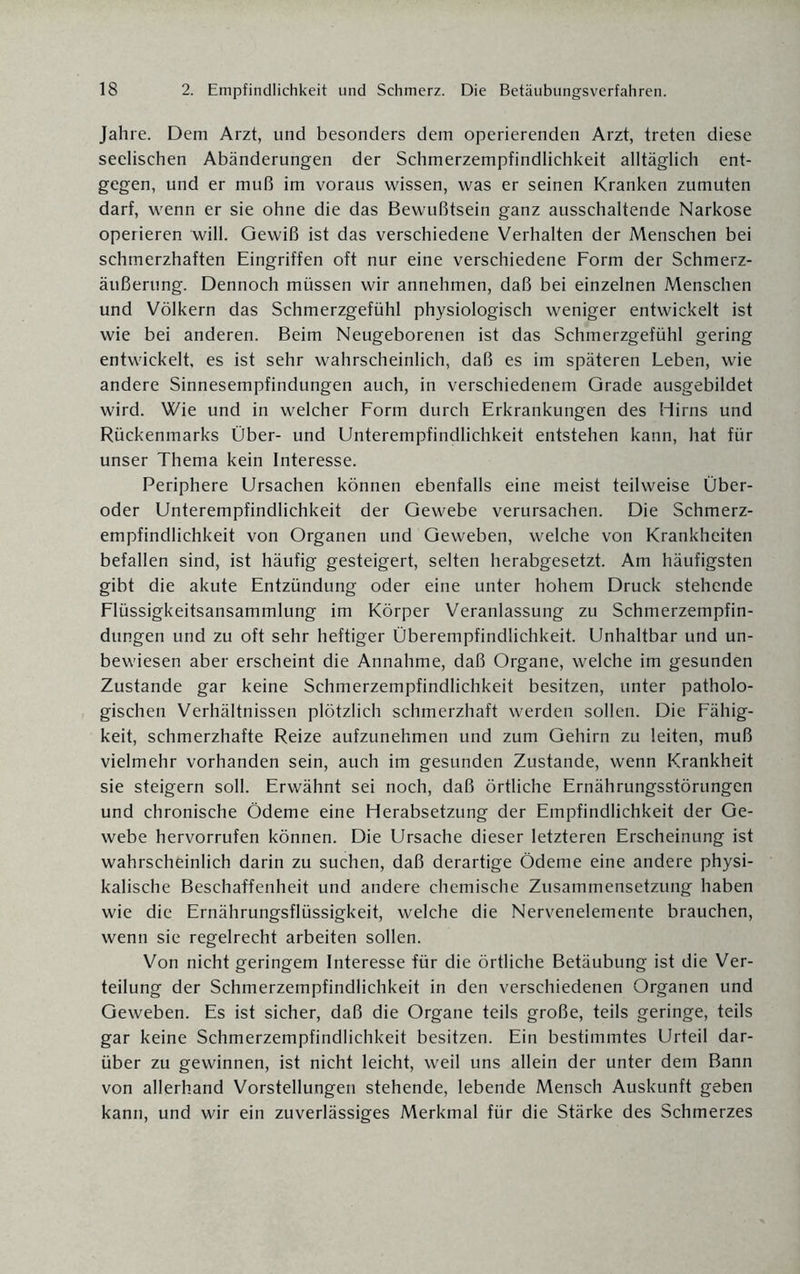 Jahre. Dem Arzt, und besonders dem operierenden Arzt, treten diese seelischen Abänderungen der Schmerzempfindlichkeit alltäglich ent¬ gegen, und er muß im voraus wissen, was er seinen Kranken zumuten darf, wenn er sie ohne die das Bewußtsein ganz ausschaltende Narkose operieren will. Gewiß ist das verschiedene Verhalten der Menschen bei schmerzhaften Eingriffen oft nur eine verschiedene Form der Schmerz¬ äußerung. Dennoch müssen wir annehmen, daß bei einzelnen Menschen und Völkern das Schmerzgefühl physiologisch weniger entwickelt ist wie bei anderen. Beim Neugeborenen ist das Schmerzgefühl gering entwickelt, es ist sehr wahrscheinlich, daß es im späteren Leben, wie andere Sinnesempfindungen auch, in verschiedenem Grade ausgebildet wird. Wie und in welcher Form durch Erkrankungen des Hirns und Rückenmarks Über- und Unterempfindlichkeit entstehen kann, hat für unser Thema kein Interesse. Periphere Ursachen können ebenfalls eine meist teilweise Über¬ oder Unterempfindlichkeit der Gewebe verursachen. Die Schmerz¬ empfindlichkeit von Organen und Geweben, welche von Krankheiten befallen sind, ist häufig gesteigert, selten herabgesetzt. Am häufigsten gibt die akute Entzündung oder eine unter hohem Druck stehende Flüssigkeitsansammlung im Körper Veranlassung zu Schmerzempfin¬ dungen und zu oft sehr heftiger Überempfindlichkeit. Unhaltbar und un¬ bewiesen aber erscheint die Annahme, daß Organe, welche im gesunden Zustande gar keine Schmerzempfindlichkeit besitzen, unter patholo¬ gischen Verhältnissen plötzlich schmerzhaft werden sollen. Die Fähig¬ keit, schmerzhafte Reize aufzunehmen und zum Gehirn zu leiten, muß vielmehr vorhanden sein, auch im gesunden Zustande, wenn Krankheit sie steigern soll. Erwähnt sei noch, daß örtliche Ernährungsstörungen und chronische Ödeme eine Herabsetzung der Empfindlichkeit der Ge¬ webe hervorrufen können. Die Ursache dieser letzteren Erscheinung ist wahrscheinlich darin zu suchen, daß derartige Ödeme eine andere physi¬ kalische Beschaffenheit und andere chemische Zusammensetzung haben wie die Ernährungsflüssigkeit, welche die Nervenelemente brauchen, wenn sie regelrecht arbeiten sollen. Von nicht geringem Interesse für die örtliche Betäubung ist die Ver¬ teilung der Schmerzempfindlichkeit in den verschiedenen Organen und Geweben. Es ist sicher, daß die Organe teils große, teils geringe, teils gar keine Schmerzempfindlichkeit besitzen. Ein bestimmtes Urteil dar¬ über zu gewinnen, ist nicht leicht, weil uns allein der unter dem Bann von allerhand Vorstellungen stehende, lebende Mensch Auskunft geben kann, und wir ein zuverlässiges Merkmal für die Stärke des Schmerzes