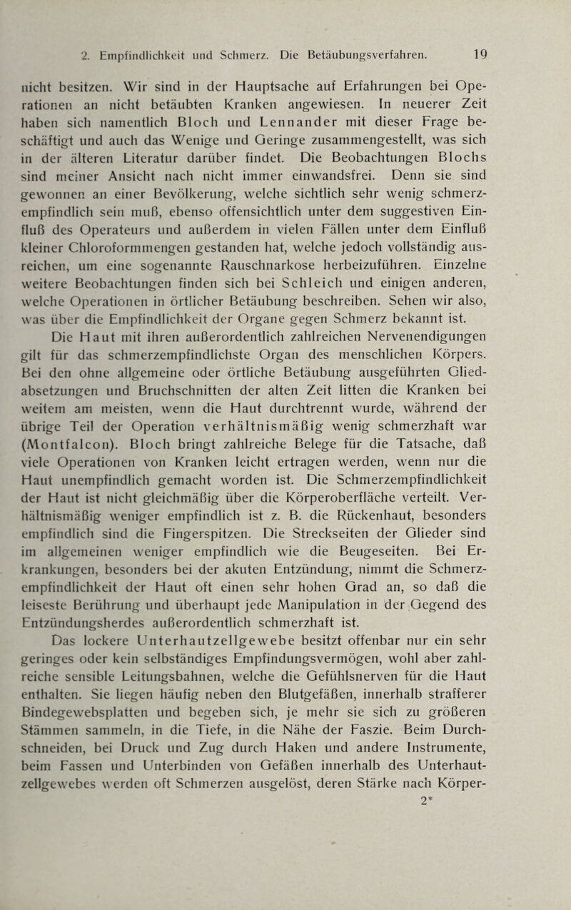 nicht besitzen. Wir sind in der Hauptsache auf Erfahrungen bei Ope¬ rationen an nicht betäubten Kranken angewiesen. In neuerer Zeit haben sich namentlich Bloch und Lennander mit dieser Frage be¬ schäftigt und auch das Wenige und Geringe zusammengestellt, was sich in der älteren Literatur darüber findet. Die Beobachtungen Blochs sind meiner Ansicht nach nicht immer einwandsfrei. Denn sie sind gewonnen an einer Bevölkerung, welche sichtlich sehr wenig schmerz¬ empfindlich sein muß, ebenso offensichtlich unter dem suggestiven Ein¬ fluß des Operateurs und außerdem in vielen Fällen unter dem Einfluß kleiner Chloroformmengen gestanden hat, welche jedoch vollständig aus- reichen, um eine sogenannte Rauschnarkose herbeizuführen. Einzelne weitere Beobachtungen finden sich bei Schleich und einigen anderen, welche Operationen in örtlicher Betäubung beschreiben. Sehen wir also, was über die Empfindlichkeit der Organe gegen Schmerz bekannt ist. Die Haut mit ihren außerordentlich zahlreichen Nervenendigungen gilt für das schmerzempfindlichste Organ des menschlichen Körpers. Bei den ohne allgemeine oder örtliche Betäubung ausgeführten Glied¬ absetzungen und Bruchschnitten der alten Zeit litten die Kranken bei weitem am meisten, wenn die Haut durchtrennt wurde, während der übrige Teil der Operation verhältnismäßig wenig schmerzhaft war (Montfalcon). Bloch bringt zahlreiche Belege für die Tatsache, daß viele Operationen von Kranken leicht ertragen werden, wenn nur die Haut unempfindlich gemacht worden ist. Die Schmerzempfindlichkeit der Haut ist nicht gleichmäßig über die Körperoberfläche verteilt. Ver¬ hältnismäßig weniger empfindlich ist z. B. die Rückenhaut, besonders empfindlich sind die Fingerspitzen. Die Streckseiten der Glieder sind im allgemeinen weniger empfindlich wie die Beugeseiten. Bei Er¬ krankungen, besonders bei der akuten Entzündung, nimmt die Schmerz¬ empfindlichkeit der Haut oft einen sehr hohen Grad an, so daß die leiseste Berührung und überhaupt jede Manipulation in der Gegend des Entzündungsherdes außerordentlich schmerzhaft ist. Das lockere Unterhautzellgewebe besitzt offenbar nur ein sehr geringes oder kein selbständiges Empfindungsvermögen, wohl aber zahl¬ reiche sensible Leitungsbahnen, welche die Gefühlsnerven für die Haut enthalten. Sie liegen häufig neben den Blutgefäßen, innerhalb strafferer Bindegewebsplatten und begeben sich, je mehr sie sich zu größeren Stämmen sammeln, in die Tiefe, in die Nähe der Faszie. Beim Durch¬ schneiden, bei Druck und Zug durch Haken und andere Instrumente, beim Fassen und Unterbinden von Gefäßen innerhalb des Unterhaut¬ zellgewebes werden oft Schmerzen ausgelöst, deren Stärke nach Körper- 2*