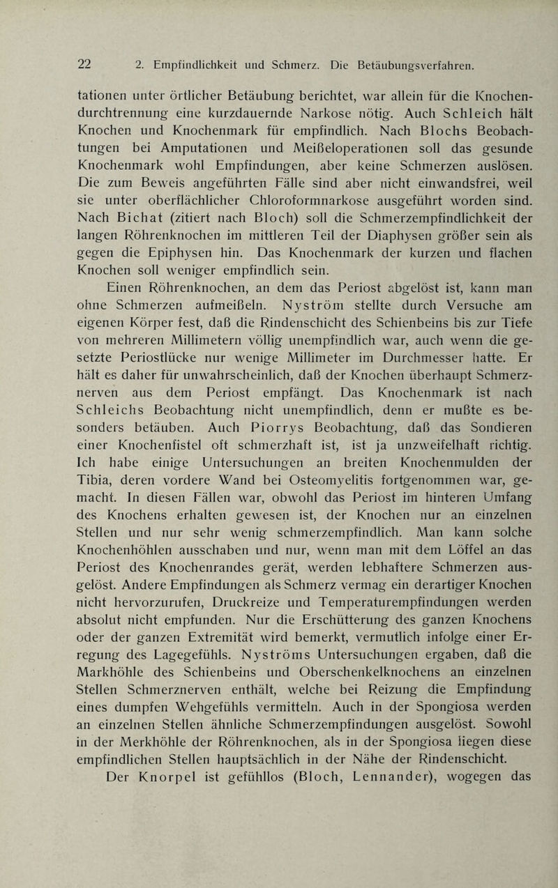 tationen unter örtlicher Betäubung berichtet, war allein für die Knochen¬ durchtrennung eine kurzdauernde Narkose nötig. Auch Schleich hält Knochen und Knochenmark für empfindlich. Nach Blochs Beobach¬ tungen bei Amputationen und Meißeloperationen soll das gesunde Knochenmark wohl Empfindungen, aber keine Schmerzen auslösen. Die zum Beweis angeführten Fälle sind aber nicht einwandsfrei, weil sie unter oberflächlicher Chloroformnarkose ausgeführt worden sind. Nach Bichat (zitiert nach Bloch) soll die Schmerzempfindlichkeit der langen Röhrenknochen im mittleren Teil der Diaphysen größer sein als gegen die Epiphysen hin. Das Knochenmark der kurzen und flachen Knochen soll weniger empfindlich sein. Einen Röhrenknochen, an dem das Periost abgelöst ist, kann man ohne Schmerzen aufmeißeln. Nyström stellte durch Versuche am eigenen Körper fest, daß die Rindenschicht des Schienbeins bis zur Tiefe von mehreren Millimetern völlig unempfindlich war, auch wenn die ge¬ setzte Periostlücke nur wenige Millimeter im Durchmesser hatte. Er hält es daher für unwahrscheinlich, daß der Knochen überhaupt Schmerz¬ nerven aus dem Periost empfängt. Das Knochenmark ist nach Schleichs Beobachtung nicht unempfindlich, denn er mußte es be¬ sonders betäuben. Auch Piorrys Beobachtung, daß das Sondieren einer Knochenfistel oft schmerzhaft ist, ist ja unzweifelhaft richtig. Ich habe einige Untersuchungen an breiten Knochenmulden der Tibia, deren vordere Wand bei Osteomyelitis fortgenommen war, ge¬ macht. In diesen Fällen war, obwohl das Periost im hinteren Umfang des Knochens erhalten gewesen ist, der Knochen nur an einzelnen Stellen und nur sehr wenig schmerzempfindlich. Man kann solche Knochenhöhlen ausschaben und nur, wenn man mit dem Löffel an das Periost des Knochenrandes gerät, werden lebhaftere Schmerzen aus¬ gelöst. Andere Empfindungen als Schmerz vermag ein derartiger Knochen nicht hervorzurufen, Druckreize und Temperaturempfindungen werden absolut nicht empfunden. Nur die Erschütterung des ganzen Knochens oder der ganzen Extremität wird bemerkt, vermutlich infolge einer Er¬ regung des Lagegefühls. Nyströms Untersuchungen ergaben, daß die Markhöhle des Schienbeins und Oberschenkelknochens an einzelnen Stellen Schmerznerven enthält, welche bei Reizung die Empfindung eines dumpfen Wehgefühls vermitteln. Auch in der Spongiosa werden an einzelnen Stellen ähnliche Schmerzempfindungen ausgelöst. Sowohl in der Merkhöhle der Röhrenknochen, als in der Spongiosa liegen diese empfindlichen Stellen hauptsächlich in der Nähe der Rindenschicht. Der Knorpel ist gefühllos (Bloch, Lennander), wogegen das