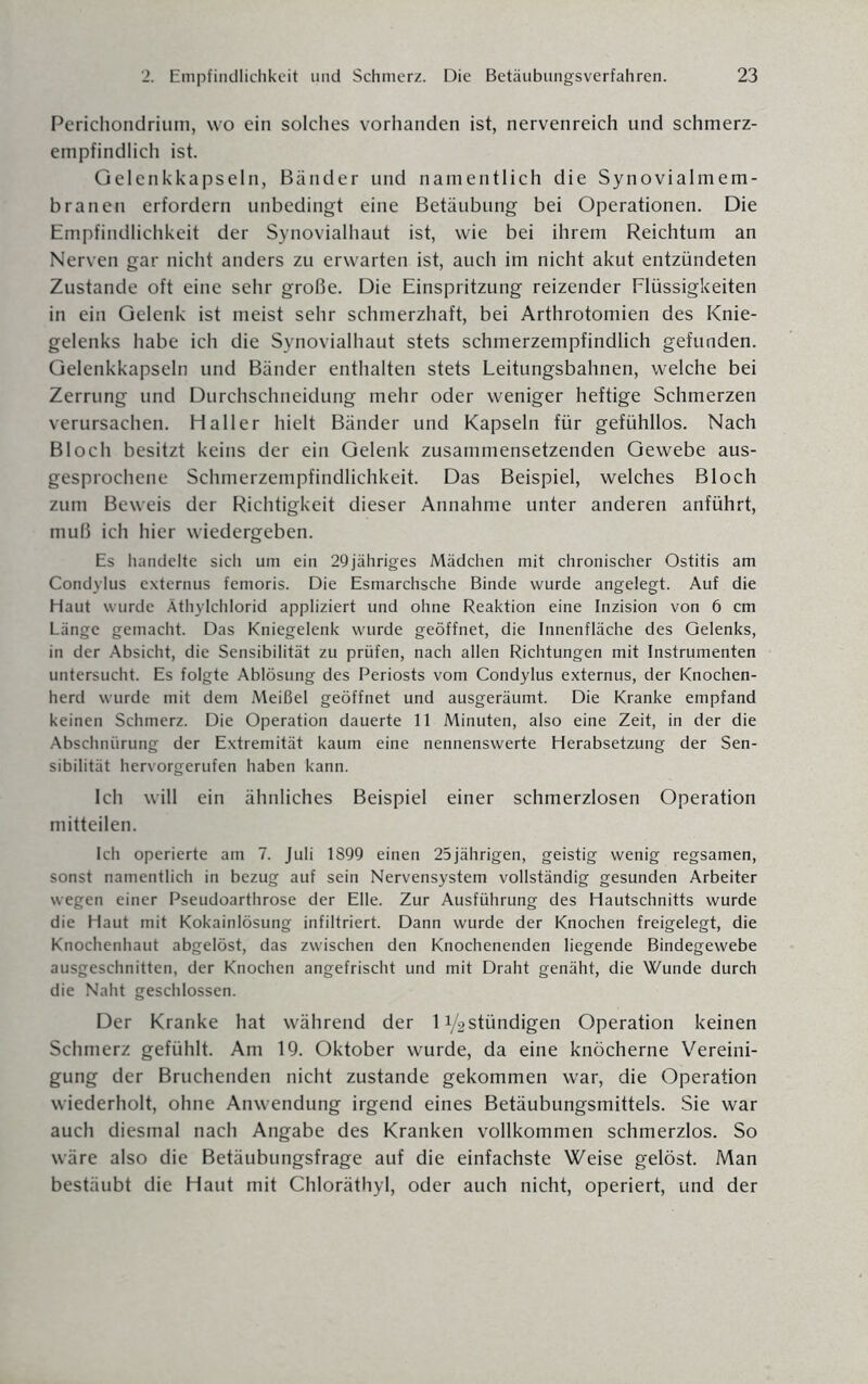 Perichondrium, wo ein solches vorhanden ist, nervenreich und schmerz¬ empfindlich ist. Gelenkkapseln, Bänder und namentlich die Synovialmem¬ branen erfordern unbedingt eine Betäubung bei Operationen. Die Empfindlichkeit der Synovialhaut ist, wie bei ihrem Reichtum an Nerven gar nicht anders zu erwarten ist, auch im nicht akut entzündeten Zustande oft eine sehr große. Die Einspritzung reizender Flüssigkeiten in ein Gelenk ist meist sehr schmerzhaft, bei Arthrotomien des Knie¬ gelenks habe ich die Synovialhaut stets schmerzempfindlich gefunden. Gelenkkapseln und Bänder enthalten stets Leitungsbahnen, welche bei Zerrung und Durchschneidung mehr oder weniger heftige Schmerzen verursachen. Haller hielt Bänder und Kapseln für gefühllos. Nach Bloch besitzt keins der ein Gelenk zusammensetzenden Gewebe aus¬ gesprochene Schmerzempfindlichkeit. Das Beispiel, welches Bloch zum Beweis der Richtigkeit dieser Annahme unter anderen anführt, muß ich hier wiedergeben. Es handelte sich um ein 29jähriges Mädchen mit chronischer Ostitis am Condylus externus femoris. Die Esmarchsche Binde wurde angelegt. Auf die Haut wurde Äthylchlorid appliziert und ohne Reaktion eine Inzision von 6 cm Länge gemacht. Das Kniegelenk wurde geöffnet, die Innenfläche des Gelenks, in der Absicht, die Sensibilität zu prüfen, nach allen Richtungen mit Instrumenten untersucht. Es folgte Ablösung des Periosts vom Condylus externus, der Knochen¬ herd wurde mit dem Meißel geöffnet und ausgeräumt. Die Kranke empfand keinen Schmerz. Die Operation dauerte 11 Minuten, also eine Zeit, in der die Abschnürung der Extremität kaum eine nennenswerte Herabsetzung der Sen¬ sibilität hervorgerufen haben kann. Ich will ein ähnliches Beispiel einer schmerzlosen Operation mitteilen. Ich operierte am 7. Juli 1899 einen 25jährigen, geistig wenig regsamen, sonst namentlich in bezug auf sein Nervensystem vollständig gesunden Arbeiter wegen einer Pseudoarthrose der Elle. Zur Ausführung des Hautschnitts wurde die Haut mit Kokainlösung infiltriert. Dann wurde der Knochen freigelegt, die Knochenhaut abgelöst, das zwischen den Knochenenden liegende Bindegewebe ausgeschnitten, der Knochen angefrischt und mit Draht genäht, die Wunde durch die Naht geschlossen. Der Kranke hat während der 1 i/2stündigen Operation keinen Schmerz gefühlt. Am 19. Oktober wurde, da eine knöcherne Vereini¬ gung der Bruchenden nicht zustande gekommen war, die Operation wiederholt, ohne Anwendung irgend eines Betäubungsmittels. Sie war auch diesmal nach Angabe des Kranken vollkommen schmerzlos. So wäre also die Betäubungsfrage auf die einfachste Weise gelöst. Man bestäubt die Haut mit Chloräthyl, oder auch nicht, operiert, und der