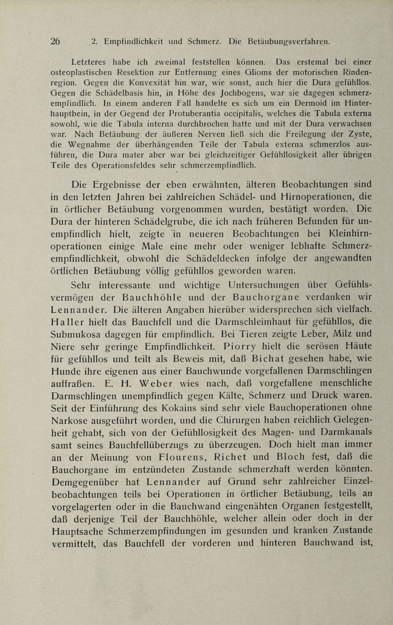 Letzteres habe ich zweimal feststellen können. Das erstemal bei einer osteoplastischen Resektion zur Entfernung eines Glioms der motorischen Rinden¬ region. Gegen die Konvexität hin war, wie sonst, auch hier die Dura gefühllos. Gegen die Schädelbasis hin, in Höhe des Jochbogens, war sie dagegen schmerz- empfindlich. In einem anderen Fall handelte es sich um ein Dermoid im Hinter¬ hauptbein, in der Gegend der Protuberantia occipitalis, welches die Tabula externa sowohl, wie die Tabula interna durchbrochen hatte und mit der Dura verwachsen war. Nach Betäubung der äußeren Nerven ließ sich die Freilegung der Zyste, die Wegnahme der überhängenden Teile der Tabula externa schmerzlos aus¬ führen, die Dura mater aber war bei gleichzeitiger Gefühllosigkeit aller übrigen Teile des Operationsfeldes sehr schmerzempfindlich. Die Ergebnisse der eben erwähnten, älteren Beobachtungen sind in den letzten Jahren bei zahlreichen Schädel- und Hirnoperationen, die in örtlicher Betäubung vorgenommen wurden, bestätigt worden. Die Dura der hinteren Schädelgrube, die ich nach früheren Befunden für un¬ empfindlich hielt, zeigte in neueren Beobachtungen bei Kleinhirn¬ operationen einige Male eine mehr oder weniger lebhafte Schmerz¬ empfindlichkeit, obwohl die Schädeldecken infolge der angewandten örtlichen Betäubung völlig gefühllos geworden waren. Sehr interessante und wichtige Untersuchungen über Gefühls¬ vermögen der Bauchhöhle und der Bauchorgane verdanken wir Lennander. Die älteren Angaben hierüber widersprechen sich vielfach. Haller hielt das Bauchfell und die Darmschleimhaut für gefühllos, die Submukosa dagegen für empfindlich. Bei Tieren zeigte Leber, Milz und Niere sehr geringe Empfindlichkeit. Piorry hielt die serösen Häute für gefühllos und teilt als Beweis mit, daß Bichat gesehen habe, wie Hunde ihre eigenen aus einer Bauchwunde vorgefallenen Darmschlingen auffraßen. E. H. Weber wies nach, daß vorgefallene menschliche Darmschlingen unempfindlich gegen Kälte, Schmerz und Druck waren. Seit der Einführung des Kokains sind sehr viele Bauchoperationen ohne Narkose ausgeführt worden, und die Chirurgen haben reichlich Gelegen¬ heit gehabt, sich von der Gefühllosigkeit des Magen- und Darmkanals samt seines Bauchfellüberzugs zu überzeugen. Doch hielt man immer an der Meinung von Flourens, Richet und Bloch fest, daß die Bauchorgane im entzündeten Zustande schmerzhaft werden könnten. Demgegenüber hat Lennander auf Grund sehr zahlreicher Einzel¬ beobachtungen teils bei Operationen in örtlicher Betäubung, teils an vorgelagerten oder in die Bauchwand eingenähten Organen festgestellt, daß derjenige Teil der Bauchhöhle, welcher allein oder doch in der Hauptsache Schmerzempfindungen im gesunden und kranken Zustande vermittelt, das Bauchfell der vorderen und hinteren Bauchwand ist,